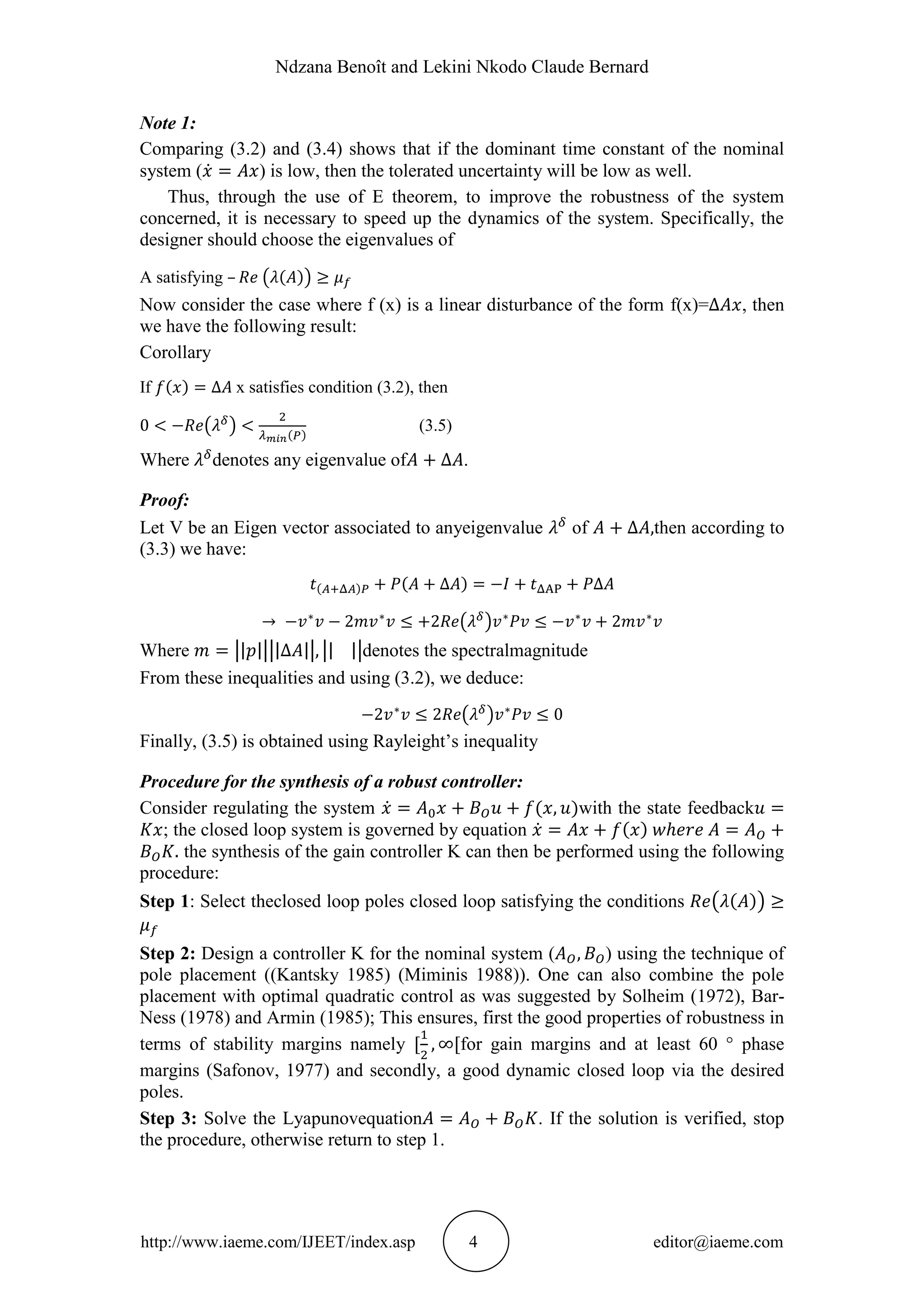 Ndzana Benoît and Lekini Nkodo Claude Bernard
http://www.iaeme.com/IJEET/index.asp 4 editor@iaeme.com
Note 1:
Comparing (3.2) and (3.4) shows that if the dominant time constant of the nominal
system ( ) is low, then the tolerated uncertainty will be low as well.
Thus, through the use of E theorem, to improve the robustness of the system
concerned, it is necessary to speed up the dynamics of the system. Specifically, the
designer should choose the eigenvalues of
A satisfying –
Now consider the case where f (x) is a linear disturbance of the form f(x)= , then
we have the following result:
Corollary
If x satisfies condition (3.2), then
(3.5)
Where denotes any eigenvalue of .
Proof:
Let V be an Eigen vector associated to anyeigenvalue of then according to
(3.3) we have:
Where denotes the spectralmagnitude
From these inequalities and using (3.2), we deduce:
Finally, (3.5) is obtained using Rayleight’s inequality
Procedure for the synthesis of a robust controller:
Consider regulating the system with the state feedback
; the closed loop system is governed by equation
the synthesis of the gain controller K can then be performed using the following
procedure:
Step 1: Select theclosed loop poles closed loop satisfying the conditions
Step 2: Design a controller K for the nominal system ( ) using the technique of
pole placement ((Kantsky 1985) (Miminis 1988)). One can also combine the pole
placement with optimal quadratic control as was suggested by Solheim (1972), Bar-
Ness (1978) and Armin (1985); This ensures, first the good properties of robustness in
terms of stability margins namely for gain margins and at least 60 ° phase
margins (Safonov, 1977) and secondly, a good dynamic closed loop via the desired
poles.
Step 3: Solve the Lyapunovequation . If the solution is verified, stop
the procedure, otherwise return to step 1.
 