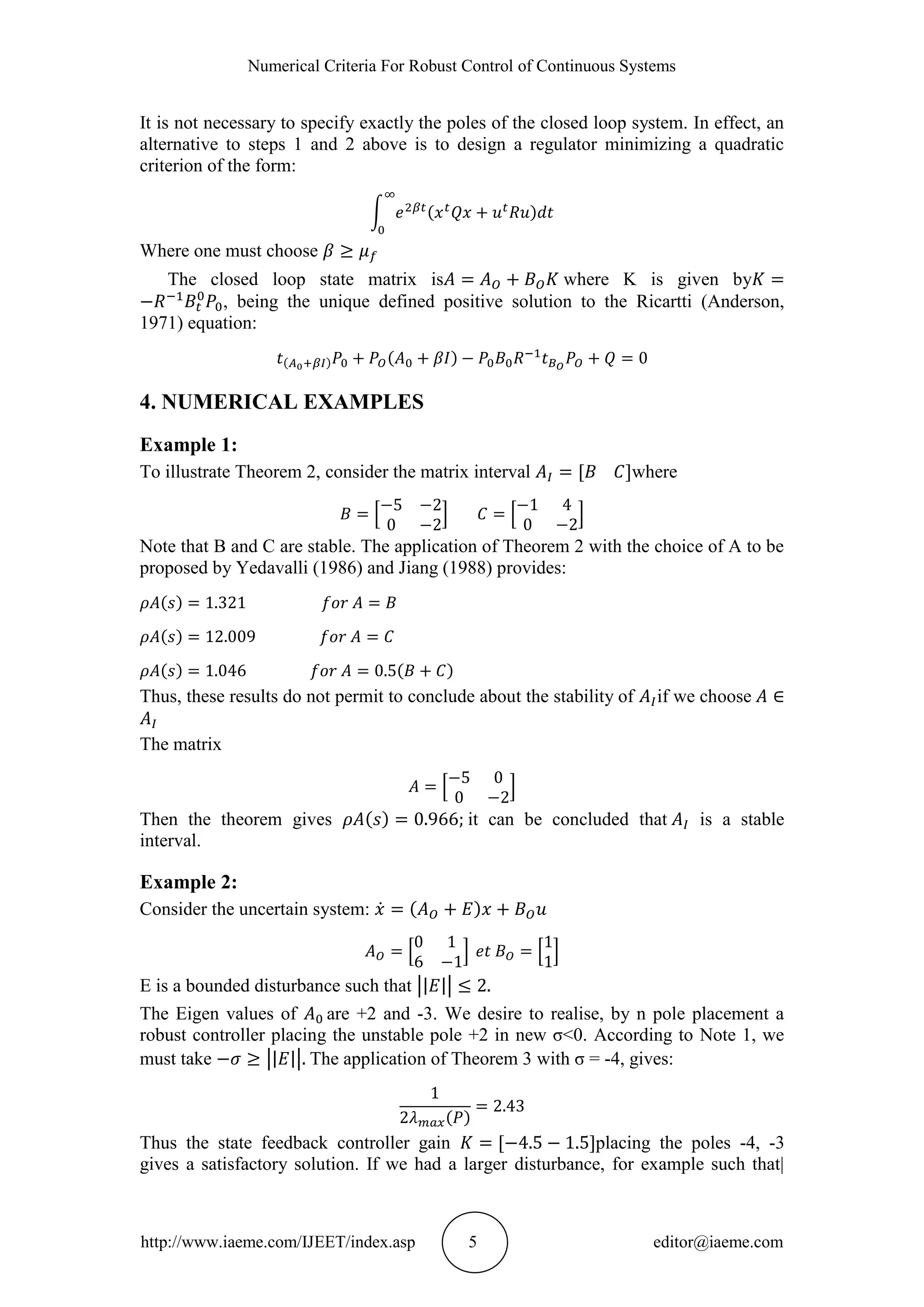 Numerical Criteria For Robust Control of Continuous Systems
http://www.iaeme.com/IJEET/index.asp 5 editor@iaeme.com
It is not necessary to specify exactly the poles of the closed loop system. In effect, an
alternative to steps 1 and 2 above is to design a regulator minimizing a quadratic
criterion of the form:
Where one must choose
The closed loop state matrix is where K is given by
, being the unique defined positive solution to the Ricartti (Anderson,
1971) equation:
4. NUMERICAL EXAMPLES
Example 1:
To illustrate Theorem 2, consider the matrix interval where
Note that B and C are stable. The application of Theorem 2 with the choice of A to be
proposed by Yedavalli (1986) and Jiang (1988) provides:
Thus, these results do not permit to conclude about the stability of if we choose
The matrix
Then the theorem gives it can be concluded that is a stable
interval.
Example 2:
Consider the uncertain system:
E is a bounded disturbance such that
The Eigen values of are +2 and -3. We desire to realise, by n pole placement a
robust controller placing the unstable pole +2 in new σ<0. According to Note 1, we
must take The application of Theorem 3 with σ = -4, gives:
Thus the state feedback controller gain placing the poles -4, -3
gives a satisfactory solution. If we had a larger disturbance, for example such that|
 