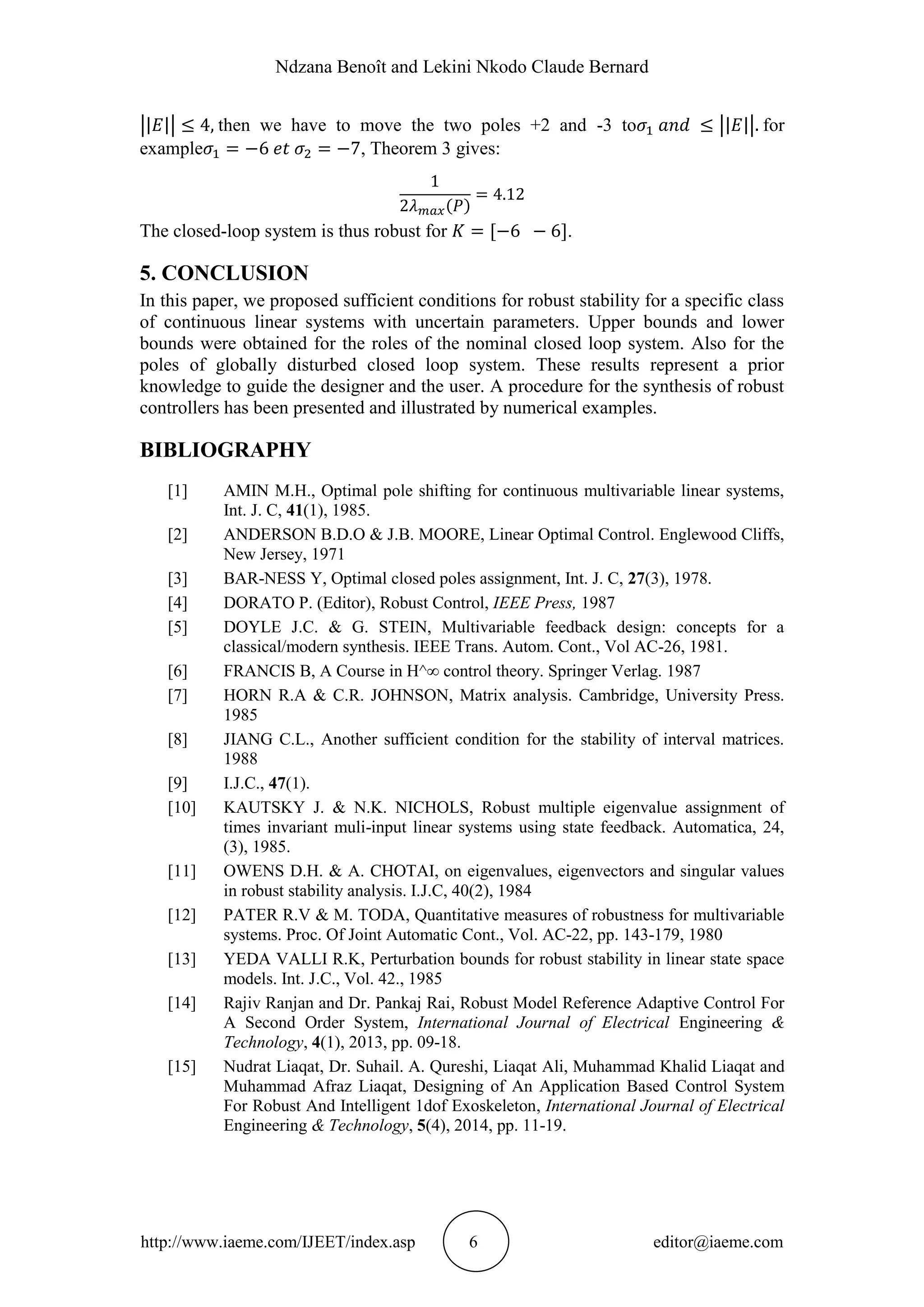 Ndzana Benoît and Lekini Nkodo Claude Bernard
http://www.iaeme.com/IJEET/index.asp 6 editor@iaeme.com
then we have to move the two poles +2 and -3 to for
example , Theorem 3 gives:
The closed-loop system is thus robust for .
5. CONCLUSION
In this paper, we proposed sufficient conditions for robust stability for a specific class
of continuous linear systems with uncertain parameters. Upper bounds and lower
bounds were obtained for the roles of the nominal closed loop system. Also for the
poles of globally disturbed closed loop system. These results represent a prior
knowledge to guide the designer and the user. A procedure for the synthesis of robust
controllers has been presented and illustrated by numerical examples.
BIBLIOGRAPHY
[1] AMIN M.H., Optimal pole shifting for continuous multivariable linear systems,
Int. J. C, 41(1), 1985.
[2] ANDERSON B.D.O & J.B. MOORE, Linear Optimal Control. Englewood Cliffs,
New Jersey, 1971
[3] BAR-NESS Y, Optimal closed poles assignment, Int. J. C, 27(3), 1978.
[4] DORATO P. (Editor), Robust Control, IEEE Press, 1987
[5] DOYLE J.C. & G. STEIN, Multivariable feedback design: concepts for a
classical/modern synthesis. IEEE Trans. Autom. Cont., Vol AC-26, 1981.
[6] FRANCIS B, A Course in H^∞ control theory. Springer Verlag. 1987
[7] HORN R.A & C.R. JOHNSON, Matrix analysis. Cambridge, University Press.
1985
[8] JIANG C.L., Another sufficient condition for the stability of interval matrices.
1988
[9] I.J.C., 47(1).
[10] KAUTSKY J. & N.K. NICHOLS, Robust multiple eigenvalue assignment of
times invariant muli-input linear systems using state feedback. Automatica, 24,
(3), 1985.
[11] OWENS D.H. & A. CHOTAI, on eigenvalues, eigenvectors and singular values
in robust stability analysis. I.J.C, 40(2), 1984
[12] PATER R.V & M. TODA, Quantitative measures of robustness for multivariable
systems. Proc. Of Joint Automatic Cont., Vol. AC-22, pp. 143-179, 1980
[13] YEDA VALLI R.K, Perturbation bounds for robust stability in linear state space
models. Int. J.C., Vol. 42., 1985
[14] Rajiv Ranjan and Dr. Pankaj Rai, Robust Model Reference Adaptive Control For
A Second Order System, International Journal of Electrical Engineering &
Technology, 4(1), 2013, pp. 09-18.
[15] Nudrat Liaqat, Dr. Suhail. A. Qureshi, Liaqat Ali, Muhammad Khalid Liaqat and
Muhammad Afraz Liaqat, Designing of An Application Based Control System
For Robust And Intelligent 1dof Exoskeleton, International Journal of Electrical
Engineering & Technology, 5(4), 2014, pp. 11-19.
 