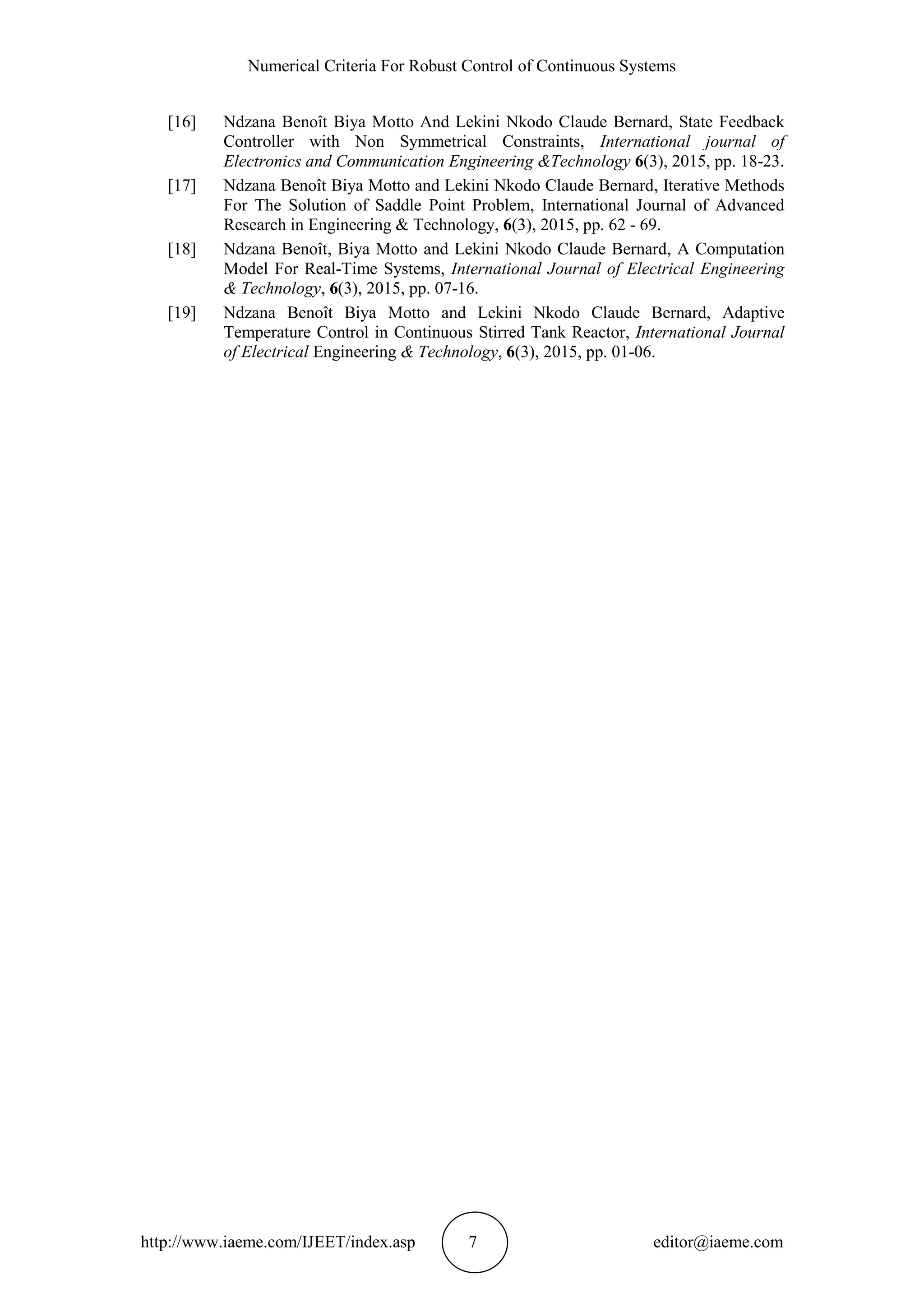 Numerical Criteria For Robust Control of Continuous Systems
http://www.iaeme.com/IJEET/index.asp 7 editor@iaeme.com
[16] Ndzana Benoît Biya Motto And Lekini Nkodo Claude Bernard, State Feedback
Controller with Non Symmetrical Constraints, International journal of
Electronics and Communication Engineering &Technology 6(3), 2015, pp. 18-23.
[17] Ndzana Benoît Biya Motto and Lekini Nkodo Claude Bernard, Iterative Methods
For The Solution of Saddle Point Problem, International Journal of Advanced
Research in Engineering & Technology, 6(3), 2015, pp. 62 - 69.
[18] Ndzana Benoît, Biya Motto and Lekini Nkodo Claude Bernard, A Computation
Model For Real-Time Systems, International Journal of Electrical Engineering
& Technology, 6(3), 2015, pp. 07-16.
[19] Ndzana Benoît Biya Motto and Lekini Nkodo Claude Bernard, Adaptive
Temperature Control in Continuous Stirred Tank Reactor, International Journal
of Electrical Engineering & Technology, 6(3), 2015, pp. 01-06.
 