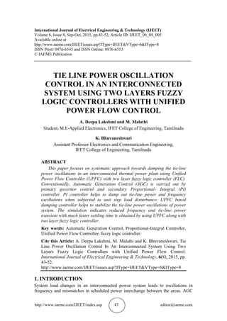 http://www.iaeme.com/IJEET/index.asp 43 editor@iaeme.com
International Journal of Electrical Engineering & Technology (IJEET)
Volume 6, Issue 8, Sep-Oct, 2015, pp.43-52, Article ID: IJEET_06_08_005
Available online at
http://www.iaeme.com/IJEETissues.asp?JType=IJEET&VType=6&IType=8
ISSN Print: 0976-6545 and ISSN Online: 0976-6553
© IAEME Publication
___________________________________________________________________________
TIE LINE POWER OSCILLATION
CONTROL IN AN INTERCONNECTED
SYSTEM USING TWO LAYERS FUZZY
LOGIC CONTROLLERS WITH UNIFIED
POWER FLOW CONTROL
A. Deepa Lakshmi and M. Malathi
Student, M.E-Applied Electronics, IFET College of Engineering, Tamilnadu
K. Bhuvaneshwari
Assistant Professor Electronics and Communication Engineering,
IFET College of Engineering, Tamilnadu
ABSTRACT
This paper focuses on systematic approach towards damping the tie-line
power oscillations in an interconnected thermal power plant using Unified
Power Flow Controller (UPFC) with two layer fuzzy logic controller (FLC).
Conventionally, Automatic Generation Control (AGC) is carried out by
primary governor control and secondary Proportional- Integral (PI)
controller. PI controller helps to damp out tie-line power and frequency
oscillations when subjected to unit step load disturbance. UPFC based
damping controller helps to stabilize the tie-line power oscillations of power
system. The simulation indicates reduced frequency and tie-line power
transient with much faster settling time is obtained by using UPFC along with
two layer fuzzy logic controller.
Key words: Automatic Generation Control, Proportional-Integral Controller,
Unified Power Flow Controller, fuzzy logic controller.
Cite this Article: A. Deepa Lakshmi, M. Malathi and K. Bhuvaneshwari, Tie
Line Power Oscillation Control In An Interconnected System Using Two
Layers Fuzzy Logic Controllers with Unified Power Flow Control.
International Journal of Electrical Engineering & Technology, 6(8), 2015, pp.
43-52.
http://www.iaeme.com/IJEET/issues.asp?JType=IJEET&VType=6&IType=8
1. INTRODUCTION
System load changes in an interconnected power system leads to oscillations in
frequency and mismatches in scheduled power interchange between the areas. AGC
 