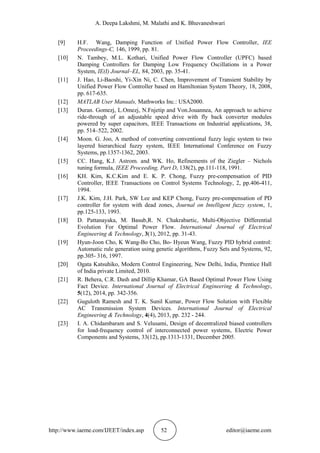 A. Deepa Lakshmi, M. Malathi and K. Bhuvaneshwari
http://www.iaeme.com/IJEET/index.asp 52 editor@iaeme.com
[9] H.F. Wang, Damping Function of Unified Power Flow Controller, IEE
Proceedings-C, 146, 1999, pp. 81.
[10] N. Tambey, M.L. Kothari, Unified Power Flow Controller (UPFC) based
Damping Controllers for Damping Low Frequency Oscillations in a Power
System, IE(I) Journal–EL, 84, 2003, pp. 35-41.
[11] J. Hao, Li-Baoshi, Yi-Xin Ni, C. Chen, Improvement of Transient Stability by
Unified Power Flow Controller based on Hamiltonian System Theory, 18, 2008,
pp. 617-635.
[12] MATLAB User Manuals, Mathworks Inc.: USA2000.
[13] Duran. Gomezj, L.Omezj, N.Fnjetip and Von.Jouannea, An approach to achieve
ride-through of an adjustable speed drive with fly back converter modules
powered by super capacitors, IEEE Transactions on Industrial applications, 38,
pp. 514–522, 2002.
[14] Moon. G. Joo, A method of converting conventional fuzzy logic system to two
layered hierarchical fuzzy system, IEEE International Conference on Fuzzy
Systems, pp.1357-1362, 2003.
[15] CC. Hang, K.J. Astrom. and WK. Ho, Refinements of the Ziegler – Nichols
tuning formula, IEEE Proceeding, Part D, 138(2), pp.111-118, 1991.
[16] KH. Kim, K.C.Kim and E. K. P. Chong, Fuzzy pre-compensation of PID
Controller, IEEE Transactions on Control Systems Technology, 2, pp.406-411,
1994.
[17] J.K. Kim, J.H. Park, SW Lee and KEP Chong, Fuzzy pre-compensation of PD
controller for system with dead zones, Journal on Intelligent fuzzy system, 1,
pp.125-133, 1993.
[18] D. Pattanayaka, M. Basub,R. N. Chakrabartic, Multi-Objective Differential
Evolution For Optimal Power Flow. International Journal of Electrical
Engineering & Technology, 3(1), 2012, pp. 31-43.
[19] Hyun-Joon Cho, K Wang-Bo Cho, Bo- Hyeun Wang, Fuzzy PID hybrid control:
Automatic rule generation using genetic algorithms, Fuzzy Sets and Systems, 92,
pp.305- 316, 1997.
[20] Ogata Katsuhiko, Modern Control Engineering, New Delhi, India, Prentice Hall
of India private Limited, 2010.
[21] R. Behera, C.R. Dash and Dillip Khamar, GA Based Optimal Power Flow Using
Fact Device. International Journal of Electrical Engineering & Technology,
5(12), 2014, pp. 342-356.
[22] Guguloth Ramesh and T. K. Sunil Kumar, Power Flow Solution with Flexible
AC Transmission System Devices. International Journal of Electrical
Engineering & Technology, 4(4), 2013, pp. 232 - 244.
[23] I. A. Chidambaram and S. Velusami, Design of decentralized biased controllers
for load-frequency control of interconnected power systems, Electric Power
Components and Systems, 33(12), pp.1313-1331, December 2005.
 