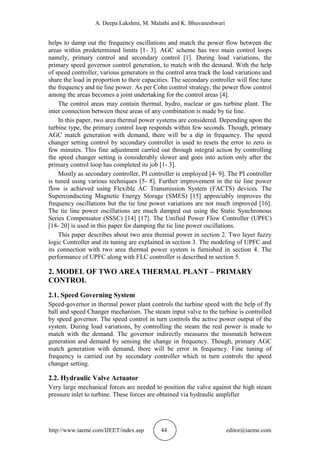 A. Deepa Lakshmi, M. Malathi and K. Bhuvaneshwari
http://www.iaeme.com/IJEET/index.asp 44 editor@iaeme.com
helps to damp out the frequency oscillations and match the power flow between the
areas within predetermined limits [1- 3]. AGC scheme has two main control loops
namely, primary control and secondary control [1]. During load variations, the
primary speed governor control generation, to match with the demand. With the help
of speed controller, various generators in the control area track the load variations and
share the load in proportion to their capacities. The secondary controller will fine tune
the frequency and tie line power. As per Cohn control strategy, the power flow control
among the areas becomes a joint undertaking for the control areas [4].
The control areas may contain thermal, hydro, nuclear or gas turbine plant. The
inter connection between these areas of any combination is made by tie line.
In this paper, two area thermal power systems are considered. Depending upon the
turbine type, the primary control loop responds within few seconds. Though, primary
AGC match generation with demand, there will be a dip in frequency. The speed
changer setting control by secondary controller is used to resets the error to zero in
few minutes. This fine adjustment carried out through integral action by controlling
the speed changer setting is considerably slower and goes into action only after the
primary control loop has completed its job [1- 3].
Mostly as secondary controller, PI controller is employed [4- 9]. The PI controller
is tuned using various techniques [5- 8]. Further improvement in the tie line power
flow is achieved using Flexible AC Transmission System (FACTS) devices. The
Superconducting Magnetic Energy Storage (SMES) [15] appreciably improves the
frequency oscillations but the tie line power variations are not much improved [16].
The tie line power oscillations are much damped out using the Static Synchronous
Series Compensator (SSSC) [14] [17]. The Unified Power Flow Controller (UPFC)
[18- 20] is used in this paper for damping the tie line power oscillations.
This paper describes about two area thermal power in section 2. Two layer fuzzy
logic Controller and its tuning are explained in section 3. The modeling of UPFC and
its connection with two area thermal power system is furnished in section 4. The
performance of UPFC along with FLC controller is described in section 5.
2. MODEL OF TWO AREA THERMAL PLANT – PRIMARY
CONTROL
2.1. Speed Governing System
Speed-governor in thermal power plant controls the turbine speed with the help of fly
ball and speed Changer mechanism. The steam input valve to the turbine is controlled
by speed governor. The speed control in turn controls the active power output of the
system. During load variations, by controlling the steam the real power is made to
match with the demand. The governor indirectly measures the mismatch between
generation and demand by sensing the change in frequency. Though, primary AGC
match generation with demand, there will be error in frequency. Fine tuning of
frequency is carried out by secondary controller which in turn controls the speed
changer setting.
2.2. Hydraulic Valve Actuator
Very large mechanical forces are needed to position the valve against the high steam
pressure inlet to turbine. These forces are obtained via hydraulic amplifier
 