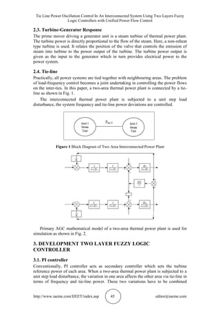 Tie Line Power Oscillation Control In An Interconnected System Using Two Layers Fuzzy
Logic Controllers with Unified Power Flow Control
http://www.iaeme.com/IJEET/index.asp 45 editor@iaeme.com
2.3. Turbine-Generator Response
The prime mover driving a generator unit is a steam turbine of thermal power plant.
The turbine power is directly proportional to the flow of the steam. Here, a non-reheat
type turbine is used. It relates the position of the valve that controls the emission of
steam into turbine to the power output of the turbine. The turbine power output is
given as the input to the generator which in turn provides electrical power to the
power system.
2.4. Tie-line
Practically, all power systems are tied together with neighbouring areas. The problem
of load-frequency control becomes a joint undertaking in controlling the power flows
on the inter-ties. In this paper, a two-area thermal power plant is connected by a tie-
line as shown in Fig. 1.
The interconnected thermal power plant is subjected to a unit step load
disturbance, the system frequency and tie-line power deviations are controlled.
Figure 1 Block Diagram of Two Area Interconnected Power Plant
Primary AGC mathematical model of a two-area thermal power plant is used for
simulation as shown in Fig. 2.
3. DEVELOPMENT TWO LAYER FUZZY LOGIC
CONTROLLER
3.1. PI controller
Conventionally, PI controller acts as secondary controller which sets the turbine
reference power of each area. When a two-area thermal power plant is subjected to a
unit step load disturbance, the variation in one area affects the other area via tie-line in
terms of frequency and tie-line power. These two variations have to be combined
 