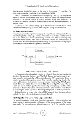 A. Deepa Lakshmi, M. Malathi and K. Bhuvaneshwari
http://www.iaeme.com/IJEET/index.asp 46 editor@iaeme.com
linearly as one signal which serves as the input to the secondary PI controller. The
input of each controller is called as Area Control Error (ACE).
The ACE adopted in two area system is developed by Cohn [4]. The proportional
control is used for increasing the loop gain to make the system less sensitive to load
disturbance. The integral control is used to eliminate steady state errors [5]. The
secondary PI controller resets both the frequency and tie-line power variations back to
nominal values.
According to Cohn control strategy [4], all the areas in the network should control
both tie-line and frequency deviations when subjected to step load disturbance.
3.2. Fuzzy logic Controller
Fuzzy logic systems belong to the category of computational intelligence technique.
One advantage of the fuzzy logic over the other forms of knowledge-based controllers
lies in the interpolative nature of the fuzzy control rules. The overlapping fuzzy
antecedents to the control rules provide transitions between the control actions of
different rules. Because of this interpolative quality, fuzzy controllers usually require
far fewer rules than other knowledge-based controllers.
Figure 3 Block Diagram of Fuzzy Logic Controller
A fuzzy system knowledge base consists of a fuzzy if then rules and membership
functions characterizing the fuzzy sets. The block diagram and architecture of fuzzy
logic controller is shown in fig 4. Membership Function (MF) specifies the degree to
which a given input belongs to a s∆∆et. Here triangular membership function have
been used to explore best dynamic responses namely Negative Big (NB), Negative
Small (NS), zero (ZE), Positive Small (PS), Positive Big(PB).Fuzzy rules are
conditional statement that specifies the relationship among fuzzy variables. These
rules help to describe the control action in quantitative terms and have been obtained
by examining the output response to the corresponding inputs to the fuzzy controllers.
Defuzzification, to obtain crisp value of FLC output is done by centre of area
method. The fuzzy rules are designed as shown in Table 1.
3.2 Design of a Two Layer Fuzzy Logic Controller
The aim of introducing two layered fuzzy logic controller [16] is to eliminate the
steady state error and improve the performance of the output response of the system
under study. The proposed control scheme is shown in Fig. 5. The controller consists
 