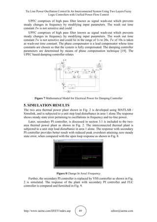 Tie Line Power Oscillation Control In An Interconnected System Using Two Layers Fuzzy
Logic Controllers with Unified Power Flow Control
http://www.iaeme.com/IJEET/index.asp 49 editor@iaeme.com
UPFC comprises of high pass filter known as signal wash-out which prevents
steady changes in frequency by modifying input parameters. The wash out time
constant Tw is not sensitive and could
UPFC comprises of high pass filter known as signal wash-out which prevents
steady changes in frequency by modifying input parameters. The wash out time
constant Tw is not sensitive and could lie in the range of 1s to 20s. Tw of 10s is taken
as wash-out time constant. The phase compensator is a lead compensator whose time
constants are chosen so that the system is fully compensated. The damping controller
parameters are determined by means of phase compensation technique [19]. The
UPFC based damping controller relates
Figure 7 Mathematical Model for Electrical Power for Damping Controller
5. SIMULATION RESULTS
The two area thermal power plant shown in Fig. 2 is developed using MATLAB /
Simulink, and is subjected to a unit step load disturbance in area 1 alone.The response
shows steady state error pertaining to oscillations in frequency and tie-line power.
Later, secondary PI controller, is discussed in section 3.1 is included to the two-
area thermal power plant as shown in Fig. 2. The interconnected thermal plant is
subjected to a unit step load disturbance in area 1 alone. The response with secondary
PI controller provides better result with reduced peak overshoot attaining zero steady
state error, when compared with the open loop response as shown in Fig. 8.
Figure 8 Change In Area1 Frequency
Further, the secondary PI controller is replaced by VSS controller as shown in Fig.
2 is simulated. The response of the plant with secondary PI controller and FLC
controller is compared and furnished in Fig. 9.
 