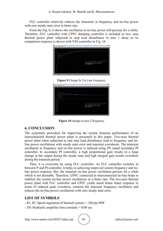 A. Deepa Lakshmi, M. Malathi and K. Bhuvaneshwari
http://www.iaeme.com/IJEET/index.asp 50 editor@iaeme.com
FLC controller relatively reduces the transients in frequency and tie-line power
with zero steady state error at faster rate.
From the Fig. 9, it shows the oscillation in tie-line power still persists for a while.
Therefore, FLC controller with UPFC damping controller is included in two- area
thermal power plant subjected to step load disturbance in area 1 alone as its
comparison response is shown with VSS controller in Fig. 10.
Figure 9 Change In Tie Line Frequency
Figure 10 change in area 2 frequency
6. CONCLUSION
The systematic procedure for improving the system dynamic performance of an
interconnected thermal power plant is presented in this paper. Two-area thermal
power plant when subjected to unit step load disturbance lead to frequency and tie-
line power oscillations with steady state error and transient overshoots. The transient
oscillation in frequency and tie-line power is reduced using ZN tuned secondary PI
controller. In secondary PI controller, a high proportional gain results in a large
change in the output during the steady state and high integral gain results overshoot
during the transient period.
Thus, it is overcome by using FLC controller. As FLC controller switches in
between P and PI controller, it helps in achieving improved system frequency and tie-
line power response. But, the transient tie-line power oscillation persists for a while
which is not desirable. Therefore, UPFC connected in interconnected tie-line helps to
stabilize the system tie-line power oscillations at a faster rate. The two-area thermal
power plant with FLC controller and UPFC yields much better faster response in
terms of reduced peak overshoot, controls the transient frequency oscillation and
reduces the tie-line power oscillations with zero steady state error.
LIST OF SYMBOLS
- R1, R2: Speed regulation of thermal system; = 2Hz/pu MW
- TH: Hydraulic amplifier time constant; = 0.08 sec
 