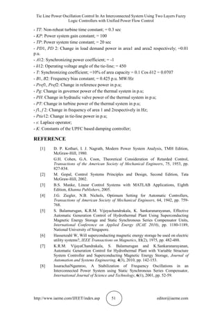 Tie Line Power Oscillation Control In An Interconnected System Using Two Layers Fuzzy
Logic Controllers with Unified Power Flow Control
http://www.iaeme.com/IJEET/index.asp 51 editor@iaeme.com
- TT: Non-reheat turbine time constant; = 0.3 sec
- KP: Power system gain constant; = 100
- TP: Power system time constant; = 20 sec
- PD1, PD 2: Change in load demand power in area1 and area2 respectively; =0.01
p.u.
- A12: Synchronizing power coefficient; = -1
- δ12: Operating voltage angle of the tie-line; = 450
- T: Synchronizing coefficient; =10% of area capacity = 0.1 Cos δ12 = 0.0707
- B1, B2: Frequency bias constant; = 0.425 p.u. MW/Hz
- Pref1, Pref2: Change in reference power in p.u;
- Pg: Change in governor power of the thermal system in p.u;
- PH: Change in hydraulic valve power of the thermal system in p.u;
- PT: Change in turbine power of the thermal system in p.u;
- f1, f 2: Change in frequency of area 1 and 2respectively in Hz;
- Ptie12: Change in tie-line power in p.u;
- s: Laplace operator;
- K: Constants of the UPFC based damping controller;
REFERENCE
[1] D. P. Kothari, I. J. Nagrath, Modern Power System Analysis, TMH Edition,
McGraw-Hill, 1980.
G.H. Cohen, G.A. Coon, Theoretical Consideration of Retarded Control,
Transactions of the American Society of Mechanical Engineers, 75, 1953, pp.
827-834.
[2] M. Gopal, Control Systems Principles and Design, Second Edition, Tata
McGraw-Hill, 2002.
[3] B.S. Manke, Linear Control Systems with MATLAB Applications, Eighth
Edition, Khanna Publishers, 2005.
[4] J.G. Ziegler, N.B. Nichols, Optimum Setting for Automatic Controllers,
Transactions of American Society of Mechanical Engineers, 64, 1942, pp. 759-
768.
[5] S. Balamurugan, K.R.M. Vijayachandrakala, K. Sankaranarayanan, Effective
Automatic Generation Control of Hydrothermal Plant Using Superconducting
Magnetic Energy Storage and Static Synchronous Series Compensator Units,
International Conference on Applied Energy (ICAE 2010), pp. 1180-1189,
National University of Singapore.
[6] Hassenzahl W, Will superconducting magnetic energy storage be used on electric
utility systems?, IEEE Transactions on Magnetics, 11(2), 1975, pp. 482-488.
[7] K.R.M. VijayaChandrakala, S. Balamurugan and K.Sankaranarayanan,
Automatic Generation Control for Hydrothermal Plant with Variable Structure
System Controller and Superconducting Magnetic Energy Storage, Journal of
Automation and Systems Engineering, 4(3), 2010, pp. 142-153.
[8] IssarachaiNgamroo, A Stabilization of Frequency Oscillations in an
Interconnected Power System using Static Synchronous Series Compensator,
International Journal of Science and Technology, 6(1), 2001, pp. 52-59.
 