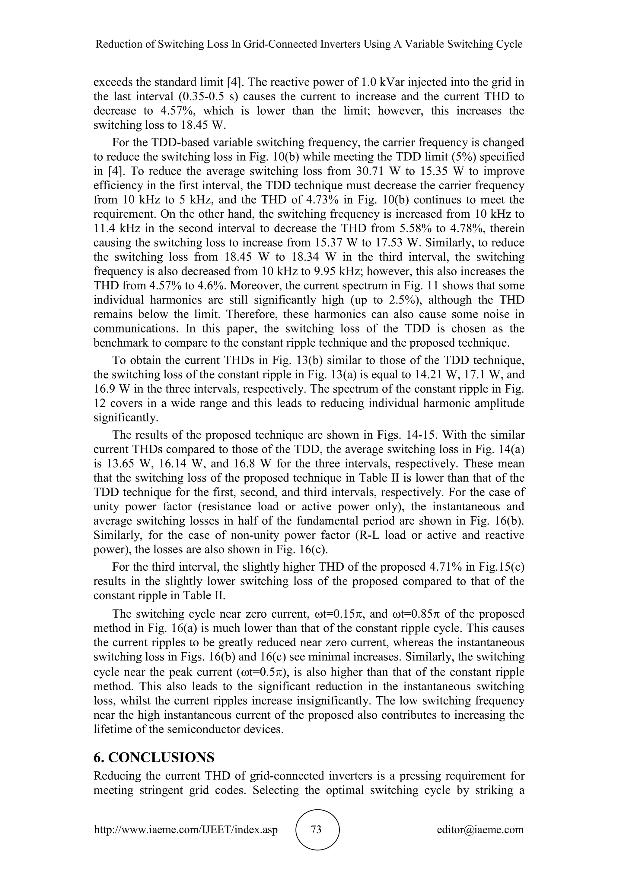Reduction of Switching Loss In Grid-Connected Inverters Using A Variable Switching Cycle
http://www.iaeme.com/IJEET/index.asp 73 editor@iaeme.com
exceeds the standard limit [4]. The reactive power of 1.0 kVar injected into the grid in
the last interval (0.35-0.5 s) causes the current to increase and the current THD to
decrease to 4.57%, which is lower than the limit; however, this increases the
switching loss to 18.45 W.
For the TDD-based variable switching frequency, the carrier frequency is changed
to reduce the switching loss in Fig. 10(b) while meeting the TDD limit (5%) specified
in [4]. To reduce the average switching loss from 30.71 W to 15.35 W to improve
efficiency in the first interval, the TDD technique must decrease the carrier frequency
from 10 kHz to 5 kHz, and the THD of 4.73% in Fig. 10(b) continues to meet the
requirement. On the other hand, the switching frequency is increased from 10 kHz to
11.4 kHz in the second interval to decrease the THD from 5.58% to 4.78%, therein
causing the switching loss to increase from 15.37 W to 17.53 W. Similarly, to reduce
the switching loss from 18.45 W to 18.34 W in the third interval, the switching
frequency is also decreased from 10 kHz to 9.95 kHz; however, this also increases the
THD from 4.57% to 4.6%. Moreover, the current spectrum in Fig. 11 shows that some
individual harmonics are still significantly high (up to 2.5%), although the THD
remains below the limit. Therefore, these harmonics can also cause some noise in
communications. In this paper, the switching loss of the TDD is chosen as the
benchmark to compare to the constant ripple technique and the proposed technique.
To obtain the current THDs in Fig. 13(b) similar to those of the TDD technique,
the switching loss of the constant ripple in Fig. 13(a) is equal to 14.21 W, 17.1 W, and
16.9 W in the three intervals, respectively. The spectrum of the constant ripple in Fig.
12 covers in a wide range and this leads to reducing individual harmonic amplitude
significantly.
The results of the proposed technique are shown in Figs. 14-15. With the similar
current THDs compared to those of the TDD, the average switching loss in Fig. 14(a)
is 13.65 W, 16.14 W, and 16.8 W for the three intervals, respectively. These mean
that the switching loss of the proposed technique in Table II is lower than that of the
TDD technique for the first, second, and third intervals, respectively. For the case of
unity power factor (resistance load or active power only), the instantaneous and
average switching losses in half of the fundamental period are shown in Fig. 16(b).
Similarly, for the case of non-unity power factor (R-L load or active and reactive
power), the losses are also shown in Fig. 16(c).
For the third interval, the slightly higher THD of the proposed 4.71% in Fig.15(c)
results in the slightly lower switching loss of the proposed compared to that of the
constant ripple in Table II.
The switching cycle near zero current, t=0.15, and t=0.85 of the proposed
method in Fig. 16(a) is much lower than that of the constant ripple cycle. This causes
the current ripples to be greatly reduced near zero current, whereas the instantaneous
switching loss in Figs. 16(b) and 16(c) see minimal increases. Similarly, the switching
cycle near the peak current (t=0.5), is also higher than that of the constant ripple
method. This also leads to the significant reduction in the instantaneous switching
loss, whilst the current ripples increase insignificantly. The low switching frequency
near the high instantaneous current of the proposed also contributes to increasing the
lifetime of the semiconductor devices.
6. CONCLUSIONS
Reducing the current THD of grid-connected inverters is a pressing requirement for
meeting stringent grid codes. Selecting the optimal switching cycle by striking a
 
