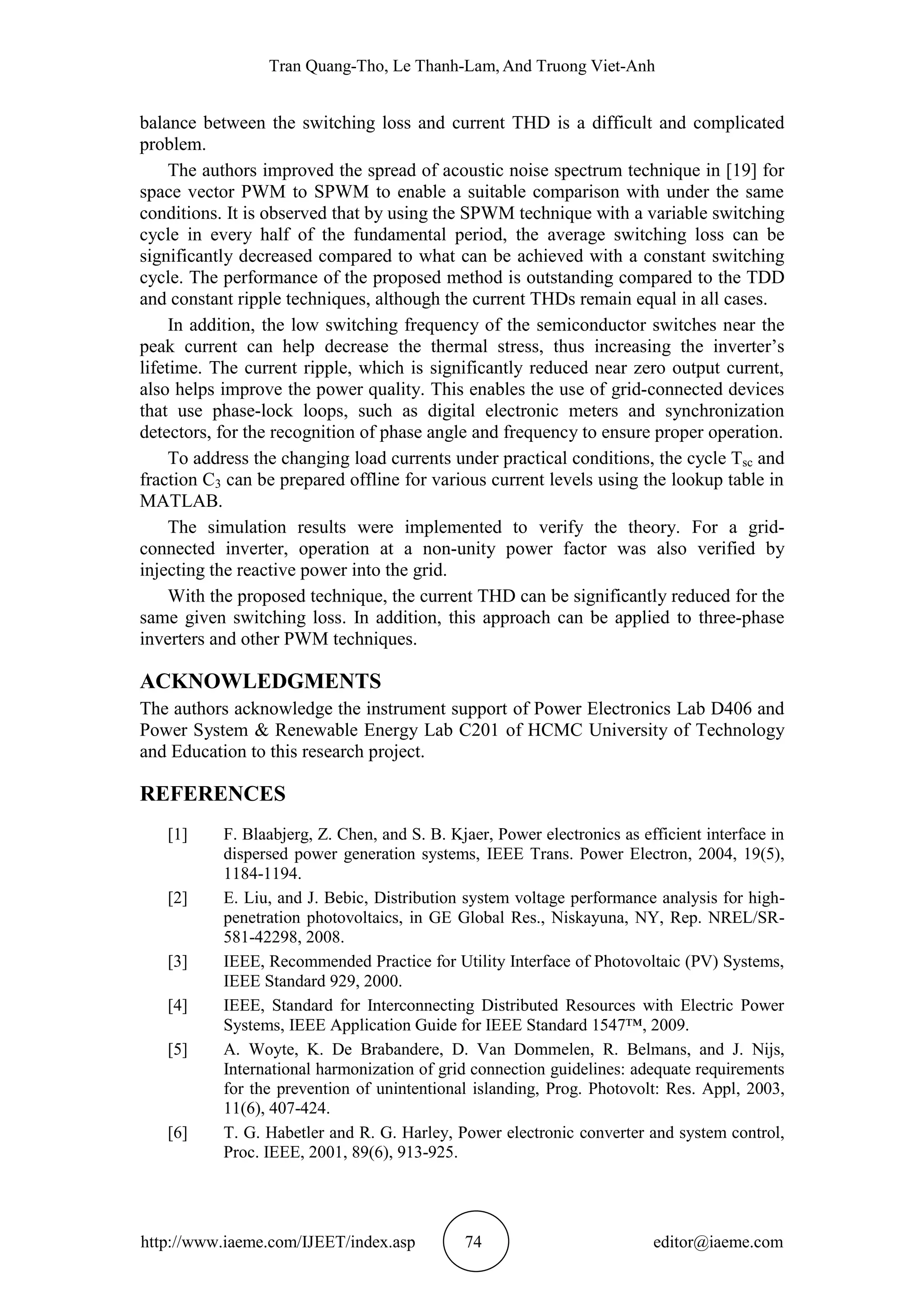 Tran Quang-Tho, Le Thanh-Lam, And Truong Viet-Anh
http://www.iaeme.com/IJEET/index.asp 74 editor@iaeme.com
balance between the switching loss and current THD is a difficult and complicated
problem.
The authors improved the spread of acoustic noise spectrum technique in [19] for
space vector PWM to SPWM to enable a suitable comparison with under the same
conditions. It is observed that by using the SPWM technique with a variable switching
cycle in every half of the fundamental period, the average switching loss can be
significantly decreased compared to what can be achieved with a constant switching
cycle. The performance of the proposed method is outstanding compared to the TDD
and constant ripple techniques, although the current THDs remain equal in all cases.
In addition, the low switching frequency of the semiconductor switches near the
peak current can help decrease the thermal stress, thus increasing the inverter’s
lifetime. The current ripple, which is significantly reduced near zero output current,
also helps improve the power quality. This enables the use of grid-connected devices
that use phase-lock loops, such as digital electronic meters and synchronization
detectors, for the recognition of phase angle and frequency to ensure proper operation.
To address the changing load currents under practical conditions, the cycle Tsc and
fraction C3 can be prepared offline for various current levels using the lookup table in
MATLAB.
The simulation results were implemented to verify the theory. For a grid-
connected inverter, operation at a non-unity power factor was also verified by
injecting the reactive power into the grid.
With the proposed technique, the current THD can be significantly reduced for the
same given switching loss. In addition, this approach can be applied to three-phase
inverters and other PWM techniques.
ACKNOWLEDGMENTS
The authors acknowledge the instrument support of Power Electronics Lab D406 and
Power System & Renewable Energy Lab C201 of HCMC University of Technology
and Education to this research project.
REFERENCES
[1] F. Blaabjerg, Z. Chen, and S. B. Kjaer, Power electronics as efficient interface in
dispersed power generation systems, IEEE Trans. Power Electron, 2004, 19(5),
1184-1194.
[2] E. Liu, and J. Bebic, Distribution system voltage performance analysis for high-
penetration photovoltaics, in GE Global Res., Niskayuna, NY, Rep. NREL/SR-
581-42298, 2008.
[3] IEEE, Recommended Practice for Utility Interface of Photovoltaic (PV) Systems,
IEEE Standard 929, 2000.
[4] IEEE, Standard for Interconnecting Distributed Resources with Electric Power
Systems, IEEE Application Guide for IEEE Standard 1547™, 2009.
[5] A. Woyte, K. De Brabandere, D. Van Dommelen, R. Belmans, and J. Nijs,
International harmonization of grid connection guidelines: adequate requirements
for the prevention of unintentional islanding, Prog. Photovolt: Res. Appl, 2003,
11(6), 407-424.
[6] T. G. Habetler and R. G. Harley, Power electronic converter and system control,
Proc. IEEE, 2001, 89(6), 913-925.
 