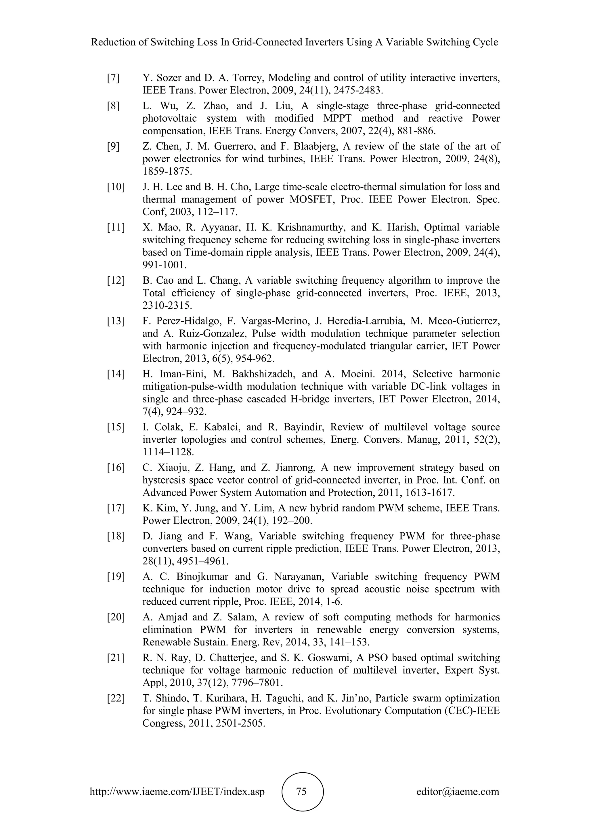 Reduction of Switching Loss In Grid-Connected Inverters Using A Variable Switching Cycle
http://www.iaeme.com/IJEET/index.asp 75 editor@iaeme.com
[7] Y. Sozer and D. A. Torrey, Modeling and control of utility interactive inverters,
IEEE Trans. Power Electron, 2009, 24(11), 2475-2483.
[8] L. Wu, Z. Zhao, and J. Liu, A single-stage three-phase grid-connected
photovoltaic system with modified MPPT method and reactive Power
compensation, IEEE Trans. Energy Convers, 2007, 22(4), 881-886.
[9] Z. Chen, J. M. Guerrero, and F. Blaabjerg, A review of the state of the art of
power electronics for wind turbines, IEEE Trans. Power Electron, 2009, 24(8),
1859-1875.
[10] J. H. Lee and B. H. Cho, Large time-scale electro-thermal simulation for loss and
thermal management of power MOSFET, Proc. IEEE Power Electron. Spec.
Conf, 2003, 112–117.
[11] X. Mao, R. Ayyanar, H. K. Krishnamurthy, and K. Harish, Optimal variable
switching frequency scheme for reducing switching loss in single-phase inverters
based on Time-domain ripple analysis, IEEE Trans. Power Electron, 2009, 24(4),
991-1001.
[12] B. Cao and L. Chang, A variable switching frequency algorithm to improve the
Total efficiency of single-phase grid-connected inverters, Proc. IEEE, 2013,
2310-2315.
[13] F. Perez-Hidalgo, F. Vargas-Merino, J. Heredia-Larrubia, M. Meco-Gutierrez,
and A. Ruiz-Gonzalez, Pulse width modulation technique parameter selection
with harmonic injection and frequency-modulated triangular carrier, IET Power
Electron, 2013, 6(5), 954-962.
[14] H. Iman-Eini, M. Bakhshizadeh, and A. Moeini. 2014, Selective harmonic
mitigation-pulse-width modulation technique with variable DC-link voltages in
single and three-phase cascaded H-bridge inverters, IET Power Electron, 2014,
7(4), 924–932.
[15] I. Colak, E. Kabalci, and R. Bayindir, Review of multilevel voltage source
inverter topologies and control schemes, Energ. Convers. Manag, 2011, 52(2),
1114–1128.
[16] C. Xiaoju, Z. Hang, and Z. Jianrong, A new improvement strategy based on
hysteresis space vector control of grid-connected inverter, in Proc. Int. Conf. on
Advanced Power System Automation and Protection, 2011, 1613-1617.
[17] K. Kim, Y. Jung, and Y. Lim, A new hybrid random PWM scheme, IEEE Trans.
Power Electron, 2009, 24(1), 192–200.
[18] D. Jiang and F. Wang, Variable switching frequency PWM for three-phase
converters based on current ripple prediction, IEEE Trans. Power Electron, 2013,
28(11), 4951–4961.
[19] A. C. Binojkumar and G. Narayanan, Variable switching frequency PWM
technique for induction motor drive to spread acoustic noise spectrum with
reduced current ripple, Proc. IEEE, 2014, 1-6.
[20] A. Amjad and Z. Salam, A review of soft computing methods for harmonics
elimination PWM for inverters in renewable energy conversion systems,
Renewable Sustain. Energ. Rev, 2014, 33, 141–153.
[21] R. N. Ray, D. Chatterjee, and S. K. Goswami, A PSO based optimal switching
technique for voltage harmonic reduction of multilevel inverter, Expert Syst.
Appl, 2010, 37(12), 7796–7801.
[22] T. Shindo, T. Kurihara, H. Taguchi, and K. Jin’no, Particle swarm optimization
for single phase PWM inverters, in Proc. Evolutionary Computation (CEC)-IEEE
Congress, 2011, 2501-2505.
 