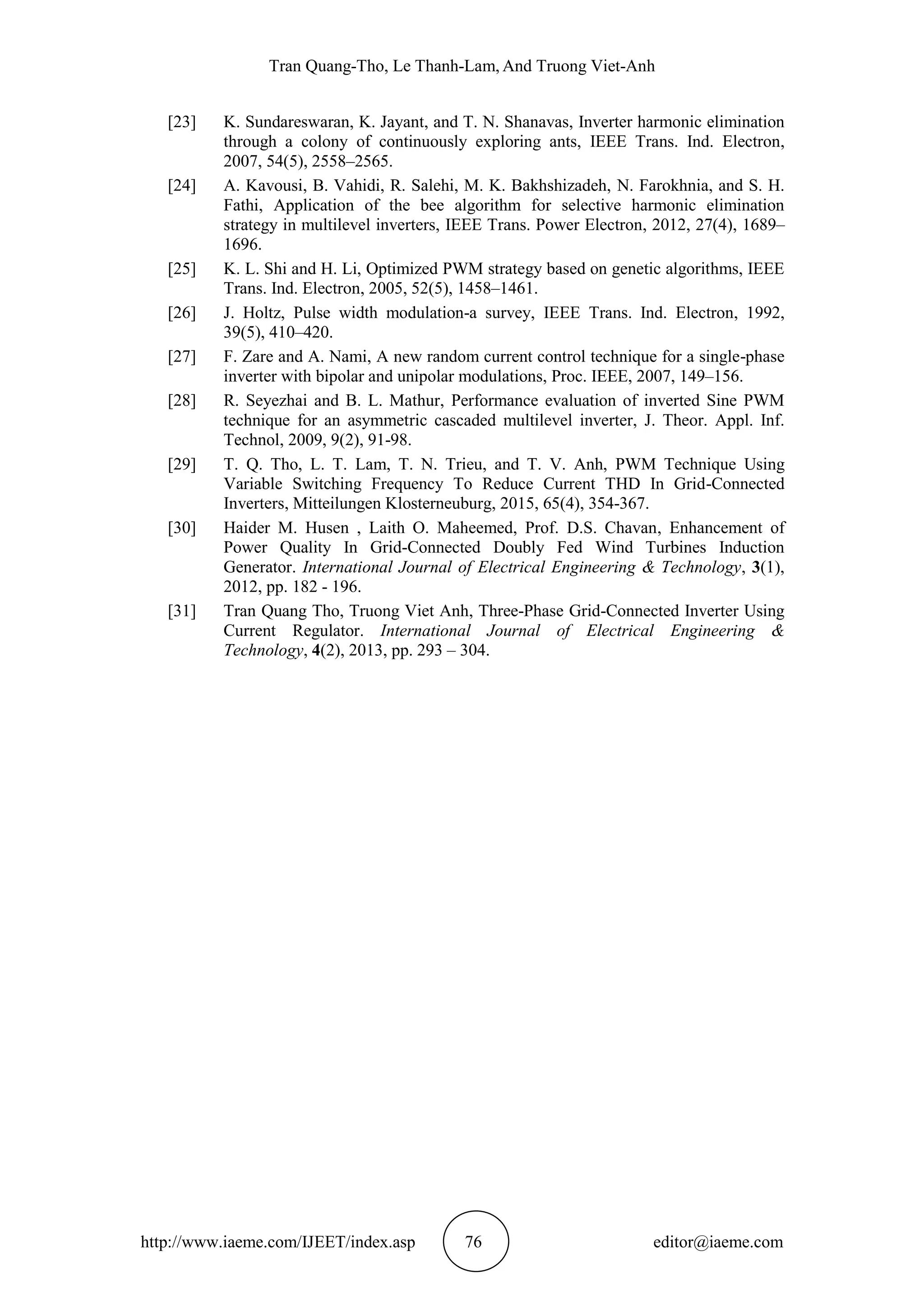 Tran Quang-Tho, Le Thanh-Lam, And Truong Viet-Anh
http://www.iaeme.com/IJEET/index.asp 76 editor@iaeme.com
[23] K. Sundareswaran, K. Jayant, and T. N. Shanavas, Inverter harmonic elimination
through a colony of continuously exploring ants, IEEE Trans. Ind. Electron,
2007, 54(5), 2558–2565.
[24] A. Kavousi, B. Vahidi, R. Salehi, M. K. Bakhshizadeh, N. Farokhnia, and S. H.
Fathi, Application of the bee algorithm for selective harmonic elimination
strategy in multilevel inverters, IEEE Trans. Power Electron, 2012, 27(4), 1689–
1696.
[25] K. L. Shi and H. Li, Optimized PWM strategy based on genetic algorithms, IEEE
Trans. Ind. Electron, 2005, 52(5), 1458–1461.
[26] J. Holtz, Pulse width modulation-a survey, IEEE Trans. Ind. Electron, 1992,
39(5), 410–420.
[27] F. Zare and A. Nami, A new random current control technique for a single-phase
inverter with bipolar and unipolar modulations, Proc. IEEE, 2007, 149–156.
[28] R. Seyezhai and B. L. Mathur, Performance evaluation of inverted Sine PWM
technique for an asymmetric cascaded multilevel inverter, J. Theor. Appl. Inf.
Technol, 2009, 9(2), 91-98.
[29] T. Q. Tho, L. T. Lam, T. N. Trieu, and T. V. Anh, PWM Technique Using
Variable Switching Frequency To Reduce Current THD In Grid-Connected
Inverters, Mitteilungen Klosterneuburg, 2015, 65(4), 354-367.
[30] Haider M. Husen , Laith O. Maheemed, Prof. D.S. Chavan, Enhancement of
Power Quality In Grid-Connected Doubly Fed Wind Turbines Induction
Generator. International Journal of Electrical Engineering & Technology, 3(1),
2012, pp. 182 - 196.
[31] Tran Quang Tho, Truong Viet Anh, Three-Phase Grid-Connected Inverter Using
Current Regulator. International Journal of Electrical Engineering &
Technology, 4(2), 2013, pp. 293 – 304.
 