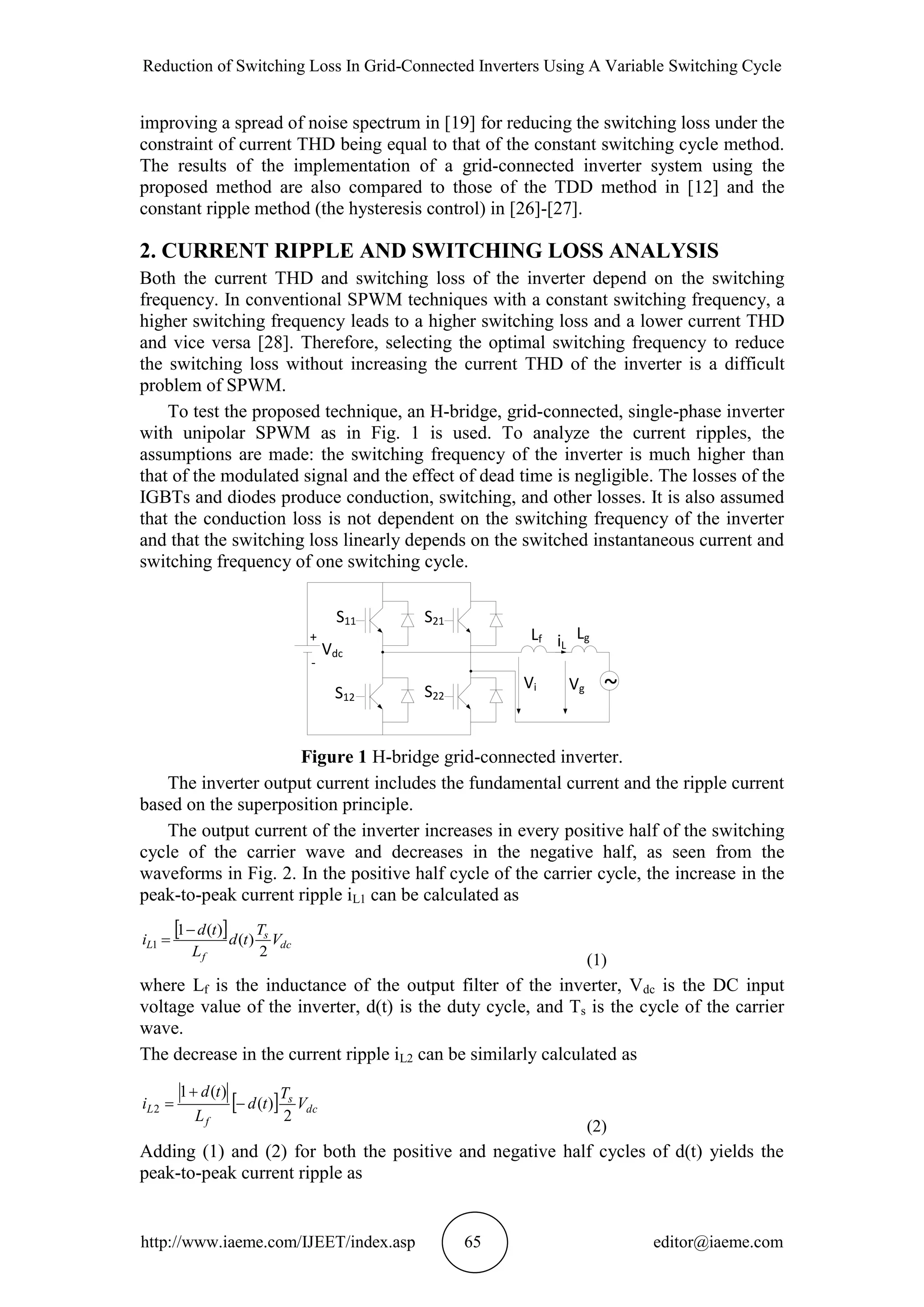 Reduction of Switching Loss In Grid-Connected Inverters Using A Variable Switching Cycle
http://www.iaeme.com/IJEET/index.asp 65 editor@iaeme.com
improving a spread of noise spectrum in [19] for reducing the switching loss under the
constraint of current THD being equal to that of the constant switching cycle method.
The results of the implementation of a grid-connected inverter system using the
proposed method are also compared to those of the TDD method in [12] and the
constant ripple method (the hysteresis control) in [26]-[27].
2. CURRENT RIPPLE AND SWITCHING LOSS ANALYSIS
Both the current THD and switching loss of the inverter depend on the switching
frequency. In conventional SPWM techniques with a constant switching frequency, a
higher switching frequency leads to a higher switching loss and a lower current THD
and vice versa [28]. Therefore, selecting the optimal switching frequency to reduce
the switching loss without increasing the current THD of the inverter is a difficult
problem of SPWM.
To test the proposed technique, an H-bridge, grid-connected, single-phase inverter
with unipolar SPWM as in Fig. 1 is used. To analyze the current ripples, the
assumptions are made: the switching frequency of the inverter is much higher than
that of the modulated signal and the effect of dead time is negligible. The losses of the
IGBTs and diodes produce conduction, switching, and other losses. It is also assumed
that the conduction loss is not dependent on the switching frequency of the inverter
and that the switching loss linearly depends on the switched instantaneous current and
switching frequency of one switching cycle.
+
-
Vdc
~VgVi
Lf LgiL
S11
S12
S21
S22
Figure 1 H-bridge grid-connected inverter.
The inverter output current includes the fundamental current and the ripple current
based on the superposition principle.
The output current of the inverter increases in every positive half of the switching
cycle of the carrier wave and decreases in the negative half, as seen from the
waveforms in Fig. 2. In the positive half cycle of the carrier cycle, the increase in the
peak-to-peak current ripple iL1 can be calculated as
 
dc
s
f
L V
T
td
L
td
i
2
)(
)(1
1


(1)
where Lf is the inductance of the output filter of the inverter, Vdc is the DC input
voltage value of the inverter, d(t) is the duty cycle, and Ts is the cycle of the carrier
wave.
The decrease in the current ripple iL2 can be similarly calculated as
  dc
s
f
L V
T
td
L
td
i
2
)(
)(1
2 


(2)
Adding (1) and (2) for both the positive and negative half cycles of d(t) yields the
peak-to-peak current ripple as
 