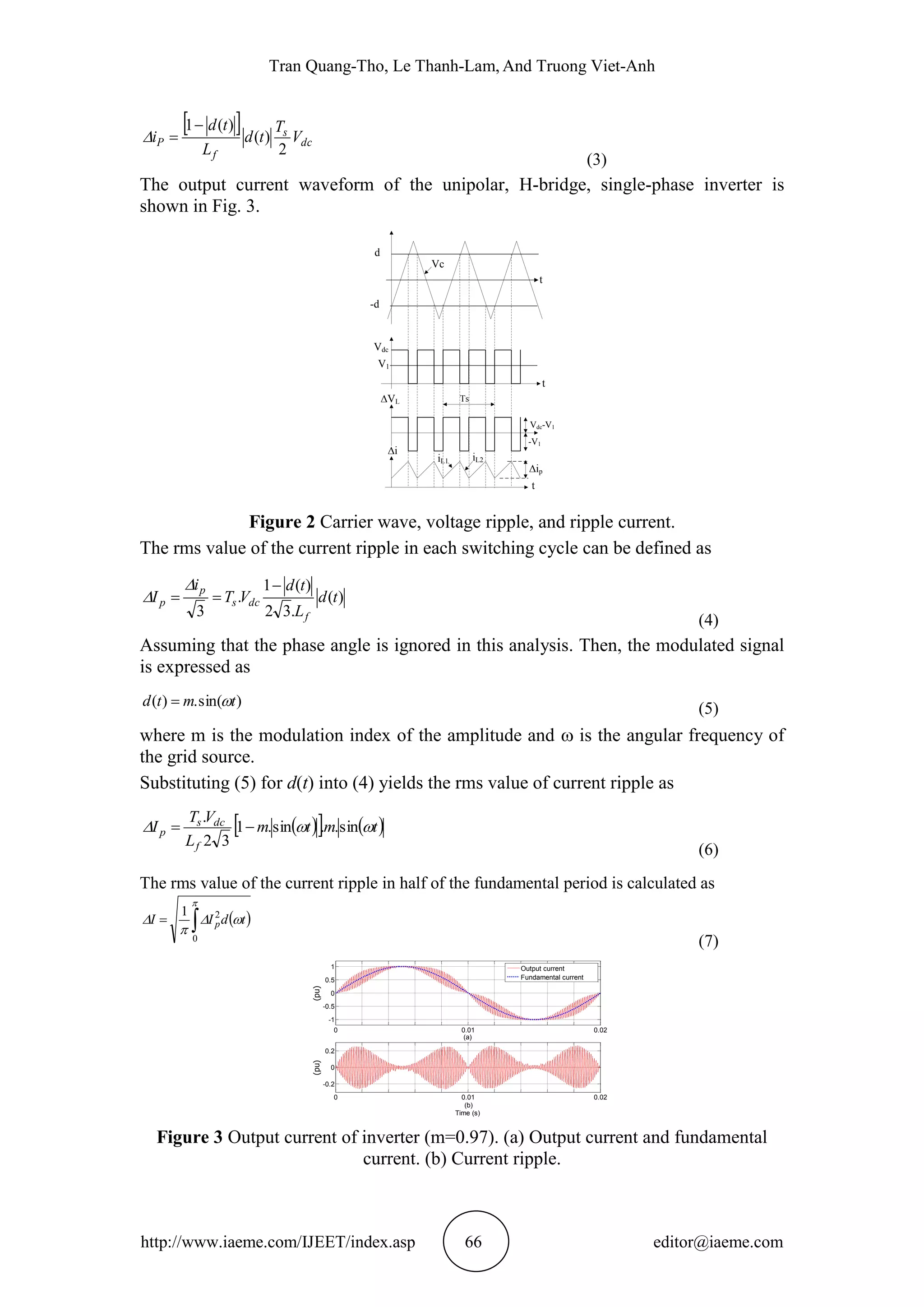 Tran Quang-Tho, Le Thanh-Lam, And Truong Viet-Anh
http://www.iaeme.com/IJEET/index.asp 66 editor@iaeme.com
 
dc
s
f
P V
T
td
L
td
i
2
)(
)(1

(3)
The output current waveform of the unipolar, H-bridge, single-phase inverter is
shown in Fig. 3.
Vc
t
t
t
-d
V1
iL1 iL2
ip
d
Vdc
VL Ts
Vdc-V1
-V1
i
Figure 2 Carrier wave, voltage ripple, and ripple current.
The rms value of the current ripple in each switching cycle can be defined as
)(
.32
)(1
.
3
td
L
td
VT
i
I
f
dcs
p
p




(4)
Assuming that the phase angle is ignored in this analysis. Then, the modulated signal
is expressed as
)sin(.)( tmtd  (5)
where m is the modulation index of the amplitude and  is the angular frequency of
the grid source.
Substituting (5) for d(t) into (4) yields the rms value of current ripple as
    tmtm
L
VT
I
f
dcs
p  sin..sin.1
32
.

(6)
The rms value of the current ripple in half of the fundamental period is calculated as
 




0
21
tdII p
(7)
Figure 3 Output current of inverter (m=0.97). (a) Output current and fundamental
current. (b) Current ripple.
0 0.01 0.02
-1
-0.5
0
0.5
1
(a)
(pu)
0 0.01 0.02
-0.2
0
0.2
(b)
Time (s)
(pu)
Output current
Fundamental current
 