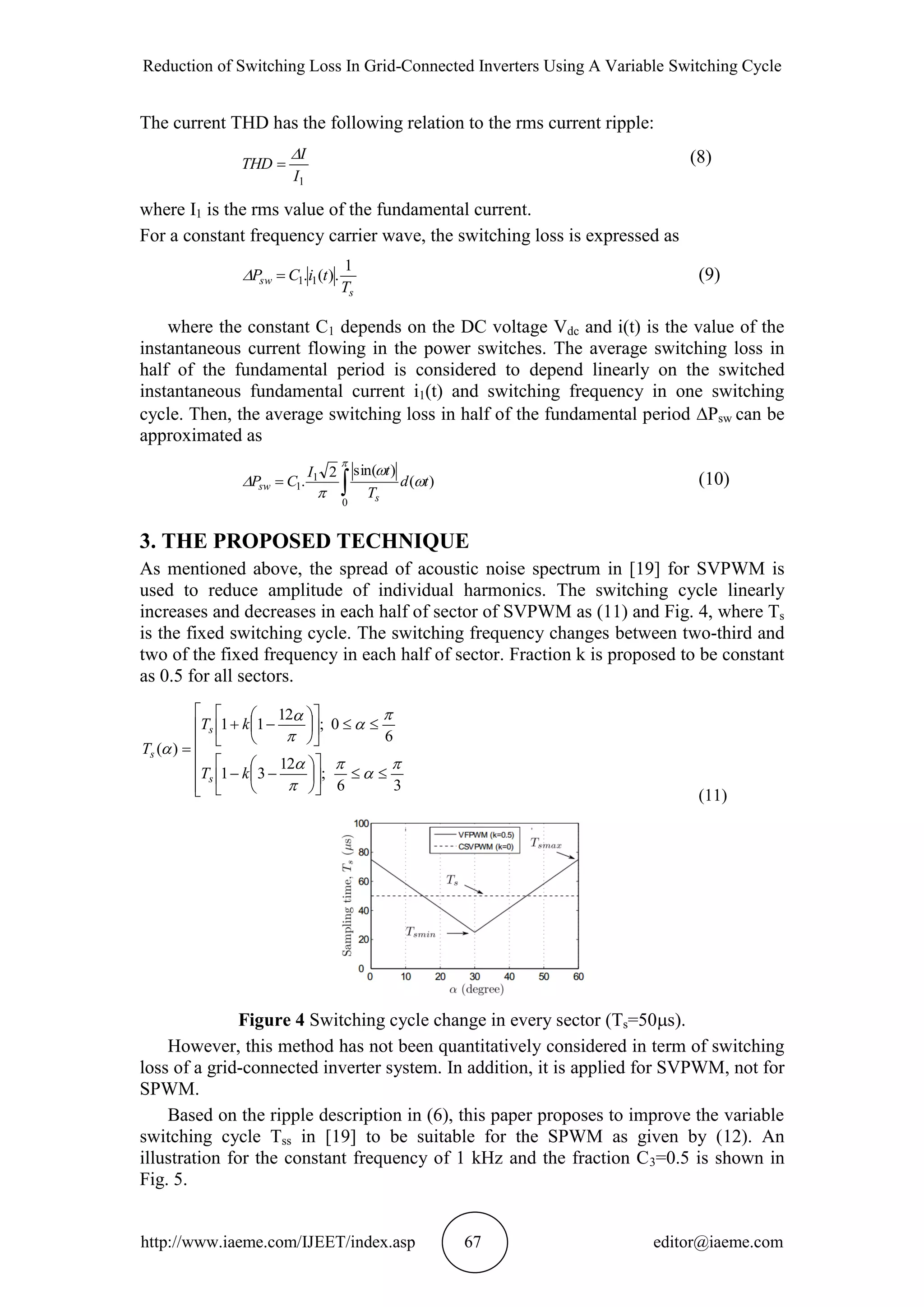Reduction of Switching Loss In Grid-Connected Inverters Using A Variable Switching Cycle
http://www.iaeme.com/IJEET/index.asp 67 editor@iaeme.com
The current THD has the following relation to the rms current ripple:
1I
I
THD

 (8)
where I1 is the rms value of the fundamental current.
For a constant frequency carrier wave, the switching loss is expressed as
s
sw
T
tiCP
1
.)(. 11 (9)
where the constant C1 depends on the DC voltage Vdc and i(t) is the value of the
instantaneous current flowing in the power switches. The average switching loss in
half of the fundamental period is considered to depend linearly on the switched
instantaneous fundamental current i1(t) and switching frequency in one switching
cycle. Then, the average switching loss in half of the fundamental period Psw can be
approximated as






0
1
1 )(
)sin(2
. td
T
tI
CP
s
sw (10)
3. THE PROPOSED TECHNIQUE
As mentioned above, the spread of acoustic noise spectrum in [19] for SVPWM is
used to reduce amplitude of individual harmonics. The switching cycle linearly
increases and decreases in each half of sector of SVPWM as (11) and Fig. 4, where Ts
is the fixed switching cycle. The switching frequency changes between two-third and
two of the fixed frequency in each half of sector. Fraction k is proposed to be constant
as 0.5 for all sectors.


































36
;
12
31
6
0;
12
11
)(










kT
kT
T
s
s
s
(11)
Figure 4 Switching cycle change in every sector (Ts=50s).
However, this method has not been quantitatively considered in term of switching
loss of a grid-connected inverter system. In addition, it is applied for SVPWM, not for
SPWM.
Based on the ripple description in (6), this paper proposes to improve the variable
switching cycle Tss in [19] to be suitable for the SPWM as given by (12). An
illustration for the constant frequency of 1 kHz and the fraction C3=0.5 is shown in
Fig. 5.
 
