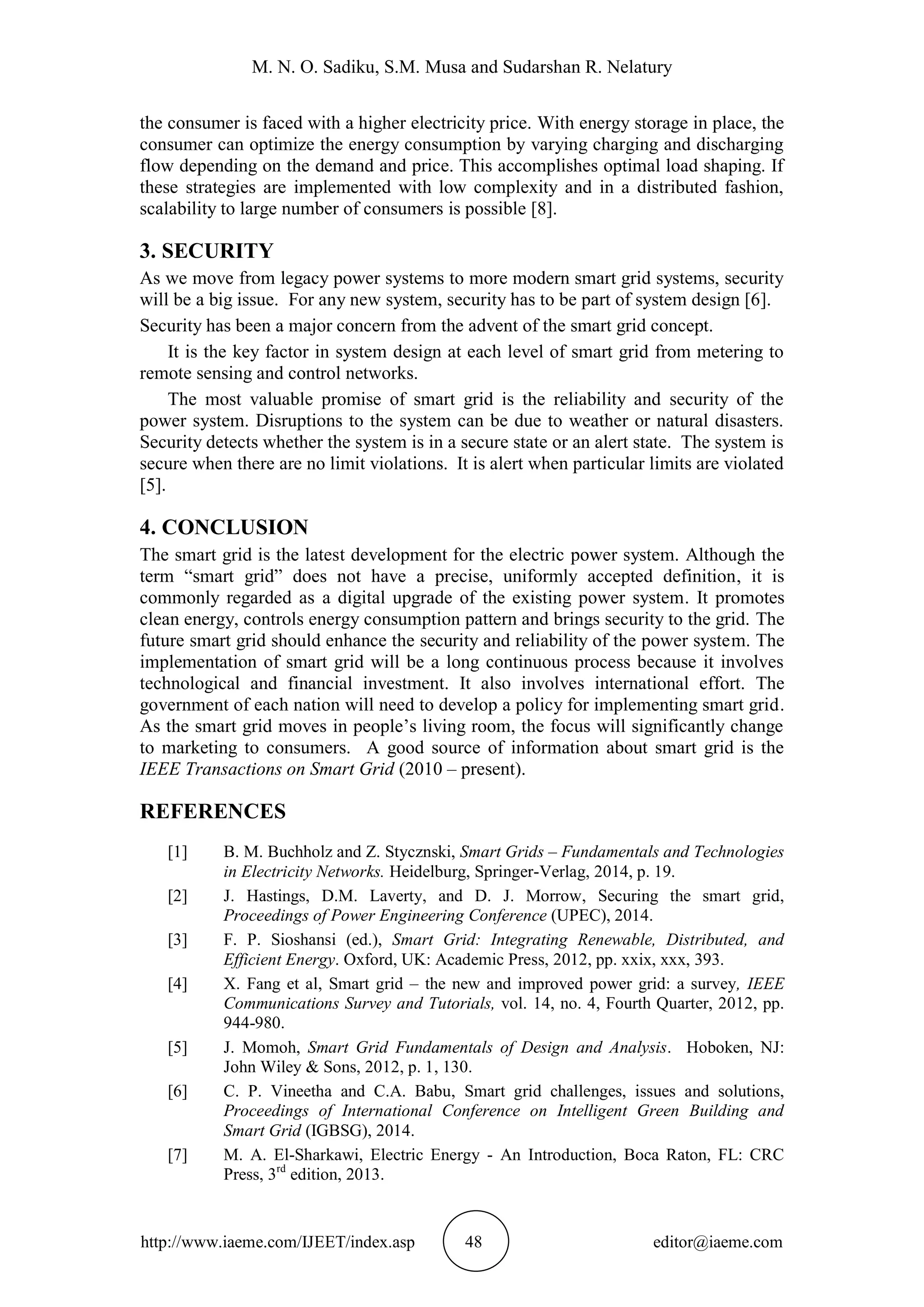 M. N. O. Sadiku, S.M. Musa and Sudarshan R. Nelatury
http://www.iaeme.com/IJEET/index.asp 48 editor@iaeme.com
the consumer is faced with a higher electricity price. With energy storage in place, the
consumer can optimize the energy consumption by varying charging and discharging
flow depending on the demand and price. This accomplishes optimal load shaping. If
these strategies are implemented with low complexity and in a distributed fashion,
scalability to large number of consumers is possible [8].
3. SECURITY
As we move from legacy power systems to more modern smart grid systems, security
will be a big issue. For any new system, security has to be part of system design [6].
Security has been a major concern from the advent of the smart grid concept.
It is the key factor in system design at each level of smart grid from metering to
remote sensing and control networks.
The most valuable promise of smart grid is the reliability and security of the
power system. Disruptions to the system can be due to weather or natural disasters.
Security detects whether the system is in a secure state or an alert state. The system is
secure when there are no limit violations. It is alert when particular limits are violated
[5].
4. CONCLUSION
The smart grid is the latest development for the electric power system. Although the
term “smart grid” does not have a precise, uniformly accepted definition, it is
commonly regarded as a digital upgrade of the existing power system. It promotes
clean energy, controls energy consumption pattern and brings security to the grid. The
future smart grid should enhance the security and reliability of the power system. The
implementation of smart grid will be a long continuous process because it involves
technological and financial investment. It also involves international effort. The
government of each nation will need to develop a policy for implementing smart grid.
As the smart grid moves in people’s living room, the focus will significantly change
to marketing to consumers. A good source of information about smart grid is the
IEEE Transactions on Smart Grid (2010 – present).
REFERENCES
[1] B. M. Buchholz and Z. Stycznski, Smart Grids – Fundamentals and Technologies
in Electricity Networks. Heidelburg, Springer-Verlag, 2014, p. 19.
[2] J. Hastings, D.M. Laverty, and D. J. Morrow, Securing the smart grid,
Proceedings of Power Engineering Conference (UPEC), 2014.
[3] F. P. Sioshansi (ed.), Smart Grid: Integrating Renewable, Distributed, and
Efficient Energy. Oxford, UK: Academic Press, 2012, pp. xxix, xxx, 393.
[4] X. Fang et al, Smart grid – the new and improved power grid: a survey, IEEE
Communications Survey and Tutorials, vol. 14, no. 4, Fourth Quarter, 2012, pp.
944-980.
[5] J. Momoh, Smart Grid Fundamentals of Design and Analysis. Hoboken, NJ:
John Wiley & Sons, 2012, p. 1, 130.
[6] C. P. Vineetha and C.A. Babu, Smart grid challenges, issues and solutions,
Proceedings of International Conference on Intelligent Green Building and
Smart Grid (IGBSG), 2014.
[7] M. A. El-Sharkawi, Electric Energy - An Introduction, Boca Raton, FL: CRC
Press, 3rd
edition, 2013.
 