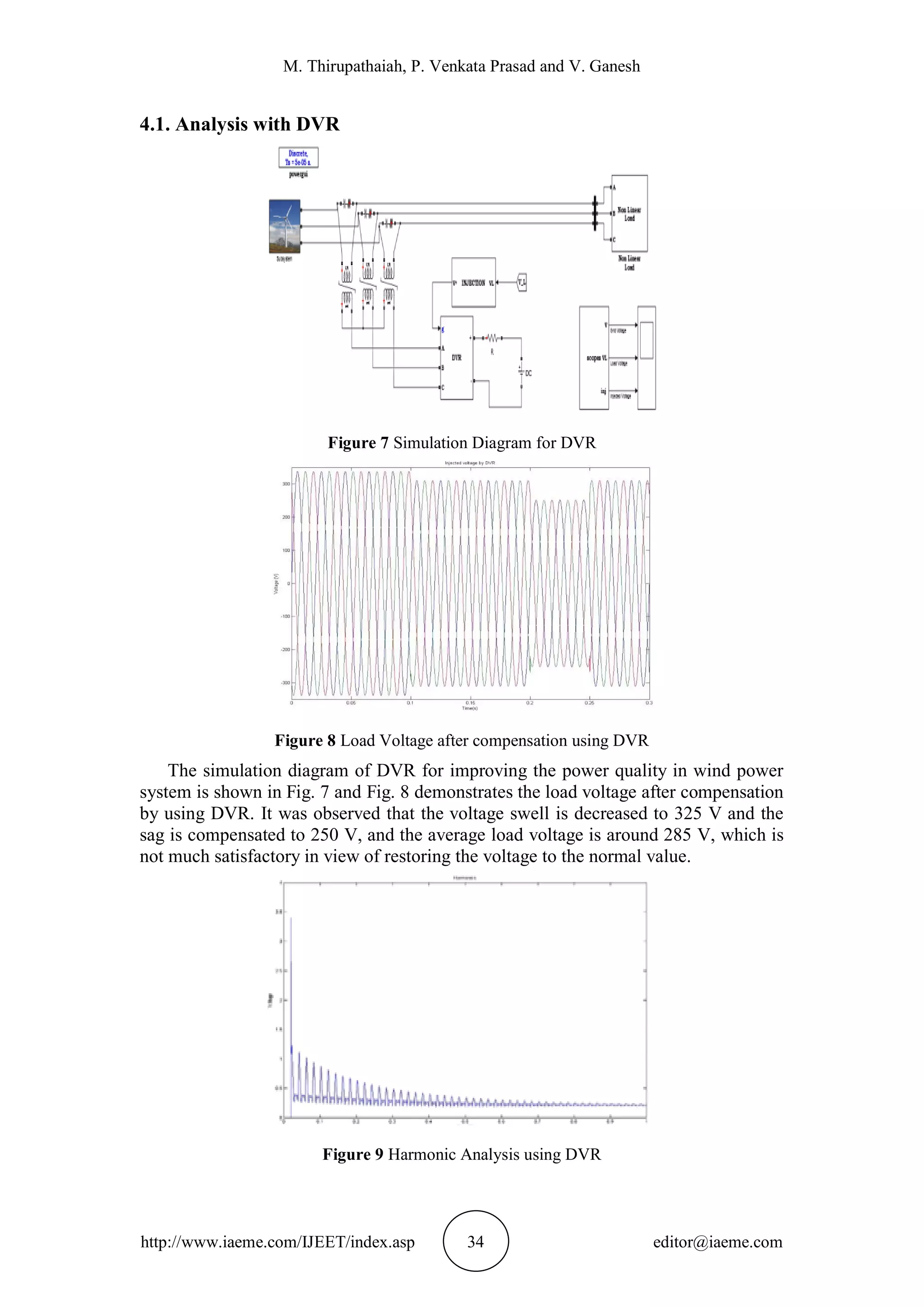 M. Thirupathaiah, P. Venkata Prasad and V. Ganesh
http://www.iaeme.com/IJEET/index.asp 34 editor@iaeme.com
4.1. Analysis with DVR
Figure 7 Simulation Diagram for DVR
Figure 8 Load Voltage after compensation using DVR
The simulation diagram of DVR for improving the power quality in wind power
system is shown in Fig. 7 and Fig. 8 demonstrates the load voltage after compensation
by using DVR. It was observed that the voltage swell is decreased to 325 V and the
sag is compensated to 250 V, and the average load voltage is around 285 V, which is
not much satisfactory in view of restoring the voltage to the normal value.
Figure 9 Harmonic Analysis using DVR
 