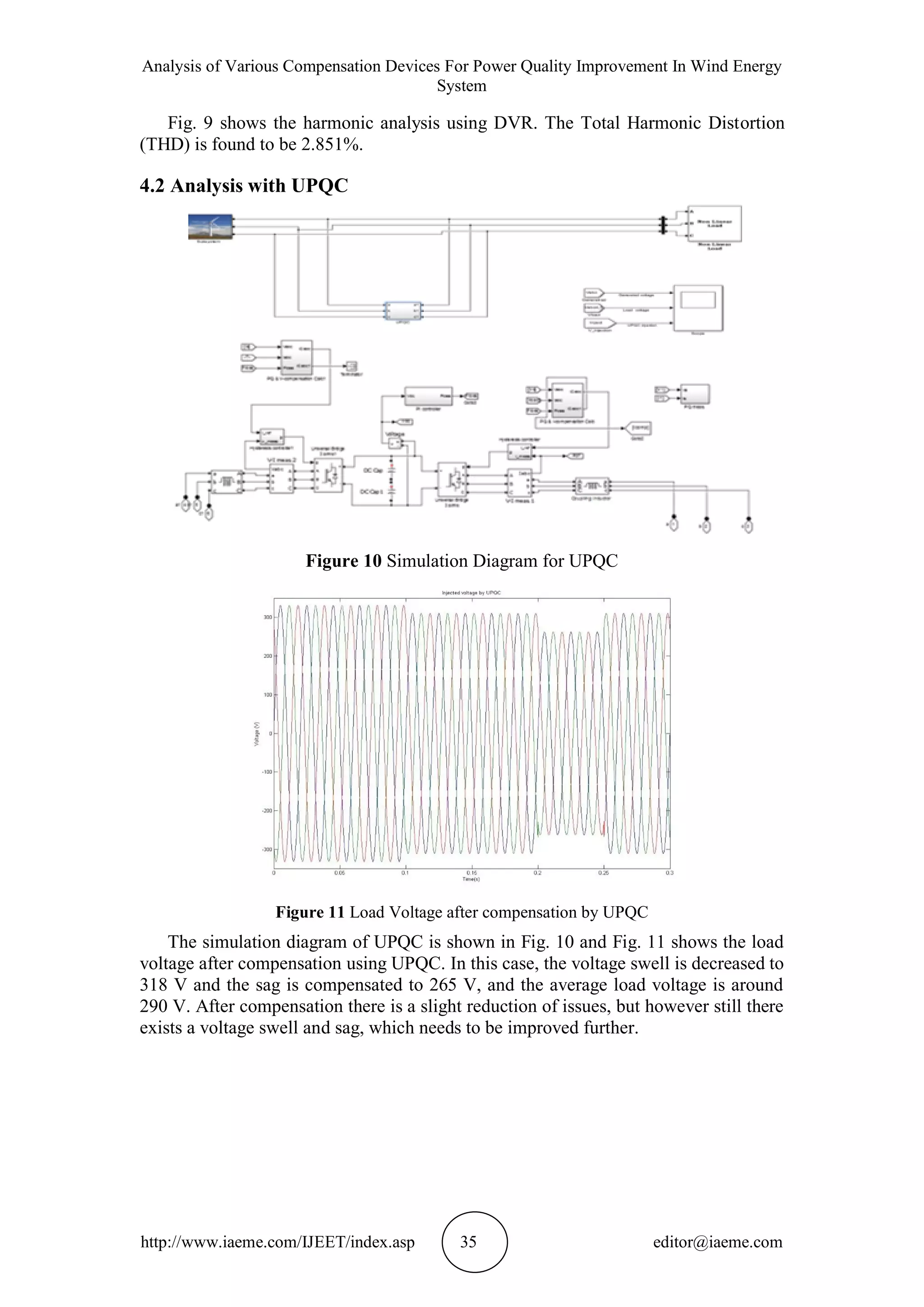 Analysis of Various Compensation Devices For Power Quality Improvement In Wind Energy
System
http://www.iaeme.com/IJEET/index.asp 35 editor@iaeme.com
Fig. 9 shows the harmonic analysis using DVR. The Total Harmonic Distortion
(THD) is found to be 2.851%.
4.2 Analysis with UPQC
Figure 10 Simulation Diagram for UPQC
Figure 11 Load Voltage after compensation by UPQC
The simulation diagram of UPQC is shown in Fig. 10 and Fig. 11 shows the load
voltage after compensation using UPQC. In this case, the voltage swell is decreased to
318 V and the sag is compensated to 265 V, and the average load voltage is around
290 V. After compensation there is a slight reduction of issues, but however still there
exists a voltage swell and sag, which needs to be improved further.
 