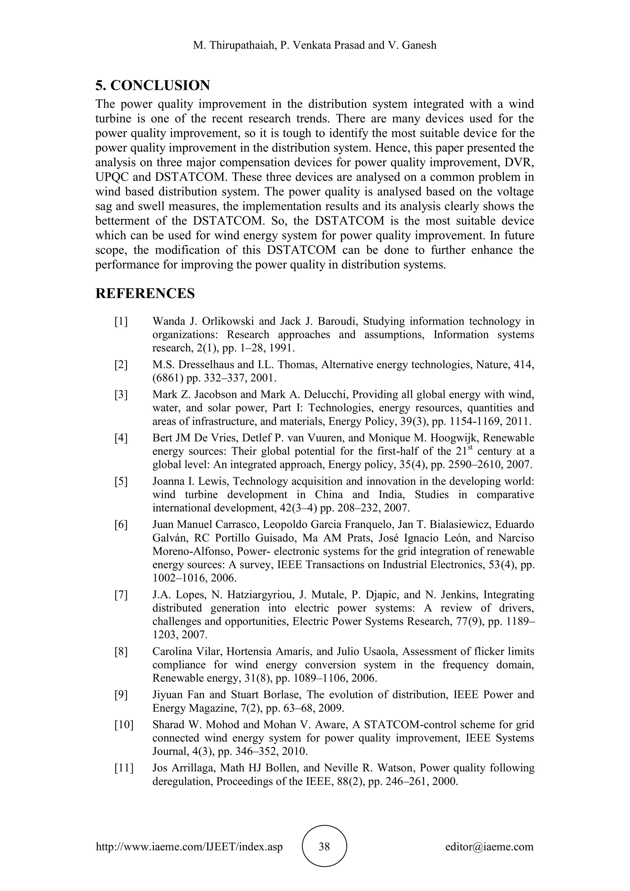 M. Thirupathaiah, P. Venkata Prasad and V. Ganesh
http://www.iaeme.com/IJEET/index.asp 38 editor@iaeme.com
5. CONCLUSION
The power quality improvement in the distribution system integrated with a wind
turbine is one of the recent research trends. There are many devices used for the
power quality improvement, so it is tough to identify the most suitable device for the
power quality improvement in the distribution system. Hence, this paper presented the
analysis on three major compensation devices for power quality improvement, DVR,
UPQC and DSTATCOM. These three devices are analysed on a common problem in
wind based distribution system. The power quality is analysed based on the voltage
sag and swell measures, the implementation results and its analysis clearly shows the
betterment of the DSTATCOM. So, the DSTATCOM is the most suitable device
which can be used for wind energy system for power quality improvement. In future
scope, the modification of this DSTATCOM can be done to further enhance the
performance for improving the power quality in distribution systems.
REFERENCES
[1] Wanda J. Orlikowski and Jack J. Baroudi, Studying information technology in
organizations: Research approaches and assumptions, Information systems
research, 2(1), pp. 1–28, 1991.
[2] M.S. Dresselhaus and I.L. Thomas, Alternative energy technologies, Nature, 414,
(6861) pp. 332–337, 2001.
[3] Mark Z. Jacobson and Mark A. Delucchi, Providing all global energy with wind,
water, and solar power, Part I: Technologies, energy resources, quantities and
areas of infrastructure, and materials, Energy Policy, 39(3), pp. 1154-1169, 2011.
[4] Bert JM De Vries, Detlef P. van Vuuren, and Monique M. Hoogwijk, Renewable
energy sources: Their global potential for the first-half of the 21st
century at a
global level: An integrated approach, Energy policy, 35(4), pp. 2590–2610, 2007.
[5] Joanna I. Lewis, Technology acquisition and innovation in the developing world:
wind turbine development in China and India, Studies in comparative
international development, 42(3–4) pp. 208–232, 2007.
[6] Juan Manuel Carrasco, Leopoldo Garcia Franquelo, Jan T. Bialasiewicz, Eduardo
Galván, RC Portillo Guisado, Ma AM Prats, José Ignacio León, and Narciso
Moreno-Alfonso, Power- electronic systems for the grid integration of renewable
energy sources: A survey, IEEE Transactions on Industrial Electronics, 53(4), pp.
1002–1016, 2006.
[7] J.A. Lopes, N. Hatziargyriou, J. Mutale, P. Djapic, and N. Jenkins, Integrating
distributed generation into electric power systems: A review of drivers,
challenges and opportunities, Electric Power Systems Research, 77(9), pp. 1189–
1203, 2007.
[8] Carolina Vilar, Hortensia Amarís, and Julio Usaola, Assessment of flicker limits
compliance for wind energy conversion system in the frequency domain,
Renewable energy, 31(8), pp. 1089–1106, 2006.
[9] Jiyuan Fan and Stuart Borlase, The evolution of distribution, IEEE Power and
Energy Magazine, 7(2), pp. 63–68, 2009.
[10] Sharad W. Mohod and Mohan V. Aware, A STATCOM-control scheme for grid
connected wind energy system for power quality improvement, IEEE Systems
Journal, 4(3), pp. 346–352, 2010.
[11] Jos Arrillaga, Math HJ Bollen, and Neville R. Watson, Power quality following
deregulation, Proceedings of the IEEE, 88(2), pp. 246–261, 2000.
 