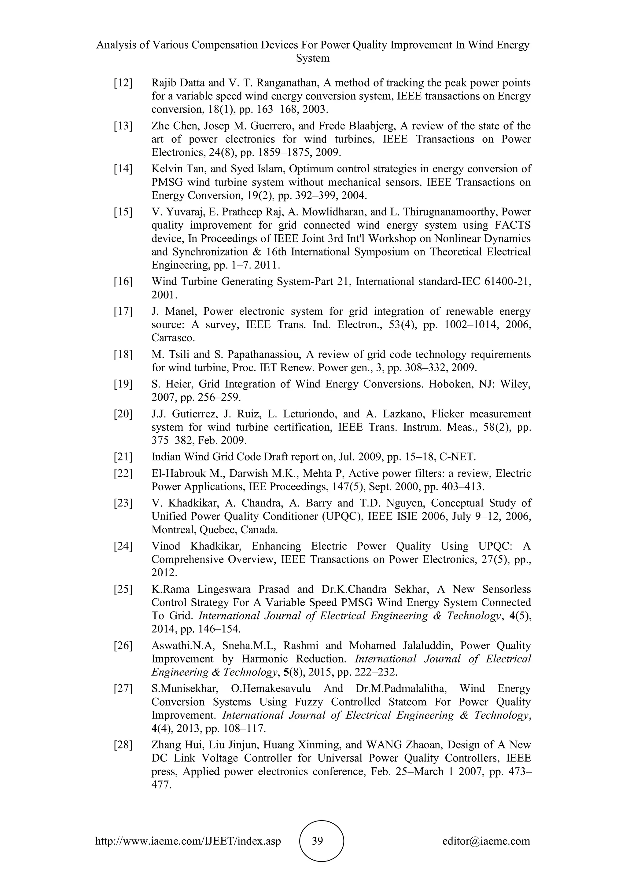 Analysis of Various Compensation Devices For Power Quality Improvement In Wind Energy
System
http://www.iaeme.com/IJEET/index.asp 39 editor@iaeme.com
[12] Rajib Datta and V. T. Ranganathan, A method of tracking the peak power points
for a variable speed wind energy conversion system, IEEE transactions on Energy
conversion, 18(1), pp. 163–168, 2003.
[13] Zhe Chen, Josep M. Guerrero, and Frede Blaabjerg, A review of the state of the
art of power electronics for wind turbines, IEEE Transactions on Power
Electronics, 24(8), pp. 1859–1875, 2009.
[14] Kelvin Tan, and Syed Islam, Optimum control strategies in energy conversion of
PMSG wind turbine system without mechanical sensors, IEEE Transactions on
Energy Conversion, 19(2), pp. 392–399, 2004.
[15] V. Yuvaraj, E. Pratheep Raj, A. Mowlidharan, and L. Thirugnanamoorthy, Power
quality improvement for grid connected wind energy system using FACTS
device, In Proceedings of IEEE Joint 3rd Int'l Workshop on Nonlinear Dynamics
and Synchronization & 16th International Symposium on Theoretical Electrical
Engineering, pp. 1–7. 2011.
[16] Wind Turbine Generating System-Part 21, International standard-IEC 61400-21,
2001.
[17] J. Manel, Power electronic system for grid integration of renewable energy
source: A survey, IEEE Trans. Ind. Electron., 53(4), pp. 1002–1014, 2006,
Carrasco.
[18] M. Tsili and S. Papathanassiou, A review of grid code technology requirements
for wind turbine, Proc. IET Renew. Power gen., 3, pp. 308–332, 2009.
[19] S. Heier, Grid Integration of Wind Energy Conversions. Hoboken, NJ: Wiley,
2007, pp. 256–259.
[20] J.J. Gutierrez, J. Ruiz, L. Leturiondo, and A. Lazkano, Flicker measurement
system for wind turbine certification, IEEE Trans. Instrum. Meas., 58(2), pp.
375–382, Feb. 2009.
[21] Indian Wind Grid Code Draft report on, Jul. 2009, pp. 15–18, C-NET.
[22] El-Habrouk M., Darwish M.K., Mehta P, Active power filters: a review, Electric
Power Applications, IEE Proceedings, 147(5), Sept. 2000, pp. 403–413.
[23] V. Khadkikar, A. Chandra, A. Barry and T.D. Nguyen, Conceptual Study of
Unified Power Quality Conditioner (UPQC), IEEE ISIE 2006, July 9–12, 2006,
Montreal, Quebec, Canada.
[24] Vinod Khadkikar, Enhancing Electric Power Quality Using UPQC: A
Comprehensive Overview, IEEE Transactions on Power Electronics, 27(5), pp.,
2012.
[25] K.Rama Lingeswara Prasad and Dr.K.Chandra Sekhar, A New Sensorless
Control Strategy For A Variable Speed PMSG Wind Energy System Connected
To Grid. International Journal of Electrical Engineering & Technology, 4(5),
2014, pp. 146–154.
[26] Aswathi.N.A, Sneha.M.L, Rashmi and Mohamed Jalaluddin, Power Quality
Improvement by Harmonic Reduction. International Journal of Electrical
Engineering & Technology, 5(8), 2015, pp. 222–232.
[27] S.Munisekhar, O.Hemakesavulu And Dr.M.Padmalalitha, Wind Energy
Conversion Systems Using Fuzzy Controlled Statcom For Power Quality
Improvement. International Journal of Electrical Engineering & Technology,
4(4), 2013, pp. 108–117.
[28] Zhang Hui, Liu Jinjun, Huang Xinming, and WANG Zhaoan, Design of A New
DC Link Voltage Controller for Universal Power Quality Controllers, IEEE
press, Applied power electronics conference, Feb. 25–March 1 2007, pp. 473–
477.
 
