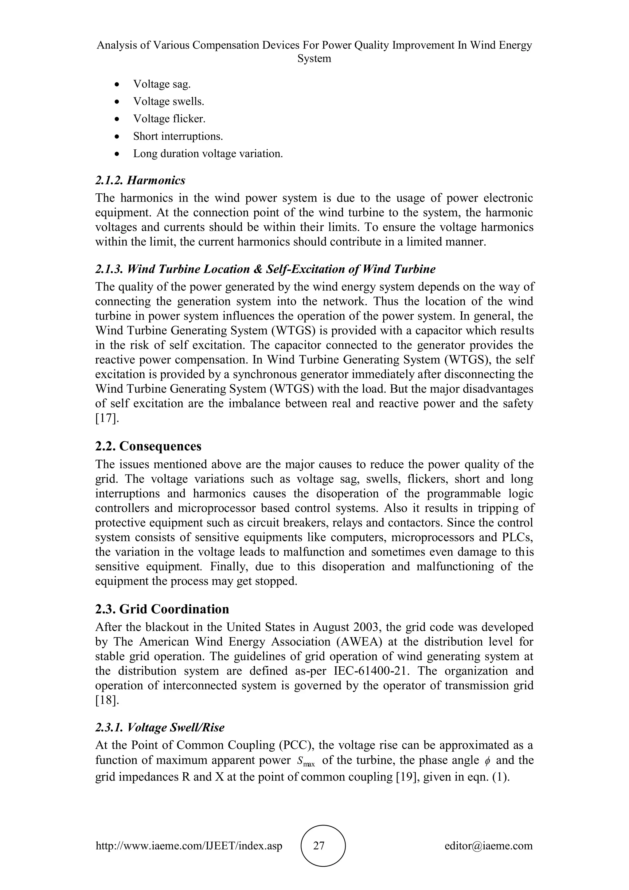 Analysis of Various Compensation Devices For Power Quality Improvement In Wind Energy
System
http://www.iaeme.com/IJEET/index.asp 27 editor@iaeme.com
 Voltage sag.
 Voltage swells.
 Voltage flicker.
 Short interruptions.
 Long duration voltage variation.
2.1.2. Harmonics
The harmonics in the wind power system is due to the usage of power electronic
equipment. At the connection point of the wind turbine to the system, the harmonic
voltages and currents should be within their limits. To ensure the voltage harmonics
within the limit, the current harmonics should contribute in a limited manner.
2.1.3. Wind Turbine Location & Self-Excitation of Wind Turbine
The quality of the power generated by the wind energy system depends on the way of
connecting the generation system into the network. Thus the location of the wind
turbine in power system influences the operation of the power system. In general, the
Wind Turbine Generating System (WTGS) is provided with a capacitor which results
in the risk of self excitation. The capacitor connected to the generator provides the
reactive power compensation. In Wind Turbine Generating System (WTGS), the self
excitation is provided by a synchronous generator immediately after disconnecting the
Wind Turbine Generating System (WTGS) with the load. But the major disadvantages
of self excitation are the imbalance between real and reactive power and the safety
[17].
2.2. Consequences
The issues mentioned above are the major causes to reduce the power quality of the
grid. The voltage variations such as voltage sag, swells, flickers, short and long
interruptions and harmonics causes the disoperation of the programmable logic
controllers and microprocessor based control systems. Also it results in tripping of
protective equipment such as circuit breakers, relays and contactors. Since the control
system consists of sensitive equipments like computers, microprocessors and PLCs,
the variation in the voltage leads to malfunction and sometimes even damage to this
sensitive equipment. Finally, due to this disoperation and malfunctioning of the
equipment the process may get stopped.
2.3. Grid Coordination
After the blackout in the United States in August 2003, the grid code was developed
by The American Wind Energy Association (AWEA) at the distribution level for
stable grid operation. The guidelines of grid operation of wind generating system at
the distribution system are defined as-per IEC-61400-21. The organization and
operation of interconnected system is governed by the operator of transmission grid
[18].
2.3.1. Voltage Swell/Rise
At the Point of Common Coupling (PCC), the voltage rise can be approximated as a
function of maximum apparent power maxS of the turbine, the phase angle  and the
grid impedances R and X at the point of common coupling [19], given in eqn. (1).
 