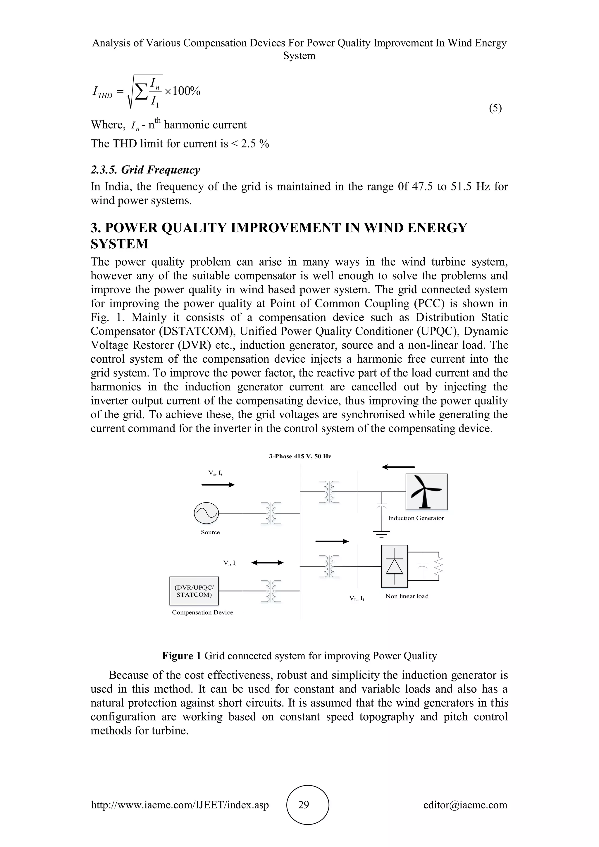 Analysis of Various Compensation Devices For Power Quality Improvement In Wind Energy
System
http://www.iaeme.com/IJEET/index.asp 29 editor@iaeme.com
%100
1
  I
I
I n
THD
(5)
Where, nI - nth
harmonic current
The THD limit for current is < 2.5 %
2.3.5. Grid Frequency
In India, the frequency of the grid is maintained in the range 0f 47.5 to 51.5 Hz for
wind power systems.
3. POWER QUALITY IMPROVEMENT IN WIND ENERGY
SYSTEM
The power quality problem can arise in many ways in the wind turbine system,
however any of the suitable compensator is well enough to solve the problems and
improve the power quality in wind based power system. The grid connected system
for improving the power quality at Point of Common Coupling (PCC) is shown in
Fig. 1. Mainly it consists of a compensation device such as Distribution Static
Compensator (DSTATCOM), Unified Power Quality Conditioner (UPQC), Dynamic
Voltage Restorer (DVR) etc., induction generator, source and a non-linear load. The
control system of the compensation device injects a harmonic free current into the
grid system. To improve the power factor, the reactive part of the load current and the
harmonics in the induction generator current are cancelled out by injecting the
inverter output current of the compensating device, thus improving the power quality
of the grid. To achieve these, the grid voltages are synchronised while generating the
current command for the inverter in the control system of the compensating device.
Figure 1 Grid connected system for improving Power Quality
Because of the cost effectiveness, robust and simplicity the induction generator is
used in this method. It can be used for constant and variable loads and also has a
natural protection against short circuits. It is assumed that the wind generators in this
configuration are working based on constant speed topography and pitch control
methods for turbine.
(DVR/UPQC/
STATCOM)
Vs, Is
Vi, Ii
VL, IL
Non linear load
Induction Generator
Source
Compensation Device
3-Phase 415 V, 50 Hz
 