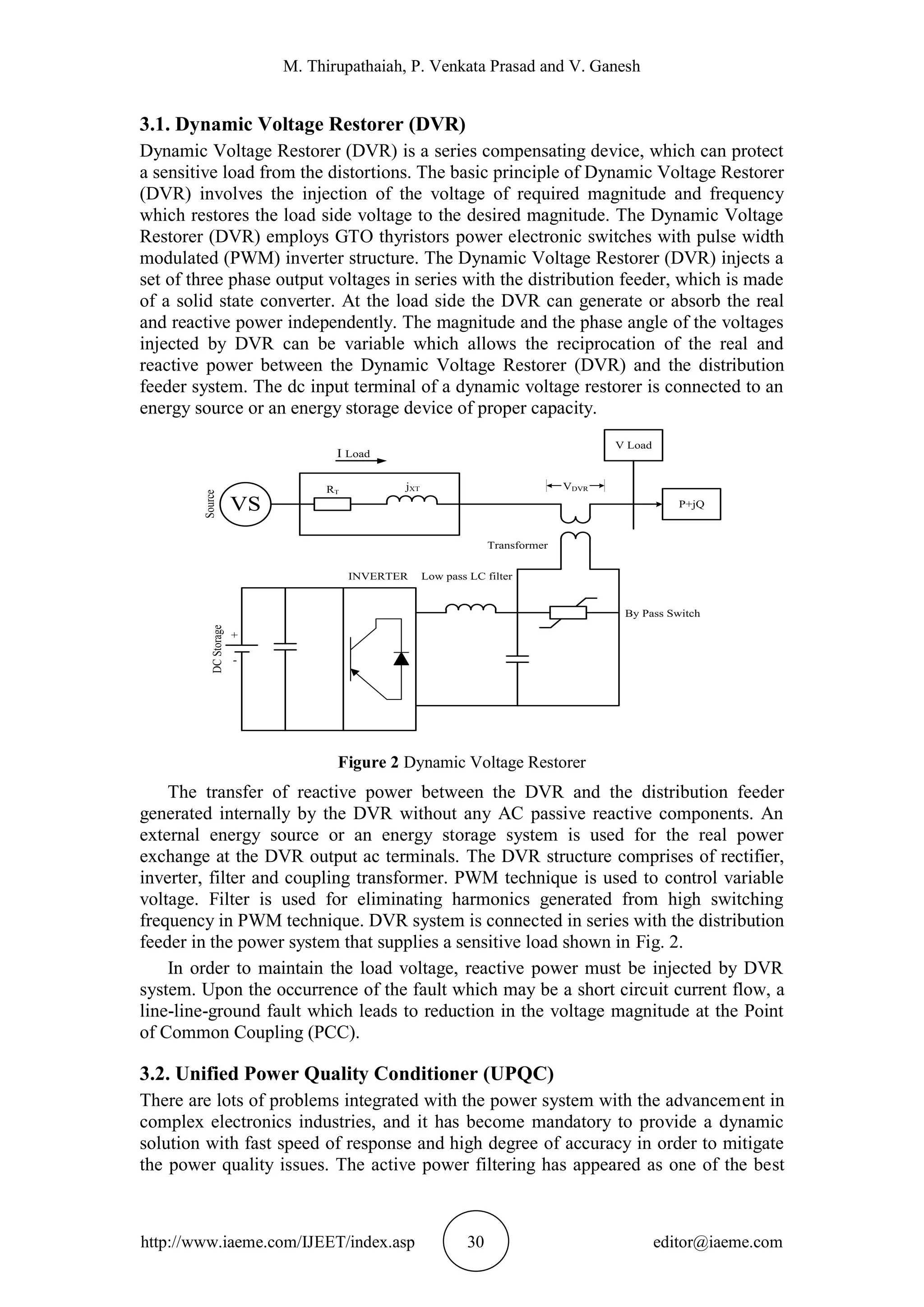 M. Thirupathaiah, P. Venkata Prasad and V. Ganesh
http://www.iaeme.com/IJEET/index.asp 30 editor@iaeme.com
3.1. Dynamic Voltage Restorer (DVR)
Dynamic Voltage Restorer (DVR) is a series compensating device, which can protect
a sensitive load from the distortions. The basic principle of Dynamic Voltage Restorer
(DVR) involves the injection of the voltage of required magnitude and frequency
which restores the load side voltage to the desired magnitude. The Dynamic Voltage
Restorer (DVR) employs GTO thyristors power electronic switches with pulse width
modulated (PWM) inverter structure. The Dynamic Voltage Restorer (DVR) injects a
set of three phase output voltages in series with the distribution feeder, which is made
of a solid state converter. At the load side the DVR can generate or absorb the real
and reactive power independently. The magnitude and the phase angle of the voltages
injected by DVR can be variable which allows the reciprocation of the real and
reactive power between the Dynamic Voltage Restorer (DVR) and the distribution
feeder system. The dc input terminal of a dynamic voltage restorer is connected to an
energy source or an energy storage device of proper capacity.
VS P+jQ
V Load
I Load
Source
RT
jXT VDVR
Transformer
Low pass LC filterINVERTER
DCStorage
+
-
By Pass Switch
Figure 2 Dynamic Voltage Restorer
The transfer of reactive power between the DVR and the distribution feeder
generated internally by the DVR without any AC passive reactive components. An
external energy source or an energy storage system is used for the real power
exchange at the DVR output ac terminals. The DVR structure comprises of rectifier,
inverter, filter and coupling transformer. PWM technique is used to control variable
voltage. Filter is used for eliminating harmonics generated from high switching
frequency in PWM technique. DVR system is connected in series with the distribution
feeder in the power system that supplies a sensitive load shown in Fig. 2.
In order to maintain the load voltage, reactive power must be injected by DVR
system. Upon the occurrence of the fault which may be a short circuit current flow, a
line-line-ground fault which leads to reduction in the voltage magnitude at the Point
of Common Coupling (PCC).
3.2. Unified Power Quality Conditioner (UPQC)
There are lots of problems integrated with the power system with the advancement in
complex electronics industries, and it has become mandatory to provide a dynamic
solution with fast speed of response and high degree of accuracy in order to mitigate
the power quality issues. The active power filtering has appeared as one of the best
 