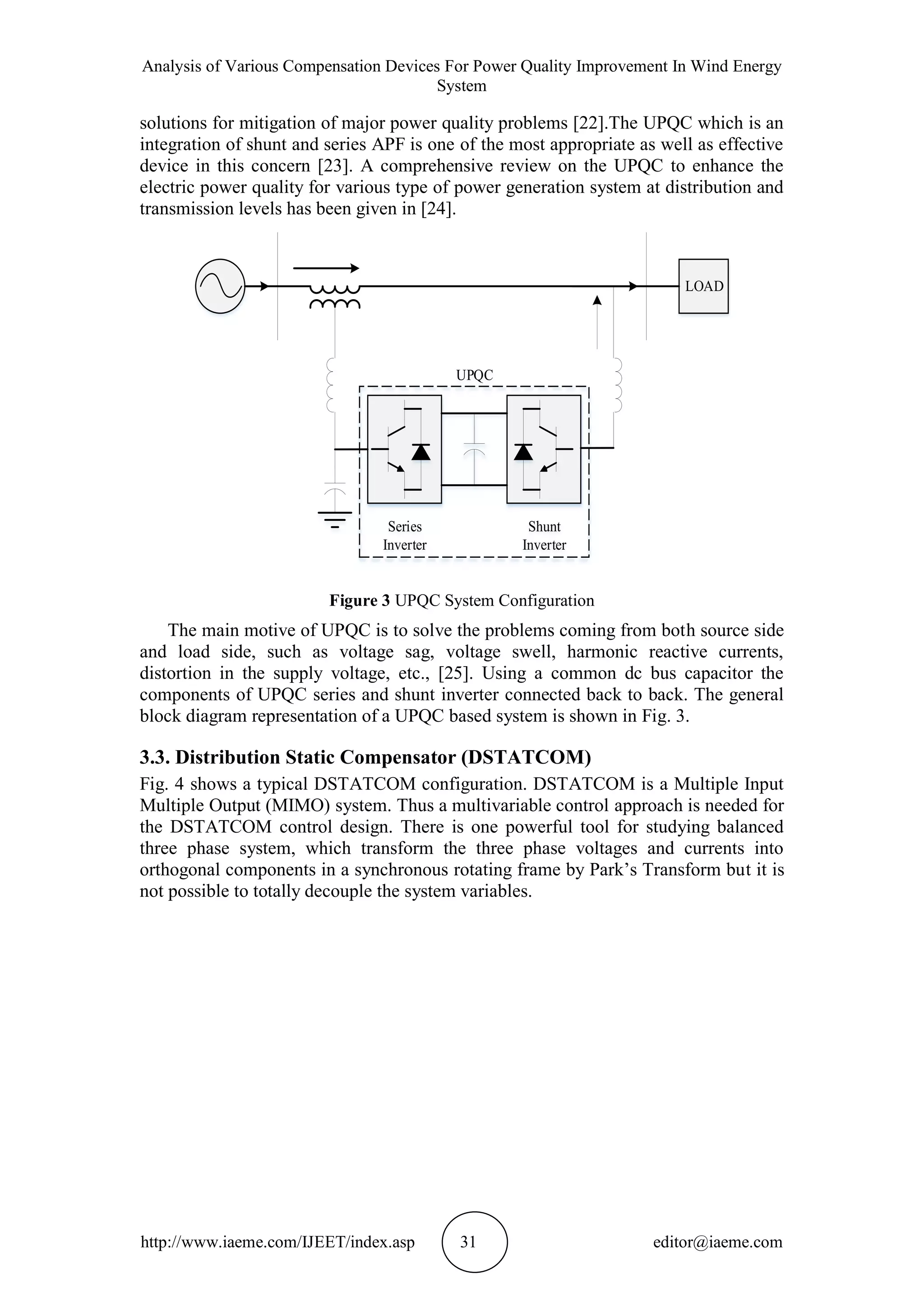 Analysis of Various Compensation Devices For Power Quality Improvement In Wind Energy
System
http://www.iaeme.com/IJEET/index.asp 31 editor@iaeme.com
solutions for mitigation of major power quality problems [22].The UPQC which is an
integration of shunt and series APF is one of the most appropriate as well as effective
device in this concern [23]. A comprehensive review on the UPQC to enhance the
electric power quality for various type of power generation system at distribution and
transmission levels has been given in [24].
LOAD
Series
Inverter
Shunt
Inverter
UPQC
Figure 3 UPQC System Configuration
The main motive of UPQC is to solve the problems coming from both source side
and load side, such as voltage sag, voltage swell, harmonic reactive currents,
distortion in the supply voltage, etc., [25]. Using a common dc bus capacitor the
components of UPQC series and shunt inverter connected back to back. The general
block diagram representation of a UPQC based system is shown in Fig. 3.
3.3. Distribution Static Compensator (DSTATCOM)
Fig. 4 shows a typical DSTATCOM configuration. DSTATCOM is a Multiple Input
Multiple Output (MIMO) system. Thus a multivariable control approach is needed for
the DSTATCOM control design. There is one powerful tool for studying balanced
three phase system, which transform the three phase voltages and currents into
orthogonal components in a synchronous rotating frame by Park’s Transform but it is
not possible to totally decouple the system variables.
 