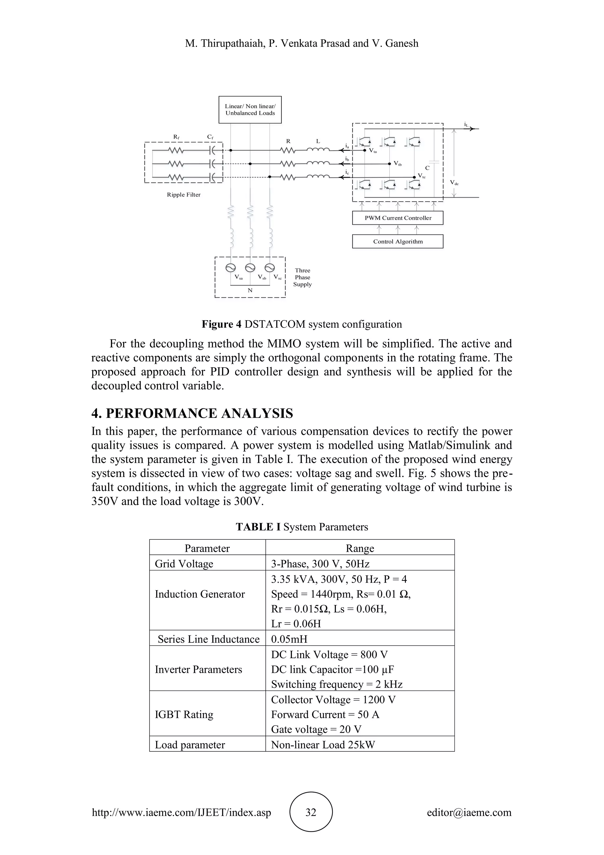 M. Thirupathaiah, P. Venkata Prasad and V. Ganesh
http://www.iaeme.com/IJEET/index.asp 32 editor@iaeme.com
Figure 4 DSTATCOM system configuration
For the decoupling method the MIMO system will be simplified. The active and
reactive components are simply the orthogonal components in the rotating frame. The
proposed approach for PID controller design and synthesis will be applied for the
decoupled control variable.
4. PERFORMANCE ANALYSIS
In this paper, the performance of various compensation devices to rectify the power
quality issues is compared. A power system is modelled using Matlab/Simulink and
the system parameter is given in Table I. The execution of the proposed wind energy
system is dissected in view of two cases: voltage sag and swell. Fig. 5 shows the pre-
fault conditions, in which the aggregate limit of generating voltage of wind turbine is
350V and the load voltage is 300V.
TABLE I System Parameters
Parameter Range
Grid Voltage 3-Phase, 300 V, 50Hz
Induction Generator
3.35 kVA, 300V, 50 Hz, P = 4
Speed = 1440rpm, Rs= 0.01 Ω,
Rr = 0.015Ω, Ls = 0.06H,
Lr = 0.06H
Series Line Inductance 0.05mH
Inverter Parameters
DC Link Voltage = 800 V
DC link Capacitor =100 µF
Switching frequency = 2 kHz
IGBT Rating
Collector Voltage = 1200 V
Forward Current = 50 A
Gate voltage = 20 V
Load parameter Non-linear Load 25kW
Vdc
C
iL
Vtc
Vtb
Vta
ia
ib
ic
LR
VscVsa Vsb
Linear/ Non linear/
Unbalanced Loads
PWM Current Controller
Control Algorithm
N
Three
Phase
Supply
Ripple Filter
Rf Cf
 