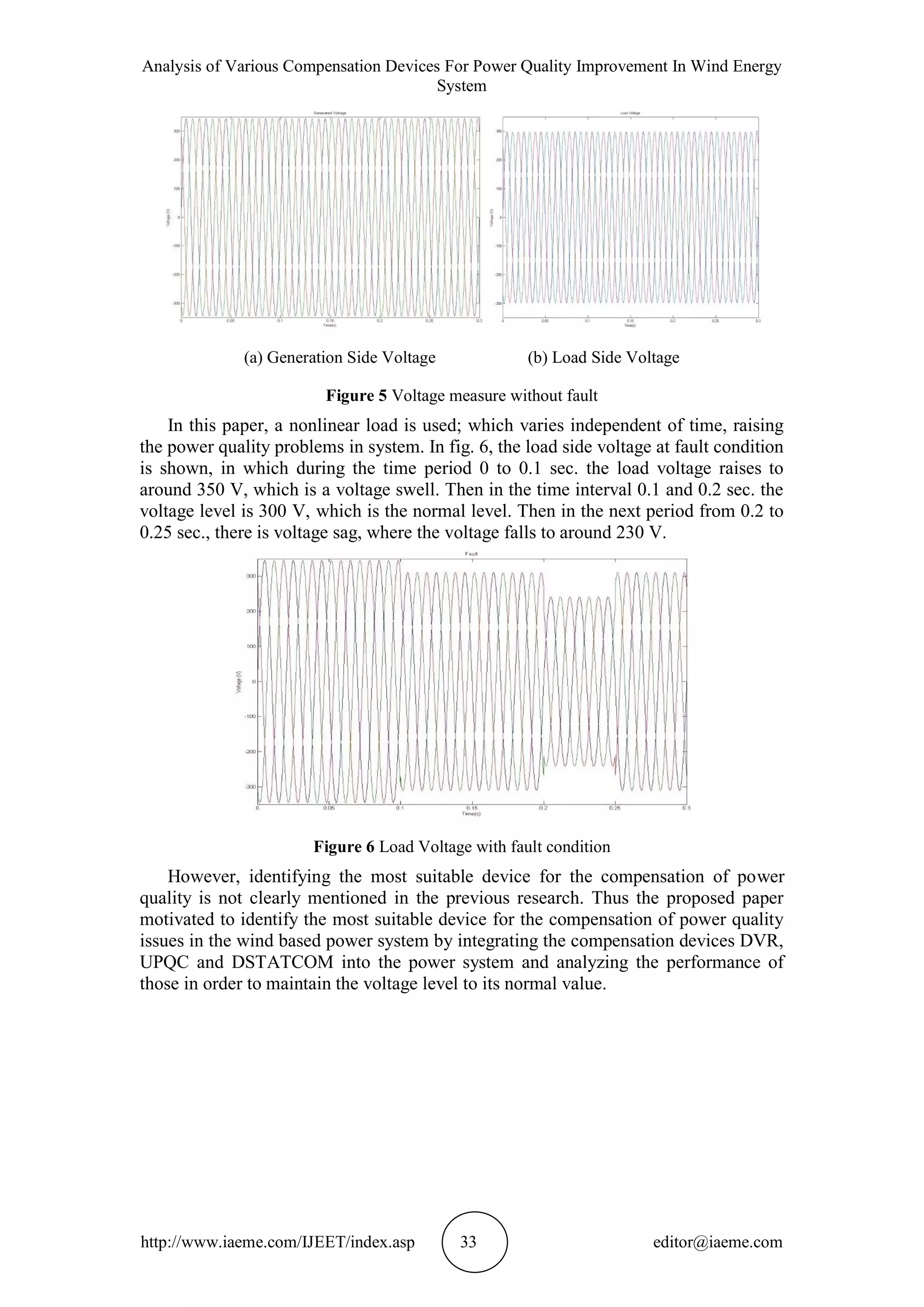 Analysis of Various Compensation Devices For Power Quality Improvement In Wind Energy
System
http://www.iaeme.com/IJEET/index.asp 33 editor@iaeme.com
(a) Generation Side Voltage (b) Load Side Voltage
Figure 5 Voltage measure without fault
In this paper, a nonlinear load is used; which varies independent of time, raising
the power quality problems in system. In fig. 6, the load side voltage at fault condition
is shown, in which during the time period 0 to 0.1 sec. the load voltage raises to
around 350 V, which is a voltage swell. Then in the time interval 0.1 and 0.2 sec. the
voltage level is 300 V, which is the normal level. Then in the next period from 0.2 to
0.25 sec., there is voltage sag, where the voltage falls to around 230 V.
Figure 6 Load Voltage with fault condition
However, identifying the most suitable device for the compensation of power
quality is not clearly mentioned in the previous research. Thus the proposed paper
motivated to identify the most suitable device for the compensation of power quality
issues in the wind based power system by integrating the compensation devices DVR,
UPQC and DSTATCOM into the power system and analyzing the performance of
those in order to maintain the voltage level to its normal value.
 