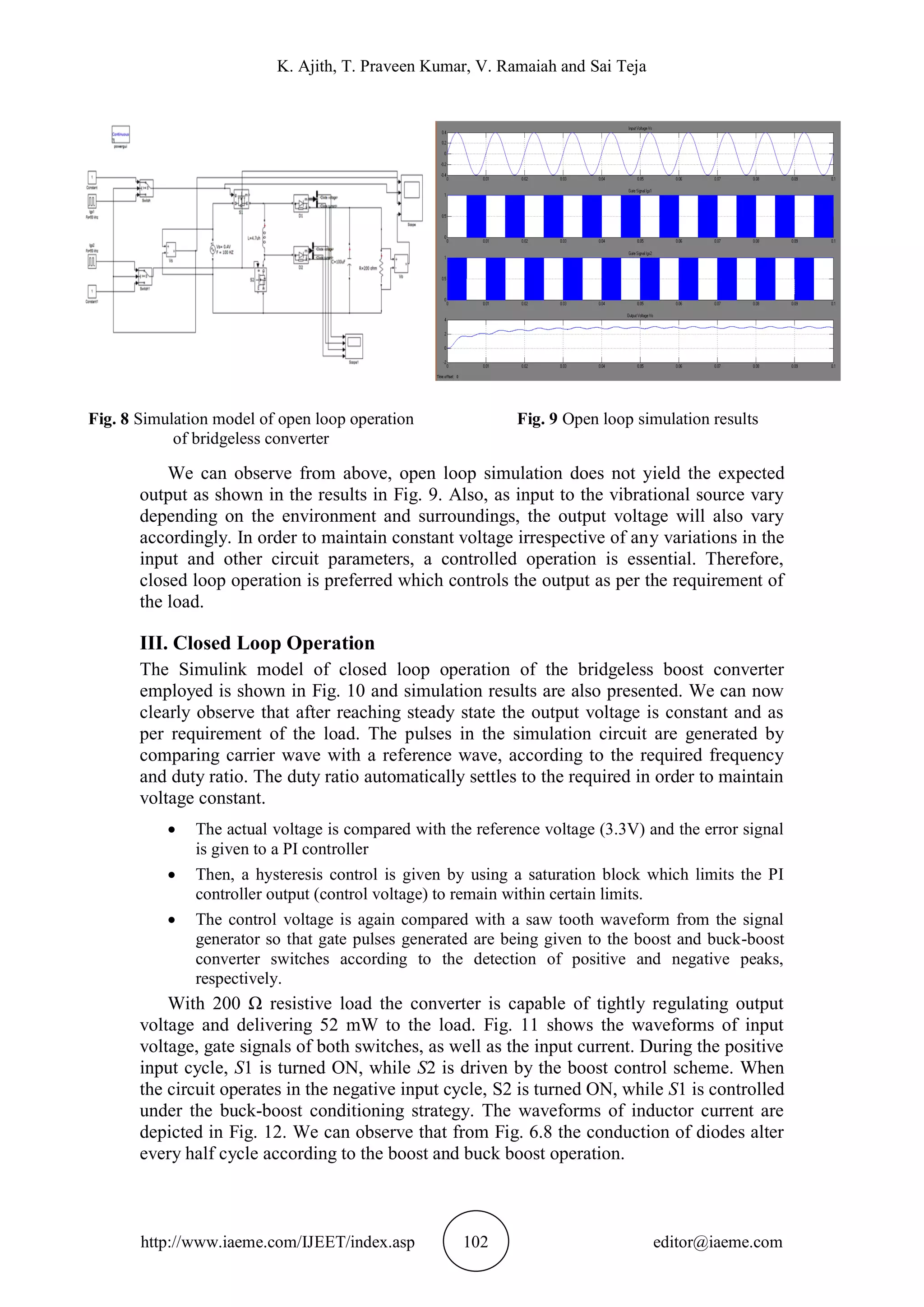 K. Ajith, T. Praveen Kumar, V. Ramaiah and Sai Teja
http://www.iaeme.com/IJEET/index.asp 102 editor@iaeme.com
Fig. 8 Simulation model of open loop operation
of bridgeless converter
Fig. 9 Open loop simulation results
We can observe from above, open loop simulation does not yield the expected
output as shown in the results in Fig. 9. Also, as input to the vibrational source vary
depending on the environment and surroundings, the output voltage will also vary
accordingly. In order to maintain constant voltage irrespective of any variations in the
input and other circuit parameters, a controlled operation is essential. Therefore,
closed loop operation is preferred which controls the output as per the requirement of
the load.
III. Closed Loop Operation
The Simulink model of closed loop operation of the bridgeless boost converter
employed is shown in Fig. 10 and simulation results are also presented. We can now
clearly observe that after reaching steady state the output voltage is constant and as
per requirement of the load. The pulses in the simulation circuit are generated by
comparing carrier wave with a reference wave, according to the required frequency
and duty ratio. The duty ratio automatically settles to the required in order to maintain
voltage constant.
 The actual voltage is compared with the reference voltage (3.3V) and the error signal
is given to a PI controller
 Then, a hysteresis control is given by using a saturation block which limits the PI
controller output (control voltage) to remain within certain limits.
 The control voltage is again compared with a saw tooth waveform from the signal
generator so that gate pulses generated are being given to the boost and buck-boost
converter switches according to the detection of positive and negative peaks,
respectively.
With 200 Ω resistive load the converter is capable of tightly regulating output
voltage and delivering 52 mW to the load. Fig. 11 shows the waveforms of input
voltage, gate signals of both switches, as well as the input current. During the positive
input cycle, S1 is turned ON, while S2 is driven by the boost control scheme. When
the circuit operates in the negative input cycle, S2 is turned ON, while S1 is controlled
under the buck-boost conditioning strategy. The waveforms of inductor current are
depicted in Fig. 12. We can observe that from Fig. 6.8 the conduction of diodes alter
every half cycle according to the boost and buck boost operation.
 