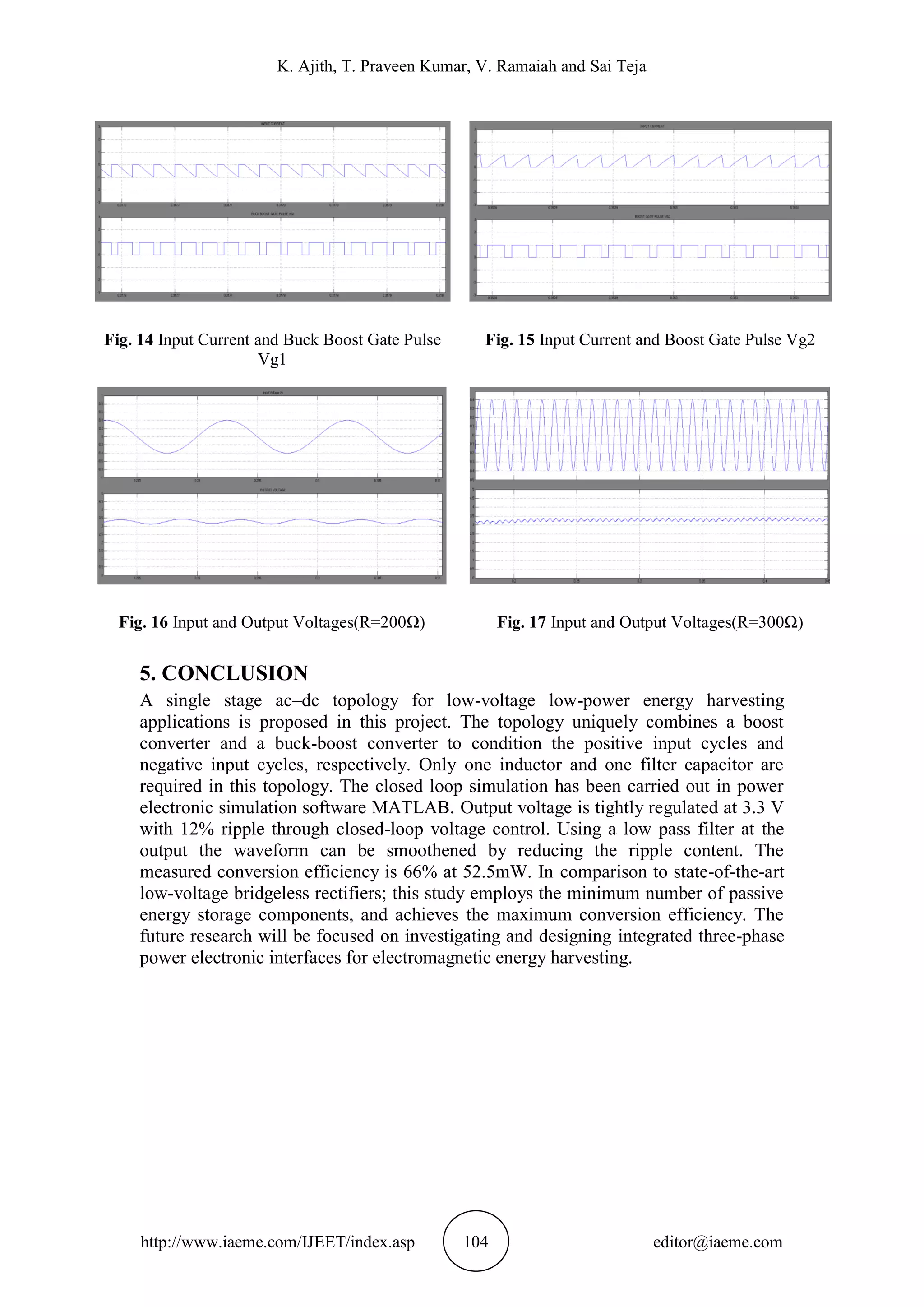 K. Ajith, T. Praveen Kumar, V. Ramaiah and Sai Teja
http://www.iaeme.com/IJEET/index.asp 104 editor@iaeme.com
Fig. 14 Input Current and Buck Boost Gate Pulse
Vg1
Fig. 15 Input Current and Boost Gate Pulse Vg2
Fig. 16 Input and Output Voltages(R=200Ω) Fig. 17 Input and Output Voltages(R=300Ω)
5. CONCLUSION
A single stage ac–dc topology for low-voltage low-power energy harvesting
applications is proposed in this project. The topology uniquely combines a boost
converter and a buck-boost converter to condition the positive input cycles and
negative input cycles, respectively. Only one inductor and one filter capacitor are
required in this topology. The closed loop simulation has been carried out in power
electronic simulation software MATLAB. Output voltage is tightly regulated at 3.3 V
with 12% ripple through closed-loop voltage control. Using a low pass filter at the
output the waveform can be smoothened by reducing the ripple content. The
measured conversion efficiency is 66% at 52.5mW. In comparison to state-of-the-art
low-voltage bridgeless rectifiers; this study employs the minimum number of passive
energy storage components, and achieves the maximum conversion efficiency. The
future research will be focused on investigating and designing integrated three-phase
power electronic interfaces for electromagnetic energy harvesting.
 