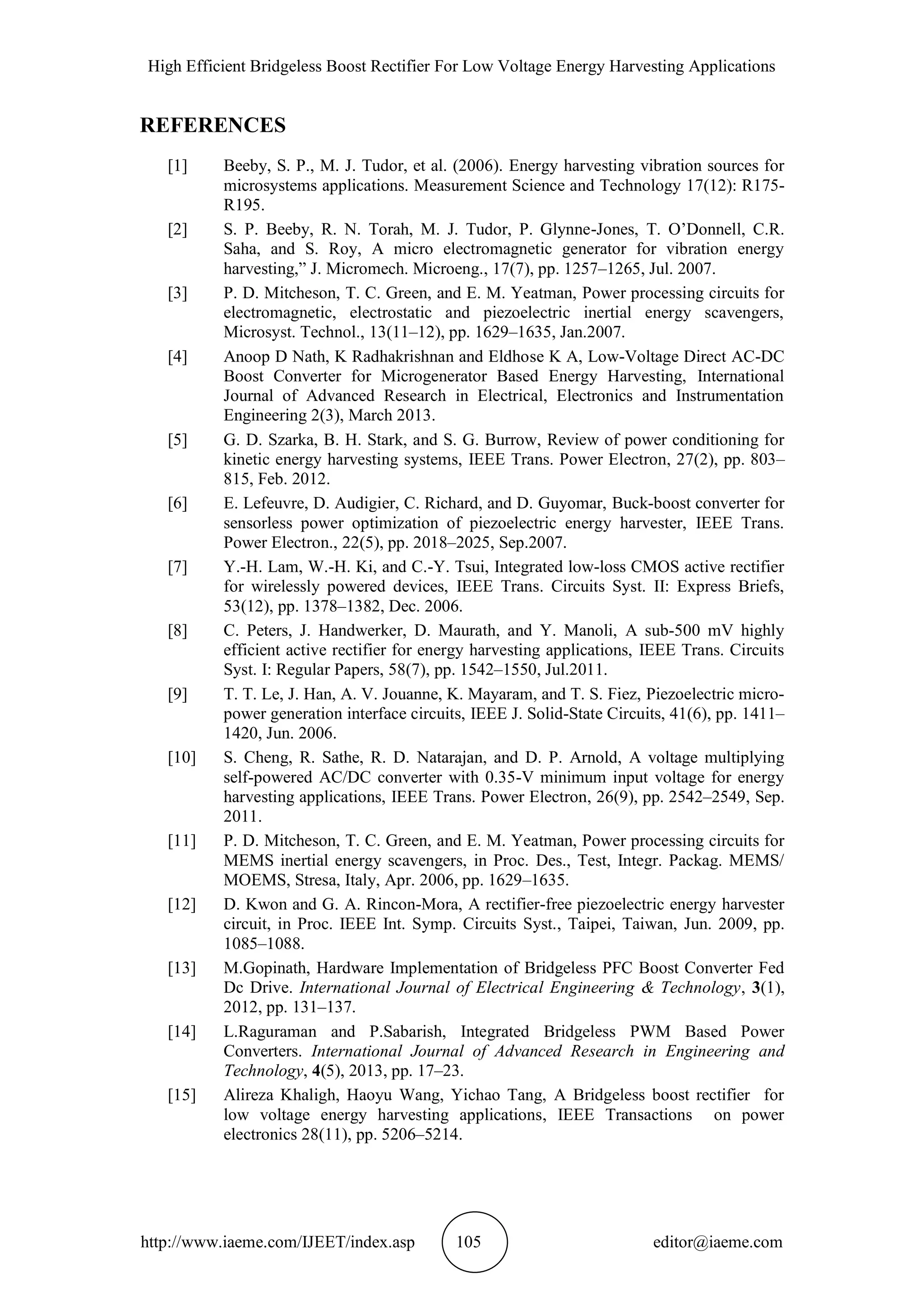 High Efficient Bridgeless Boost Rectifier For Low Voltage Energy Harvesting Applications
http://www.iaeme.com/IJEET/index.asp 105 editor@iaeme.com
REFERENCES
[1] Beeby, S. P., M. J. Tudor, et al. (2006). Energy harvesting vibration sources for
microsystems applications. Measurement Science and Technology 17(12): R175-
R195.
[2] S. P. Beeby, R. N. Torah, M. J. Tudor, P. Glynne-Jones, T. O’Donnell, C.R.
Saha, and S. Roy, A micro electromagnetic generator for vibration energy
harvesting,” J. Micromech. Microeng., 17(7), pp. 1257–1265, Jul. 2007.
[3] P. D. Mitcheson, T. C. Green, and E. M. Yeatman, Power processing circuits for
electromagnetic, electrostatic and piezoelectric inertial energy scavengers,
Microsyst. Technol., 13(11–12), pp. 1629–1635, Jan.2007.
[4] Anoop D Nath, K Radhakrishnan and Eldhose K A, Low-Voltage Direct AC-DC
Boost Converter for Microgenerator Based Energy Harvesting, International
Journal of Advanced Research in Electrical, Electronics and Instrumentation
Engineering 2(3), March 2013.
[5] G. D. Szarka, B. H. Stark, and S. G. Burrow, Review of power conditioning for
kinetic energy harvesting systems, IEEE Trans. Power Electron, 27(2), pp. 803–
815, Feb. 2012.
[6] E. Lefeuvre, D. Audigier, C. Richard, and D. Guyomar, Buck-boost converter for
sensorless power optimization of piezoelectric energy harvester, IEEE Trans.
Power Electron., 22(5), pp. 2018–2025, Sep.2007.
[7] Y.-H. Lam, W.-H. Ki, and C.-Y. Tsui, Integrated low-loss CMOS active rectifier
for wirelessly powered devices, IEEE Trans. Circuits Syst. II: Express Briefs,
53(12), pp. 1378–1382, Dec. 2006.
[8] C. Peters, J. Handwerker, D. Maurath, and Y. Manoli, A sub-500 mV highly
efficient active rectifier for energy harvesting applications, IEEE Trans. Circuits
Syst. I: Regular Papers, 58(7), pp. 1542–1550, Jul.2011.
[9] T. T. Le, J. Han, A. V. Jouanne, K. Mayaram, and T. S. Fiez, Piezoelectric micro-
power generation interface circuits, IEEE J. Solid-State Circuits, 41(6), pp. 1411–
1420, Jun. 2006.
[10] S. Cheng, R. Sathe, R. D. Natarajan, and D. P. Arnold, A voltage multiplying
self-powered AC/DC converter with 0.35-V minimum input voltage for energy
harvesting applications, IEEE Trans. Power Electron, 26(9), pp. 2542–2549, Sep.
2011.
[11] P. D. Mitcheson, T. C. Green, and E. M. Yeatman, Power processing circuits for
MEMS inertial energy scavengers, in Proc. Des., Test, Integr. Packag. MEMS/
MOEMS, Stresa, Italy, Apr. 2006, pp. 1629–1635.
[12] D. Kwon and G. A. Rincon-Mora, A rectifier-free piezoelectric energy harvester
circuit, in Proc. IEEE Int. Symp. Circuits Syst., Taipei, Taiwan, Jun. 2009, pp.
1085–1088.
[13] M.Gopinath, Hardware Implementation of Bridgeless PFC Boost Converter Fed
Dc Drive. International Journal of Electrical Engineering & Technology, 3(1),
2012, pp. 131–137.
[14] L.Raguraman and P.Sabarish, Integrated Bridgeless PWM Based Power
Converters. International Journal of Advanced Research in Engineering and
Technology, 4(5), 2013, pp. 17–23.
[15] Alireza Khaligh, Haoyu Wang, Yichao Tang, A Bridgeless boost rectifier for
low voltage energy harvesting applications, IEEE Transactions on power
electronics 28(11), pp. 5206–5214.
 