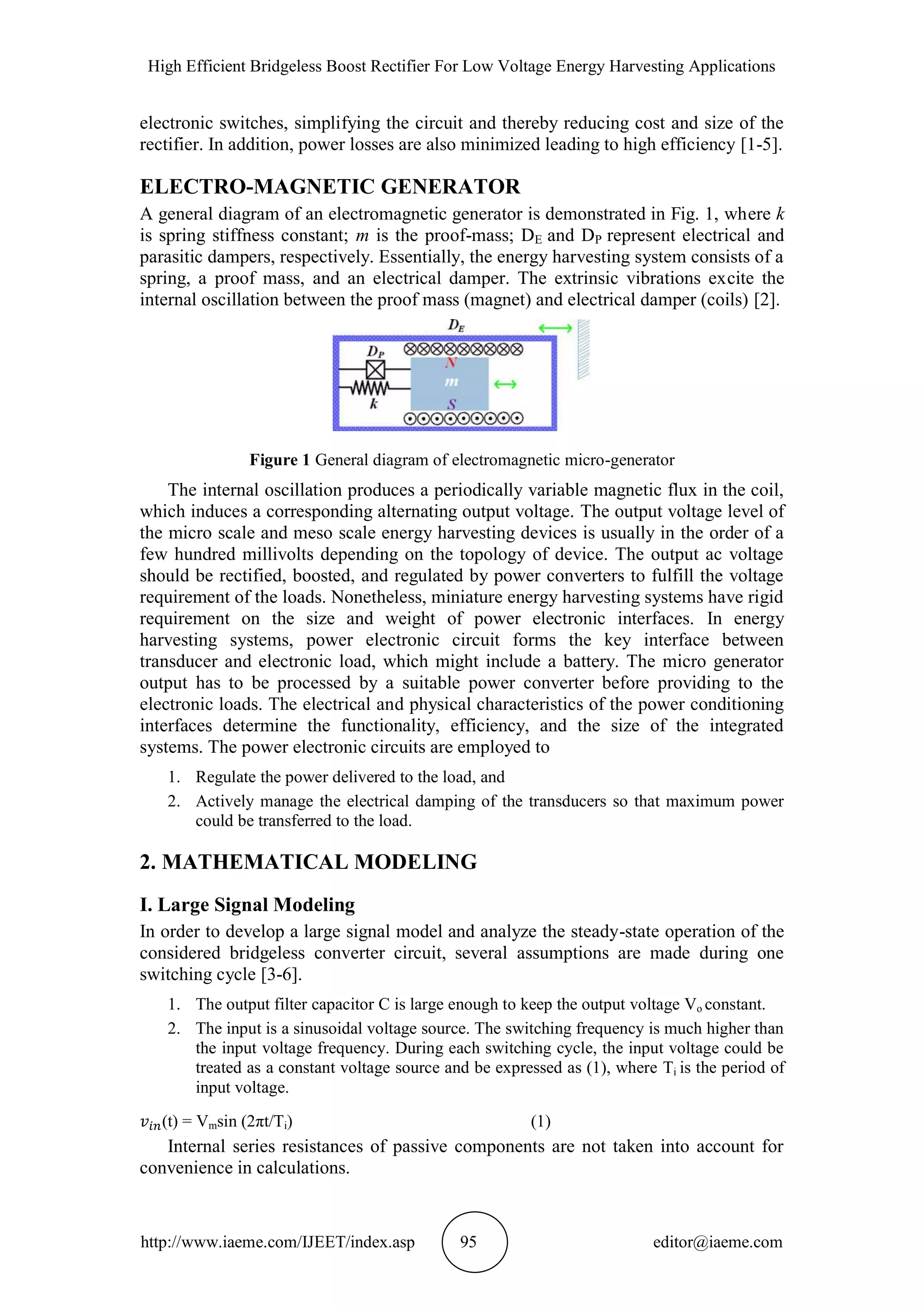 High Efficient Bridgeless Boost Rectifier For Low Voltage Energy Harvesting Applications
http://www.iaeme.com/IJEET/index.asp 95 editor@iaeme.com
electronic switches, simplifying the circuit and thereby reducing cost and size of the
rectifier. In addition, power losses are also minimized leading to high efficiency [1-5].
ELECTRO-MAGNETIC GENERATOR
A general diagram of an electromagnetic generator is demonstrated in Fig. 1, where k
is spring stiffness constant; m is the proof-mass; DE and DP represent electrical and
parasitic dampers, respectively. Essentially, the energy harvesting system consists of a
spring, a proof mass, and an electrical damper. The extrinsic vibrations excite the
internal oscillation between the proof mass (magnet) and electrical damper (coils) [2].
Figure 1 General diagram of electromagnetic micro-generator
The internal oscillation produces a periodically variable magnetic flux in the coil,
which induces a corresponding alternating output voltage. The output voltage level of
the micro scale and meso scale energy harvesting devices is usually in the order of a
few hundred millivolts depending on the topology of device. The output ac voltage
should be rectified, boosted, and regulated by power converters to fulfill the voltage
requirement of the loads. Nonetheless, miniature energy harvesting systems have rigid
requirement on the size and weight of power electronic interfaces. In energy
harvesting systems, power electronic circuit forms the key interface between
transducer and electronic load, which might include a battery. The micro generator
output has to be processed by a suitable power converter before providing to the
electronic loads. The electrical and physical characteristics of the power conditioning
interfaces determine the functionality, efficiency, and the size of the integrated
systems. The power electronic circuits are employed to
1. Regulate the power delivered to the load, and
2. Actively manage the electrical damping of the transducers so that maximum power
could be transferred to the load.
2. MATHEMATICAL MODELING
I. Large Signal Modeling
In order to develop a large signal model and analyze the steady-state operation of the
considered bridgeless converter circuit, several assumptions are made during one
switching cycle [3-6].
1. The output filter capacitor C is large enough to keep the output voltage Vo constant.
2. The input is a sinusoidal voltage source. The switching frequency is much higher than
the input voltage frequency. During each switching cycle, the input voltage could be
treated as a constant voltage source and be expressed as (1), where Ti is the period of
input voltage.
(t) = Vmsin (2πt/Ti) (1)
Internal series resistances of passive components are not taken into account for
convenience in calculations.
 