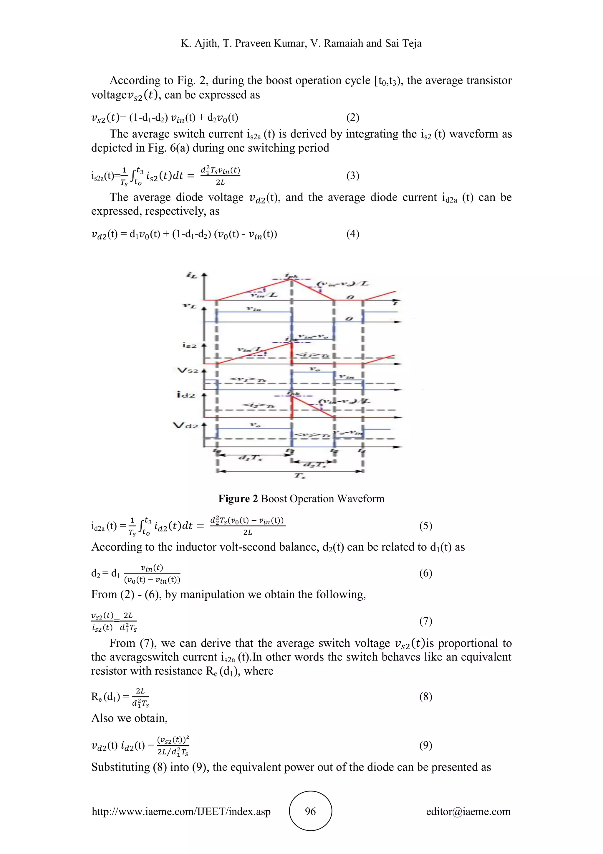 K. Ajith, T. Praveen Kumar, V. Ramaiah and Sai Teja
http://www.iaeme.com/IJEET/index.asp 96 editor@iaeme.com
According to Fig. 2, during the boost operation cycle [t0,t3), the average transistor
voltage , can be expressed as
= (1-d1-d2) (t) + d2 (t) (2)
The average switch current is2a (t) is derived by integrating the is2 (t) waveform as
depicted in Fig. 6(a) during one switching period
is2a(t)= (3)
The average diode voltage (t), and the average diode current id2a (t) can be
expressed, respectively, as
(t) = d1 (t) + (1-d1-d2) ( (t) - (t)) (4)
Figure 2 Boost Operation Waveform
id2a (t) = (5)
According to the inductor volt-second balance, d2(t) can be related to d1(t) as
d2 = d1 (6)
From (2) - (6), by manipulation we obtain the following,
= (7)
From (7), we can derive that the average switch voltage is proportional to
the averageswitch current is2a (t).In other words the switch behaves like an equivalent
resistor with resistance Re (d1), where
Re (d1) = (8)
Also we obtain,
(t) (t) = (9)
Substituting (8) into (9), the equivalent power out of the diode can be presented as
 