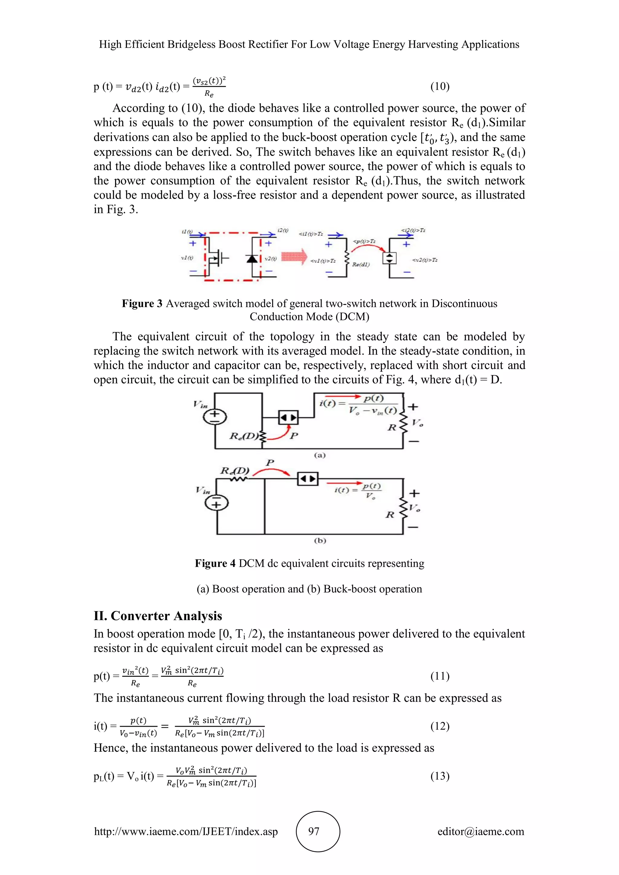 High Efficient Bridgeless Boost Rectifier For Low Voltage Energy Harvesting Applications
http://www.iaeme.com/IJEET/index.asp 97 editor@iaeme.com
p (t) = (t) (t) = (10)
According to (10), the diode behaves like a controlled power source, the power of
which is equals to the power consumption of the equivalent resistor Re (d1).Similar
derivations can also be applied to the buck-boost operation cycle [ ), and the same
expressions can be derived. So, The switch behaves like an equivalent resistor Re (d1)
and the diode behaves like a controlled power source, the power of which is equals to
the power consumption of the equivalent resistor Re (d1).Thus, the switch network
could be modeled by a loss-free resistor and a dependent power source, as illustrated
in Fig. 3.
Figure 3 Averaged switch model of general two-switch network in Discontinuous
Conduction Mode (DCM)
The equivalent circuit of the topology in the steady state can be modeled by
replacing the switch network with its averaged model. In the steady-state condition, in
which the inductor and capacitor can be, respectively, replaced with short circuit and
open circuit, the circuit can be simplified to the circuits of Fig. 4, where d1(t) = D.
Figure 4 DCM dc equivalent circuits representing
(a) Boost operation and (b) Buck-boost operation
II. Converter Analysis
In boost operation mode [0, Ti /2), the instantaneous power delivered to the equivalent
resistor in dc equivalent circuit model can be expressed as
p(t) = = (11)
The instantaneous current flowing through the load resistor R can be expressed as
i(t) = (12)
Hence, the instantaneous power delivered to the load is expressed as
pL(t) = Vo i(t) = (13)
 
