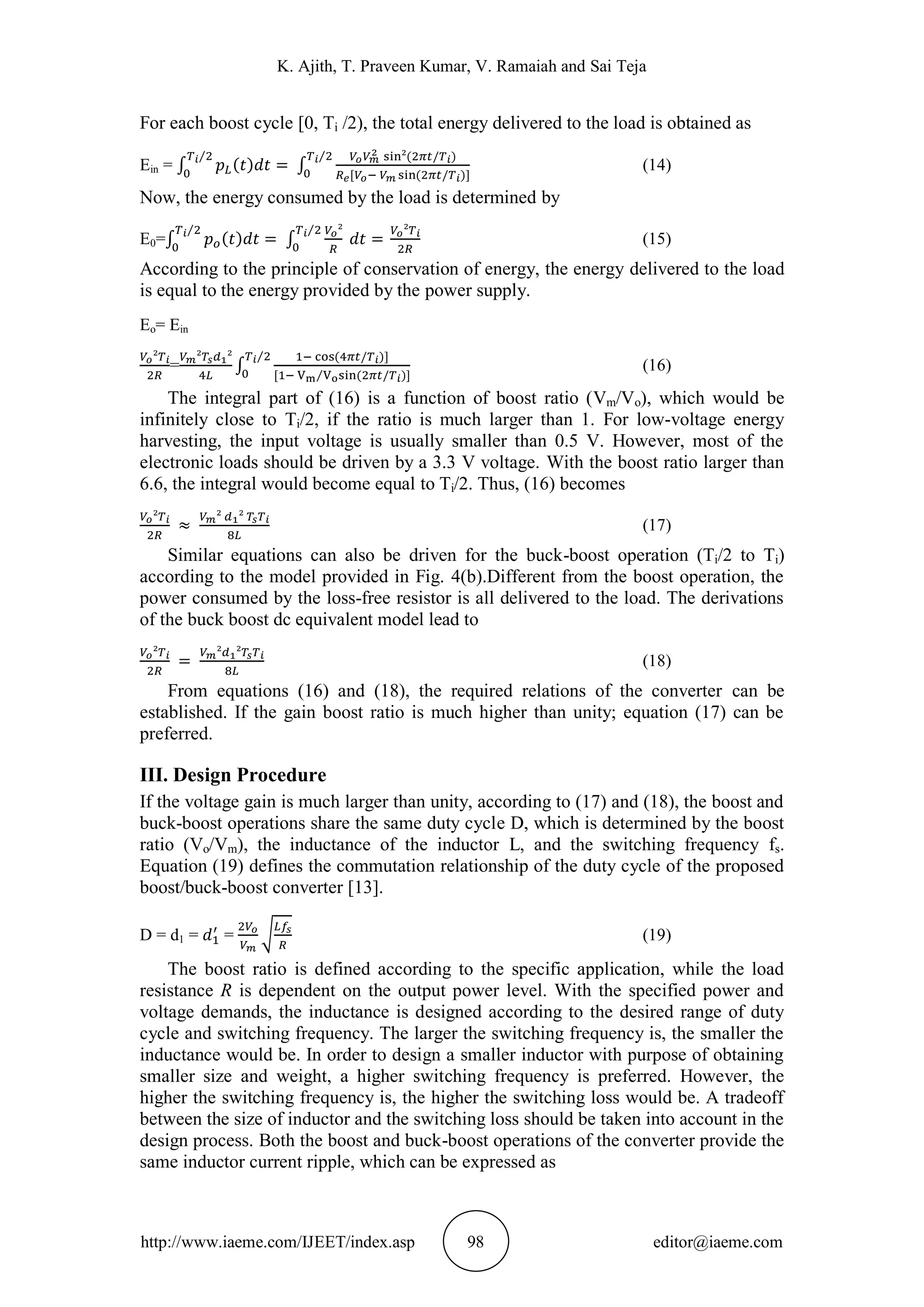 K. Ajith, T. Praveen Kumar, V. Ramaiah and Sai Teja
http://www.iaeme.com/IJEET/index.asp 98 editor@iaeme.com
For each boost cycle [0, Ti /2), the total energy delivered to the load is obtained as
Ein = (14)
Now, the energy consumed by the load is determined by
E0= (15)
According to the principle of conservation of energy, the energy delivered to the load
is equal to the energy provided by the power supply.
Eo= Ein
= (16)
The integral part of (16) is a function of boost ratio (Vm/Vo), which would be
infinitely close to Ti/2, if the ratio is much larger than 1. For low-voltage energy
harvesting, the input voltage is usually smaller than 0.5 V. However, most of the
electronic loads should be driven by a 3.3 V voltage. With the boost ratio larger than
6.6, the integral would become equal to Ti/2. Thus, (16) becomes
(17)
Similar equations can also be driven for the buck-boost operation (Ti/2 to Ti)
according to the model provided in Fig. 4(b).Different from the boost operation, the
power consumed by the loss-free resistor is all delivered to the load. The derivations
of the buck boost dc equivalent model lead to
(18)
From equations (16) and (18), the required relations of the converter can be
established. If the gain boost ratio is much higher than unity; equation (17) can be
preferred.
III. Design Procedure
If the voltage gain is much larger than unity, according to (17) and (18), the boost and
buck-boost operations share the same duty cycle D, which is determined by the boost
ratio (Vo/Vm), the inductance of the inductor L, and the switching frequency fs.
Equation (19) defines the commutation relationship of the duty cycle of the proposed
boost/buck-boost converter [13].
D = d1 = = (19)
The boost ratio is defined according to the specific application, while the load
resistance R is dependent on the output power level. With the specified power and
voltage demands, the inductance is designed according to the desired range of duty
cycle and switching frequency. The larger the switching frequency is, the smaller the
inductance would be. In order to design a smaller inductor with purpose of obtaining
smaller size and weight, a higher switching frequency is preferred. However, the
higher the switching frequency is, the higher the switching loss would be. A tradeoff
between the size of inductor and the switching loss should be taken into account in the
design process. Both the boost and buck-boost operations of the converter provide the
same inductor current ripple, which can be expressed as
 