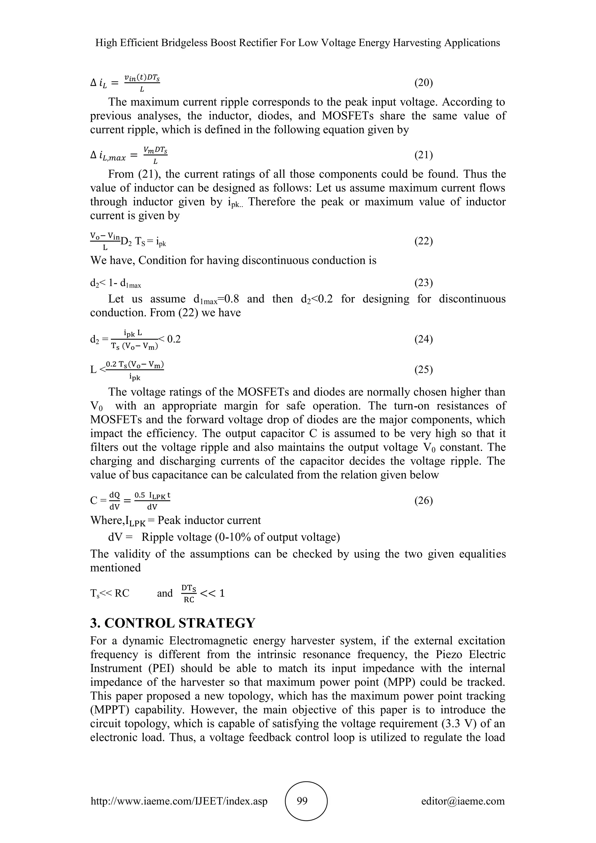 High Efficient Bridgeless Boost Rectifier For Low Voltage Energy Harvesting Applications
http://www.iaeme.com/IJEET/index.asp 99 editor@iaeme.com
(20)
The maximum current ripple corresponds to the peak input voltage. According to
previous analyses, the inductor, diodes, and MOSFETs share the same value of
current ripple, which is defined in the following equation given by
(21)
From (21), the current ratings of all those components could be found. Thus the
value of inductor can be designed as follows: Let us assume maximum current flows
through inductor given by ipk.. Therefore the peak or maximum value of inductor
current is given by
D2 TS = ipk (22)
We have, Condition for having discontinuous conduction is
d2< 1- d1max (23)
Let us assume d1max=0.8 and then d2<0.2 for designing for discontinuous
conduction. From (22) we have
d2 = < 0.2 (24)
L < (25)
The voltage ratings of the MOSFETs and diodes are normally chosen higher than
V0 with an appropriate margin for safe operation. The turn-on resistances of
MOSFETs and the forward voltage drop of diodes are the major components, which
impact the efficiency. The output capacitor C is assumed to be very high so that it
filters out the voltage ripple and also maintains the output voltage V0 constant. The
charging and discharging currents of the capacitor decides the voltage ripple. The
value of bus capacitance can be calculated from the relation given below
C = (26)
Where, = Peak inductor current
dV = Ripple voltage (0-10% of output voltage)
The validity of the assumptions can be checked by using the two given equalities
mentioned
Ts<< RC and
3. CONTROL STRATEGY
For a dynamic Electromagnetic energy harvester system, if the external excitation
frequency is different from the intrinsic resonance frequency, the Piezo Electric
Instrument (PEI) should be able to match its input impedance with the internal
impedance of the harvester so that maximum power point (MPP) could be tracked.
This paper proposed a new topology, which has the maximum power point tracking
(MPPT) capability. However, the main objective of this paper is to introduce the
circuit topology, which is capable of satisfying the voltage requirement (3.3 V) of an
electronic load. Thus, a voltage feedback control loop is utilized to regulate the load
 