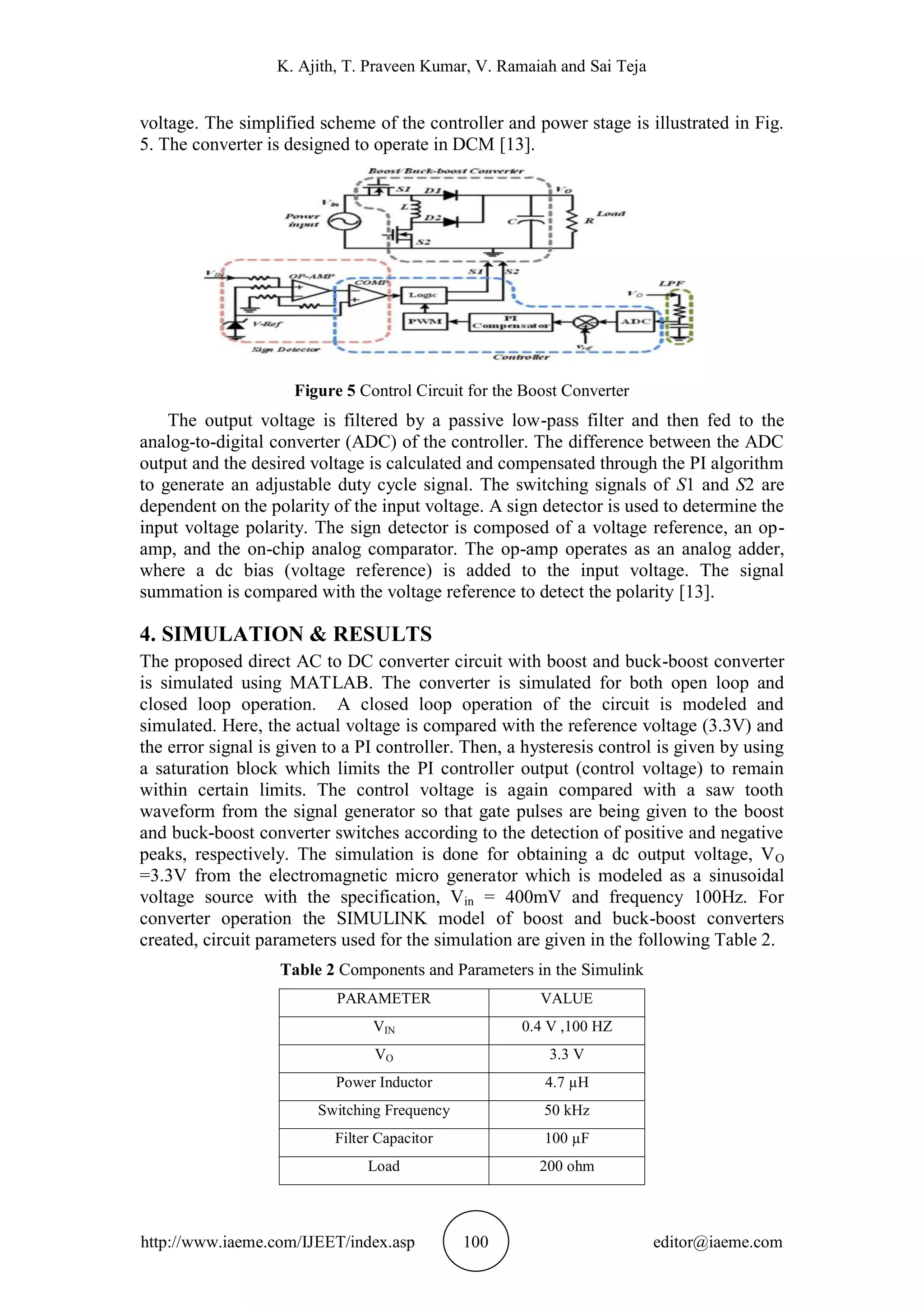 K. Ajith, T. Praveen Kumar, V. Ramaiah and Sai Teja
http://www.iaeme.com/IJEET/index.asp 100 editor@iaeme.com
voltage. The simplified scheme of the controller and power stage is illustrated in Fig.
5. The converter is designed to operate in DCM [13].
Figure 5 Control Circuit for the Boost Converter
The output voltage is filtered by a passive low-pass filter and then fed to the
analog-to-digital converter (ADC) of the controller. The difference between the ADC
output and the desired voltage is calculated and compensated through the PI algorithm
to generate an adjustable duty cycle signal. The switching signals of S1 and S2 are
dependent on the polarity of the input voltage. A sign detector is used to determine the
input voltage polarity. The sign detector is composed of a voltage reference, an op-
amp, and the on-chip analog comparator. The op-amp operates as an analog adder,
where a dc bias (voltage reference) is added to the input voltage. The signal
summation is compared with the voltage reference to detect the polarity [13].
4. SIMULATION & RESULTS
The proposed direct AC to DC converter circuit with boost and buck-boost converter
is simulated using MATLAB. The converter is simulated for both open loop and
closed loop operation. A closed loop operation of the circuit is modeled and
simulated. Here, the actual voltage is compared with the reference voltage (3.3V) and
the error signal is given to a PI controller. Then, a hysteresis control is given by using
a saturation block which limits the PI controller output (control voltage) to remain
within certain limits. The control voltage is again compared with a saw tooth
waveform from the signal generator so that gate pulses are being given to the boost
and buck-boost converter switches according to the detection of positive and negative
peaks, respectively. The simulation is done for obtaining a dc output voltage, VO
=3.3V from the electromagnetic micro generator which is modeled as a sinusoidal
voltage source with the specification, Vin = 400mV and frequency 100Hz. For
converter operation the SIMULINK model of boost and buck-boost converters
created, circuit parameters used for the simulation are given in the following Table 2.
Table 2 Components and Parameters in the Simulink
PARAMETER VALUE
VIN 0.4 V ,100 HZ
VO 3.3 V
Power Inductor 4.7 µH
Switching Frequency 50 kHz
Filter Capacitor 100 µF
Load 200 ohm
 