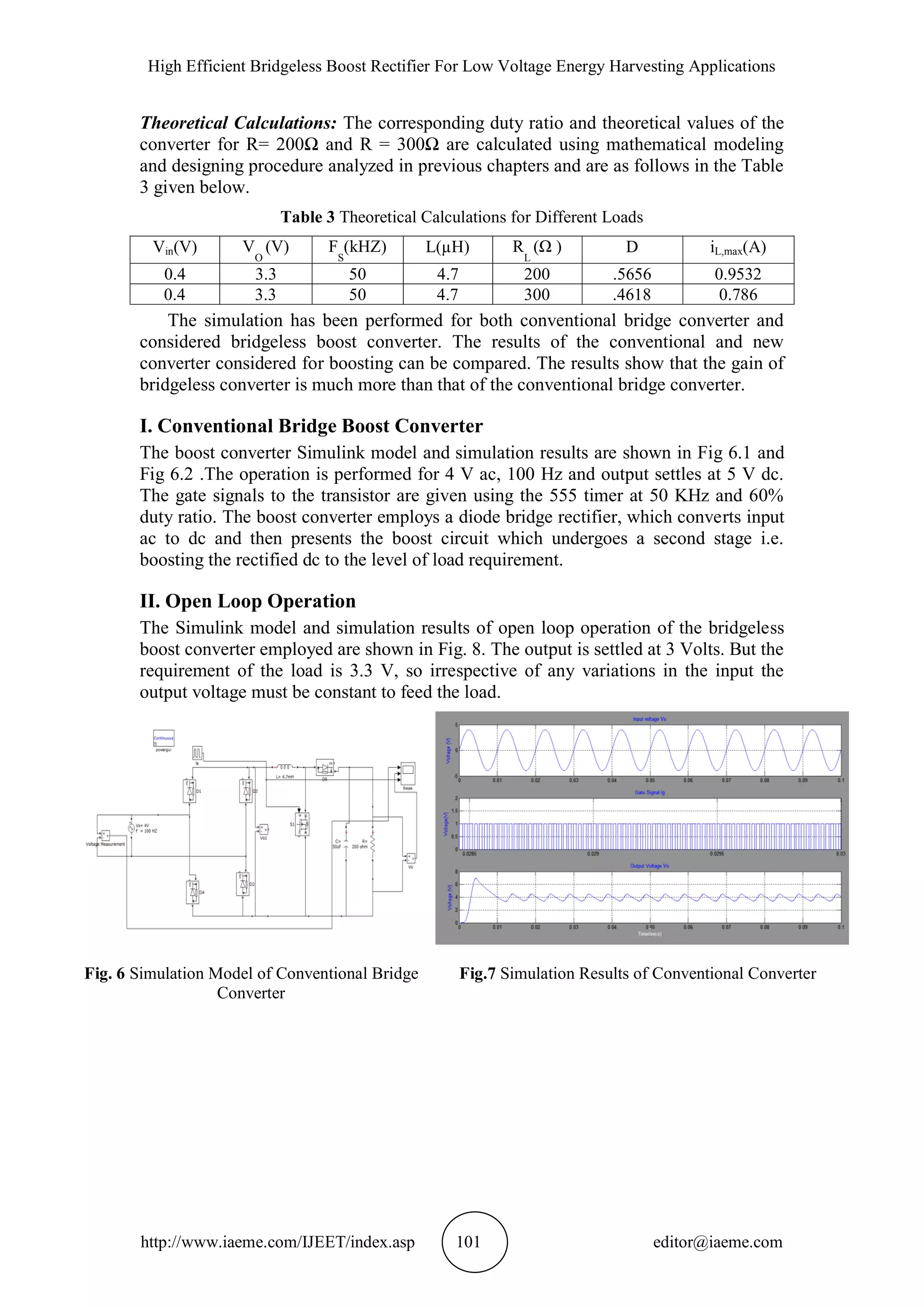 High Efficient Bridgeless Boost Rectifier For Low Voltage Energy Harvesting Applications
http://www.iaeme.com/IJEET/index.asp 101 editor@iaeme.com
Theoretical Calculations: The corresponding duty ratio and theoretical values of the
converter for R= 200Ω and R = 300Ω are calculated using mathematical modeling
and designing procedure analyzed in previous chapters and are as follows in the Table
3 given below.
Table 3 Theoretical Calculations for Different Loads
Vin(V) V
O
(V) F
S
(kHZ) L(µH) R
L
(Ω ) D iL,max(A)
0.4 3.3 50 4.7 200 .5656 0.9532
0.4 3.3 50 4.7 300 .4618 0.786
The simulation has been performed for both conventional bridge converter and
considered bridgeless boost converter. The results of the conventional and new
converter considered for boosting can be compared. The results show that the gain of
bridgeless converter is much more than that of the conventional bridge converter.
I. Conventional Bridge Boost Converter
The boost converter Simulink model and simulation results are shown in Fig 6.1 and
Fig 6.2 .The operation is performed for 4 V ac, 100 Hz and output settles at 5 V dc.
The gate signals to the transistor are given using the 555 timer at 50 KHz and 60%
duty ratio. The boost converter employs a diode bridge rectifier, which converts input
ac to dc and then presents the boost circuit which undergoes a second stage i.e.
boosting the rectified dc to the level of load requirement.
II. Open Loop Operation
The Simulink model and simulation results of open loop operation of the bridgeless
boost converter employed are shown in Fig. 8. The output is settled at 3 Volts. But the
requirement of the load is 3.3 V, so irrespective of any variations in the input the
output voltage must be constant to feed the load.
Fig. 6 Simulation Model of Conventional Bridge
Converter
Fig.7 Simulation Results of Conventional Converter
 