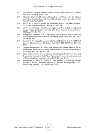 Tanveer Husain and M. Mujtahid Ansari
http://www.iaeme.com/IJEET/index.asp 168 editor@iaeme.com
[12] Haque M. H., A general load flow method for distribution systems, Elect. Power
Syst. Res, Vol. 54, pp. 47–54, 2000.
[13] Chang G., Chu S. Y., Hsu M. F., Chuang C. S., and Wang H. L., An efficient
power flow algorithm for weakly meshed distribution system, Elect. Power Syst.
Res., 84(1), pp. 90-99, 2012.
[14] Teng J. H., A Direct Approach for Distribution System Load Flow Solutions,
IEEE Trans. on Power delivery, 18(3), pp.882–887, 2003.
[15] Lin W. M., and Teng J. H., Phase-decoupled load flow method for radial and
weakly-meshed distribution networks, IEE Proc. Generat. Transm. Distrib,.
143(1), pp. 39– 42, 1996.
[16] Eminoglu U., Hocaoglu M. H, A new power flow method for radial distribution
systems including voltage dependent load models, Elect. Power Syst. Res, 76(2),
pp. 106–14, 2005.
[17] Kashem M. A., Ganapathy V., Jasmon G. B., and Buhari M. I, A Novel Method
for Loss Minimization in Distribution Networks” IEEE DRPT, pp. 251–256,
2000.
[18] Guguloth Ramesh and T. K. Sunil Kumar, Power Flow Solution with Flexible Ac
Transmission System Devices. International Journal of Electrical Engineering &
Technology, 4(4), 2013, pp. 232–244.
[19] Vinay Kumar Tripathi and Anil Kumar Bharadwaj, Study of Power Flow and
Transmission Capacity In Multi Phase Transmission Lines. International Journal
of Electrical Engineering & Technology, 5(10), 2014, pp. 43–55.
[20] Sivanagaraju S., Visali N., Sankar V., and Ramana T., Enhancing Voltage
Stability of Radial Distribution Systems by Network Reconfiguration, Elect.
Power Comp. and Syst., 33(5), pp.539–550, 2005.
 
