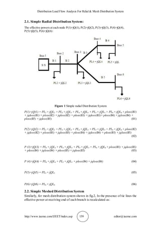 Distribution Load Flow Analysis For Rdial & Mesh Distribution System
http://www.iaeme.com/IJEET/index.asp 159 editor@iaeme.com
2.1. Simple Radial Distribution System:
The effective powers at each node P(1)+jQ(1), P(2)+jQ(2), P(3)+jQ(3), P(4)+jQ(4),
P(5)+jQ(5), P(6)+jQ(6):
Figure 1 Simple radial Distribution System
P(1)+jQ(1) = PL2 + jQL2 + PL3 + jQL3 + PL4 + jQL4 + PL5 + jQL5 + PL6 + jQL6 + ploss(B1)
+ jqloss(B1) + ploss(B2) + jqloss(B2) + ploss(B3) + jqloss(B3)+ ploss(B4) + jqloss(B4) +
ploss(B5) + jqloss(B5) (01)
P(2)+jQ(2) = PL2 + jQL2 + PL3 + jQL3 + PL4 + jQL4 + PL5 + jQL5 + PL6 + jQL6 + ploss(B2)
+ jqloss(B2) + ploss(B3) + jqloss(B3) + ploss(B4) + jqloss(B4) + ploss(B5) + jqloss(B5)
(02)
P (3)+jQ(3) = PL3 + jQL3 + PL4 + jQL4 + PL5 + jQL5 + PL6 + jQL6 + ploss(B3) + jqloss(B3)
+ ploss(B4) + jqloss(B4) + ploss(B5) + jqloss(B5) (03)
P (4)+jQ(4) = PL4 + jQL4 + PL5 + jQL5 + ploss(B4) + jqloss(B4) (04)
P(5)+jQ(5) = PL5 + jQL5 (05)
P(6)+jQ(6) = PL6 + jQL6 (06)
2.2. Simple Meshed Distribution System
Similarly, for mesh distribution system shown in fig.2, In the presence of tie lines the
effective power at receiving end of each branch is recalculated as:
 