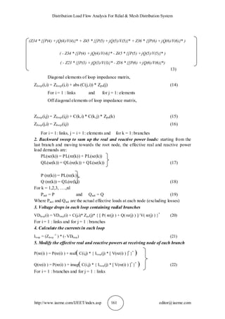 Distribution Load Flow Analysis For Rdial & Mesh Distribution System
http://www.iaeme.com/IJEET/index.asp 161 editor@iaeme.com
(Z34 * {[P(4) +jQ(4)/V(4)}* + Z45 * {[P(5) + jQ(5)/V(5)}* + Z36 * {[P(6) + jQ(6)/V(6)}* )
( - Z34 * {[P(4) + jQ(4)/V(4)}* - Z45 * {[P(5) +jQ(5)/V(5)}* )
( - Z23 * {[P(3) + jQ(3)/V(3)}* - Z36 * {[P(6) +jQ(6)/V(6)}*)
13)
Diagonal elements of loop impedance matrix,
Zloop(i,i) = Zloop(i,i) + abs (C(j,i)) * Zpu(j) (14)
For i = 1 : links and for j = 1: elements
Off diagonal elements of loop impedance matrix,
Zloop(i,j) = Zloop(i,j) + C(k,i) * C(k,j) * Zpu(k) (15)
Zloop(j,i) = Zloop(i,j) (16)
For i = 1: links, j = i + 1: elements and for k = 1: branches
2. Backward sweep to sum up the real and reactive power loads: starting from the
last branch and moving towards the root node, the effective real and reactive power
load demands are:
PL(se(k)) = PL(re(k)) + PL(se(k))
QL(se(k)) = QL(re(k)) + QL(se(k)) (17)
P (re(k)) = PL(re(k))
Q (re(k)) = QL(re(k)) (18)
For k = 1,2,3, ….,nl
Pact = P and Qact = Q (19)
Where Pact and Qact are the actual effective loads at each node (excluding losses)
3. Voltage drops in each loop containing radial branches
VDloop(i) = VDloop(i) + C(j,i)* Zpu(j)* { [ P( re(j) ) + Q( re(j) ) ]/ V( re(j) ) }*
(20)
For i = 1 : links and for j = 1 : branches
4. Calculate the currents in each loop
Iloop = (Zloop
-1
) * (- VDloop) (21)
5. Modify the effective real and reactive powers at receiving node of each branch
P(re(i) ) = P(re(i) ) + real( C(i,j) * { Iloop(j) * [ V(re(i) ) ]*
}*
)
Q(re(i) ) = P(re(i) ) + imag( C(i,j) * { Iloop(j) * [ V(re(i) ) ]*
}*
) (22)
For i = 1 : branches and for j = 1 : links
 