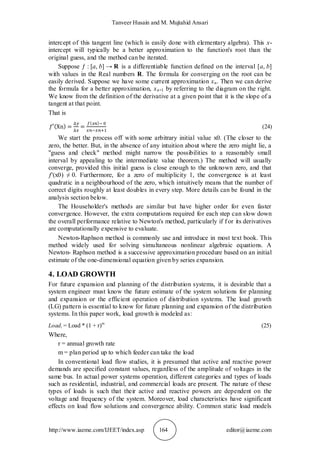 Tanveer Husain and M. Mujtahid Ansari
http://www.iaeme.com/IJEET/index.asp 164 editor@iaeme.com
intercept of this tangent line (which is easily done with elementary algebra). This x-
intercept will typically be a better approximation to the function's root than the
original guess, and the method can be iterated.
Suppose ƒ : [a, b] → R is a differentiable function defined on the interval [a, b]
with values in the Real numbers R. The formula for converging on the root can be
easily derived. Suppose we have some current approximation xn. Then we can derive
the formula for a better approximation, xn+1 by referring to the diagram on the right.
We know from the definition of the derivative at a given point that it is the slope of a
tangent at that point.
That is
(24)
We start the process off with some arbitrary initial value x0. (The closer to the
zero, the better. But, in the absence of any intuition about where the zero might lie, a
"guess and check" method might narrow the possibilities to a reasonably small
interval by appealing to the intermediate value theorem.) The method will usually
converge, provided this initial guess is close enough to the unknown zero, and that
ƒ'(x0) ≠ 0. Furthermore, for a zero of multiplicity 1, the convergence is at least
quadratic in a neighbourhood of the zero, which intuitively means that the number of
correct digits roughly at least doubles in every step. More details can be found in the
analysis section below.
The Householder's methods are similar but have higher order for even faster
convergence. However, the extra computations required for each step can slow down
the overall performance relative to Newton's method, particularly if f or its derivatives
are computationally expensive to evaluate.
Newton-Raphson method is commonly use and introduce in most text book. This
method widely used for solving simultaneous nonlinear algebraic equations. A
Newton- Raphson method is a successive approximation procedure based on an initial
estimate of the one-dimensional equation given by series expansion.
4. LOAD GROWTH
For future expansion and planning of the distribution systems, it is desirable that a
system engineer must know the future estimate of the system solutions for planning
and expansion or the efficient operation of distribution systems. The load growth
(LG) pattern is essential to know for future planning and expansion of the distribution
systems. In this paper work, load growth is modeled as:
Loadi = Load * (1 + r)m
(25)
Where,
r = annual growth rate
m = plan period up to which feeder can take the load
In conventional load flow studies, it is presumed that active and reactive power
demands are specified constant values, regardless of the amplitude of voltages in the
same bus. In actual power systems operation, different categories and types of loads
such as residential, industrial, and commercial loads are present. The nature of these
types of loads is such that their active and reactive powers are dependent on the
voltage and frequency of the system. Moreover, load characteristics have significant
effects on load flow solutions and convergence ability. Common static load models
 