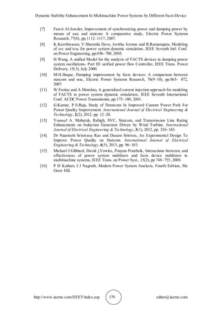 Dynamic Stability Enhancement In Multimachine Power Systems by Different Facts Device
http://www.iaeme.com/IJEET/index.asp 179 editor@iaeme.com
[7] Fawzi Al-Jowder, Improvement of synchronizing power and damping power by
means of sssc and statcom: A comparative study, Electric Power Systems
Research, 77(8), pp.1112–1117, 2007.
[8] K.Keerthivasan, V.Sharmila Deve, Jovitha Jerome and R.Ramanujam, Modeling
of svc and tcsc for power system dynamic simulation, IEEE Seventh Intl. Conf.
on Power Engineering, pp.696–700, 2005.
[9] H.Wang, A unified Model for the analysis of FACTS devices in damping power
system oscillations- Part III: unified power flow Controller, IEEE Trans. Power
Delivery, 15(3), July 2000.
[10] M.H.Haque, Damping improvement by facts devices: A comparison between
statcom and sssc, Electric Power Systems Research, 76(9–10), pp.865– 872,
2007.
[11] W.Freitas and A.Morelato, A generalized current injection approach for modeling
of FACTS in power system dynamic simulation, IEEE Seventh International
Conf. ACDC Power Transmission, pp.175–180, 2001.
[12] G.Kumar, P.S.Raju, Study of Dstatcom In Improved Custom Power Park For
Power Quality Improvement. International Journal of Electrical Engineering &
Technology, 2(2), 2012, pp. 12–20.
[13] Youssef A. Mobarak, Rabigh, SVC, Statcom, and Transmission Line Rating
Enhancments on Induction Generator Driven by Wind Turbine. International
Journal of Electrical Engineering & Technology,3(1), 2012, pp. 326–343.
[14] Dr Naarisetti Srinivasa Rao and Dasam Srinivas, An Experimental Design To
Improve Power Quality on Statcom. International Journal of Electrical
Engineering & Technology, 4(5), 2013, pp. 96–103.
[15] Michael J.Gibbard, David j.Vowles, Pouyan Pourbeik, Interactions between, and
effectiveness of power system stabilizers and facts device stabilizers in
multimachine systems, IEEE Trans. on Power Syst., 15(2), pp 748–755, 2000.
[16] P D Kothari, I J Nagrath, Modern Power System Analysis, Fourth Edition, Mc
Graw Hill.
 