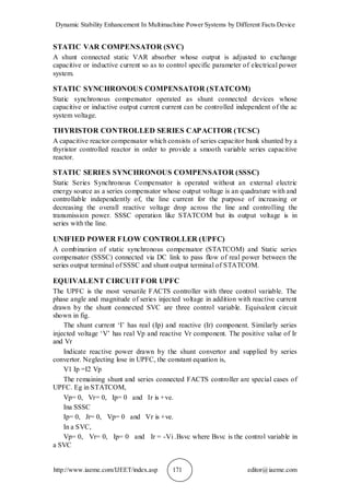 Dynamic Stability Enhancement In Multimachine Power Systems by Different Facts Device
http://www.iaeme.com/IJEET/index.asp 171 editor@iaeme.com
STATIC VAR COMPENSATOR (SVC)
A shunt connected static VAR absorber whose output is adjusted to exchange
capacitive or inductive current so as to control specific parameter of electrical power
system.
STATIC SYNCHRONOUS COMPENSATOR (STATCOM)
Static synchronous compensator operated as shunt connected devices whose
capacitive or inductive output current current can be controlled independent of the ac
system voltage.
THYRISTOR CONTROLLED SERIES CAPACITOR (TCSC)
A capacitive reactor compensator which consists of series capacitor bank shunted by a
thyristor controlled reactor in order to provide a smooth variable series capacitive
reactor.
STATIC SERIES SYNCHRONOUS COMPENSATOR (SSSC)
Static Series Synchronous Compensator is operated without an external electric
energy source as a series compensator whose output voltage is an quadrature with and
controllable independently of, the line current for the purpose of increasing or
decreasing the overall reactive voltage drop across the line and controlling the
transmission power. SSSC operation like STATCOM but its output voltage is in
series with the line.
UNIFIED POWER FLOW CONTROLLER (UPFC)
A combination of static synchronous compensator (STATCOM) and Static series
compensator (SSSC) connected via DC link to pass flow of real power between the
series output terminal of SSSC and shunt output terminal of STATCOM.
EQUIVALENT CIRCUIT FOR UPFC
The UPFC is the most versatile FACTS controller with three control variable. The
phase angle and magnitude of series injected voltage in addition with reactive current
drawn by the shunt connected SVC are three control variable. Equivalent circuit
shown in fig.
The shunt current ‘I’ has real (Ip) and reactive (Ir) component. Similarly series
injected voltage ‘V’ has real Vp and reactive Vr component. The positive value of Ir
and Vr
Indicate reactive power drawn by the shunt convertor and supplied by series
convertor. Neglecting lose in UPFC, the constant equation is,
V1 Ip =I2 Vp
The remaining shunt and series connected FACTS controller are special cases of
UPFC. Eg in STATCOM,
Vp= 0, Vr= 0, Ip= 0 and Ir is +ve.
Ina SSSC
Ip= 0, Jr= 0, Vp= 0 and Vr is +ve.
In a SVC,
Vp= 0, Vr= 0, Ip= 0 and Ir = -Vi .Bsvc where Bsvc is the control variable in
a SVC
 