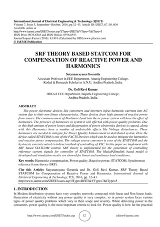 http://www.iaeme.com/IJEET/index.asp 32 editor@iaeme.com
International Journal of Electrical Engineering & Technology (IJEET)
Volume 7, Issue 5, September–October, 2016, pp.32–43, Article ID: IJEET_07_05_004
Available online at
http://www.iaeme.com/IJEET/issues.asp?JType=IJEET&VType=7&IType=5
ISSN Print: 0976-6545 and ISSN Online: 0976-6553
Journal Impact Factor (2016): 8.1891 (Calculated by GISI) www.jifactor.com
© IAEME Publication
SRF THEORY BASED STATCOM FOR
COMPENSATION OF REACTIVE POWER AND
HARMONICS
Satyanarayana Gorantla
Associate Professor in EEE Department, Anurag Engineering Collage,
Kodad & Research Scholar in A.N.U, Andhra Pradesh, India.
Dr. Goli Ravi Kumar
HOD of EEE Department, Bapatla Engineering College,
Andhra Pradesh, India.
ABSTRACT
The power electronic devices like converters and inverters inject harmonic currents into AC
system due to their non linear characteristics. These devices draw high amount of reactive power
from source. The commencement of Nonlinear Load into the ac power system will have the effect of
harmonics. The presence of harmonics in system it will effected with power quality problems. Due
to this high amount of power losses and disoperation of power electronics devices is caused, along
with this Harmonics have a number of undesirable effects like Voltage disturbances. These
harmonics are needed to mitigate for Power Quality Enhancement in distributed system. Here the
device called STATCOM is one of the FACTS Devices which can be used to mitigate the harmonics
and reactive power compensation. The voltage source converter is core of the STATCOM and the
hysteresis current control is indirect method of controlling of VSC. In this paper we implement with
SRF based STATCOM control. SRF theory is implemented for the generation of controlling
reference current signals for controller of STATCOM. The MatlabSimulink based model is
developed and simulation results are showed for linear and nonlinear load conditions.
Key words: Harmonics compensation, Power quality, Reactive power, STATCOM, Synchronous
reference frame theory (SRF).
Cite this Article: Satyanarayana Gorantla and Dr. Goli Ravi Kumar, SRF Theory Based
STATCOM for Compensation of Reactive Power and Harmonics. International Journal of
Electrical Engineering & Technology, 7(5), 2016, pp. 32–43.
http://www.iaeme.com/IJEET/issues.asp?JType=IJEET&VType=7&IType=5
1. INTRODUCTION
In Modern distribution systems have very complex networks connected with linear and Non linear loads.
Generation of electricity without any power quality is very complex, so in power system faces various
types of power quality problems which vary in their scope and severity. While delivering power to the
consumers, power quality is the most important criteria to look for. Power quality is how far the practical
 