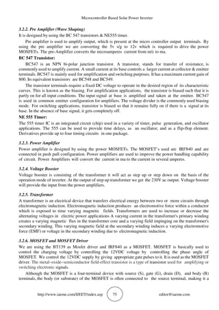 Microcontroller Based Solar Power Inverter
http://www.iaeme.com/IJEET/index.asp 75 editor@iaeme.com
3.2.2. Pre Amplifier (Wave Shaping)
It is designed by using the BC 547 transistors & NE555 timer.
Pre amplifier is used to amplify output, which is present at the micro controller output terminals. By
using the pre amplifier we are converting the 5v s/g to 12v which is required to drive the power
MOSFETs. The pre-Amplifier converts the microamperes current from m/c to ma.
BC 547 Transistor:
BC547 is an NPN bi-polar junction transistor. A transistor, stands for transfer of resistance, is
commonly used to amplify current. A small current at its base controls a larger current at collector & emitter
terminals. BC547 is mainly used for amplification and switching purposes. It has a maximum current gain of
800. Its equivalent transistors are BC548 and BC549.
The transistor terminals require a fixed DC voltage to operate in the desired region of its characteristic
curves. This is known as the biasing. For amplification applications, the transistor is biased such that it is
partly on for all input conditions. The input signal at base is amplified and taken at the emitter. BC547
is used in common emitter configuration for amplifiers. The voltage divider is the commonly used biasing
mode. For switching applications, transistor is biased so that it remains fully on if there is a signal at its
base. In the absence of base signal, it gets completely off.
NE 555 Timer:
The 555 timer IC is an integrated circuit (chip) used in a variety of timer, pulse generation, and oscillator
applications. The 555 can be used to provide time delays, as an oscillator, and as a flip-flop element.
Derivatives provide up to four timing circuits in one package.
3.2.3. Power Amplifier
Power amplifier is designed by using the power MOSFETs. The MOSFET’s used are IRF840 and are
connected in push pull configuration. Power amplifiers are used to improve the power handling capability
of circuit. Power Amplifiers will convert the current in ma to the current in several amperes.
3.2.4. Voltage Booster
Voltage booster is consisting of the transformer it will act as step up or step down on the basis of the
operation mode of inverter. At the output of step up transformer we get the 230V ac output. Voltage booster
will provide the input from the power amplifiers.
3.2.5. Transformer
A transformer is an electrical device that transfers electrical energy between two or more circuits through
electromagnetic induction. Electromagnetic induction produces an electromotive force within a conductor
which is exposed to time varying magnetic fields. Transformers are used to increase or decrease the
alternating voltages in electric power applications A varying current in the transformer's primary winding
creates a varying magnetic flux in the transformer core and a varying field impinging on the transformer's
secondary winding. This varying magnetic field at the secondary winding induces a varying electromotive
force (EMF) or voltage in the secondary winding due to electromagnetic induction.
3.2.6. MOSFET and MOSFET Driver
We are using the BT139 as Mosfet driver and IRF840 as a MOSFET. MOSFET is basically used to
control the charging voltage by controlling the 12VDC voltage by controlling the phase angle of
MOSFET. We control the 12VDC supply by giving appropriate gate pulses to it. It is used as the MOSFET
driver. The metal–oxide–semiconductor field-effect transistor is a type of transistor used for amplifying or
switching electronic signals.
Although the MOSFET is a four-terminal device with source (S), gate (G), drain (D), and body (B)
terminals, the body (or substrate) of the MOSFET is often connected to the source terminal, making it a
 
