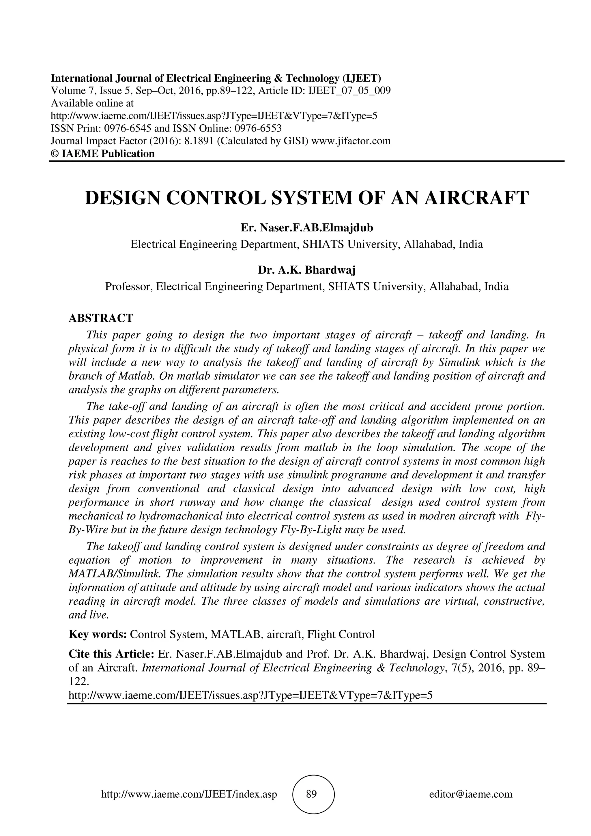 http://www.iaeme.com/IJEET/index.asp 89 editor@iaeme.com
International Journal of Electrical Engineering & Technology (IJEET)
Volume 7, Issue 5, Sep–Oct, 2016, pp.89–122, Article ID: IJEET_07_05_009
Available online at
http://www.iaeme.com/IJEET/issues.asp?JType=IJEET&VType=7&IType=5
ISSN Print: 0976-6545 and ISSN Online: 0976-6553
Journal Impact Factor (2016): 8.1891 (Calculated by GISI) www.jifactor.com
© IAEME Publication
DESIGN CONTROL SYSTEM OF AN AIRCRAFT
Er. Naser.F.AB.Elmajdub
Electrical Engineering Department, SHIATS University, Allahabad, India
Dr. A.K. Bhardwaj
Professor, Electrical Engineering Department, SHIATS University, Allahabad, India
ABSTRACT
This paper going to design the two important stages of aircraft – takeoff and landing. In
physical form it is to difficult the study of takeoff and landing stages of aircraft. In this paper we
will include a new way to analysis the takeoff and landing of aircraft by Simulink which is the
branch of Matlab. On matlab simulator we can see the takeoff and landing position of aircraft and
analysis the graphs on different parameters.
The take-off and landing of an aircraft is often the most critical and accident prone portion.
This paper describes the design of an aircraft take-off and landing algorithm implemented on an
existing low-cost flight control system. This paper also describes the takeoff and landing algorithm
development and gives validation results from matlab in the loop simulation. The scope of the
paper is reaches to the best situation to the design of aircraft control systems in most common high
risk phases at important two stages with use simulink programme and development it and transfer
design from conventional and classical design into advanced design with low cost, high
performance in short runway and how change the classical design used control system from
mechanical to hydromachanical into electrical control system as used in modren aircraft with Fly-
By-Wire but in the future design technology Fly-By-Light may be used.
The takeoff and landing control system is designed under constraints as degree of freedom and
equation of motion to improvement in many situations. The research is achieved by
MATLAB/Simulink. The simulation results show that the control system performs well. We get the
information of attitude and altitude by using aircraft model and various indicators shows the actual
reading in aircraft model. The three classes of models and simulations are virtual, constructive,
and live.
Key words: Control System, MATLAB, aircraft, Flight Control
Cite this Article: Er. Naser.F.AB.Elmajdub and Prof. Dr. A.K. Bhardwaj, Design Control System
of an Aircraft. International Journal of Electrical Engineering & Technology, 7(5), 2016, pp. 89–
122.
http://www.iaeme.com/IJEET/issues.asp?JType=IJEET&VType=7&IType=5
 
