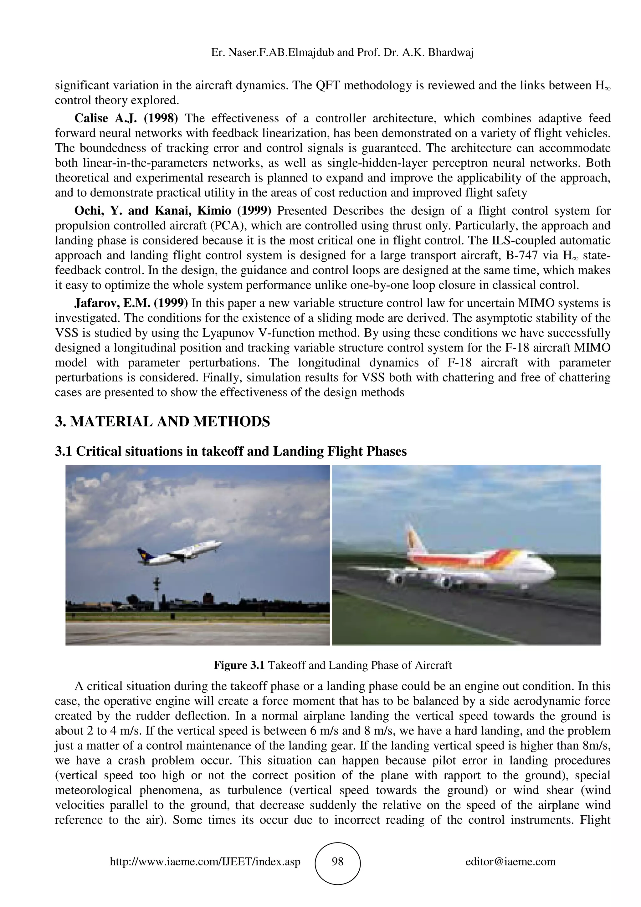 Er. Naser.F.AB.Elmajdub and Prof. Dr. A.K. Bhardwaj
http://www.iaeme.com/IJEET/index.asp 98 editor@iaeme.com
significant variation in the aircraft dynamics. The QFT methodology is reviewed and the links between H∞
control theory explored.
Calise A.J. (1998) The effectiveness of a controller architecture, which combines adaptive feed
forward neural networks with feedback linearization, has been demonstrated on a variety of flight vehicles.
The boundedness of tracking error and control signals is guaranteed. The architecture can accommodate
both linear-in-the-parameters networks, as well as single-hidden-layer perceptron neural networks. Both
theoretical and experimental research is planned to expand and improve the applicability of the approach,
and to demonstrate practical utility in the areas of cost reduction and improved flight safety
Ochi, Y. and Kanai, Kimio (1999) Presented Describes the design of a flight control system for
propulsion controlled aircraft (PCA), which are controlled using thrust only. Particularly, the approach and
landing phase is considered because it is the most critical one in flight control. The ILS-coupled automatic
approach and landing flight control system is designed for a large transport aircraft, B-747 via H∞ state-
feedback control. In the design, the guidance and control loops are designed at the same time, which makes
it easy to optimize the whole system performance unlike one-by-one loop closure in classical control.
Jafarov, E.M. (1999) In this paper a new variable structure control law for uncertain MIMO systems is
investigated. The conditions for the existence of a sliding mode are derived. The asymptotic stability of the
VSS is studied by using the Lyapunov V-function method. By using these conditions we have successfully
designed a longitudinal position and tracking variable structure control system for the F-18 aircraft MIMO
model with parameter perturbations. The longitudinal dynamics of F-18 aircraft with parameter
perturbations is considered. Finally, simulation results for VSS both with chattering and free of chattering
cases are presented to show the effectiveness of the design methods
3. MATERIAL AND METHODS
3.1 Critical situations in takeoff and Landing Flight Phases
Figure 3.1 Takeoff and Landing Phase of Aircraft
A critical situation during the takeoff phase or a landing phase could be an engine out condition. In this
case, the operative engine will create a force moment that has to be balanced by a side aerodynamic force
created by the rudder deflection. In a normal airplane landing the vertical speed towards the ground is
about 2 to 4 m/s. If the vertical speed is between 6 m/s and 8 m/s, we have a hard landing, and the problem
just a matter of a control maintenance of the landing gear. If the landing vertical speed is higher than 8m/s,
we have a crash problem occur. This situation can happen because pilot error in landing procedures
(vertical speed too high or not the correct position of the plane with rapport to the ground), special
meteorological phenomena, as turbulence (vertical speed towards the ground) or wind shear (wind
velocities parallel to the ground, that decrease suddenly the relative on the speed of the airplane wind
reference to the air). Some times its occur due to incorrect reading of the control instruments. Flight
 